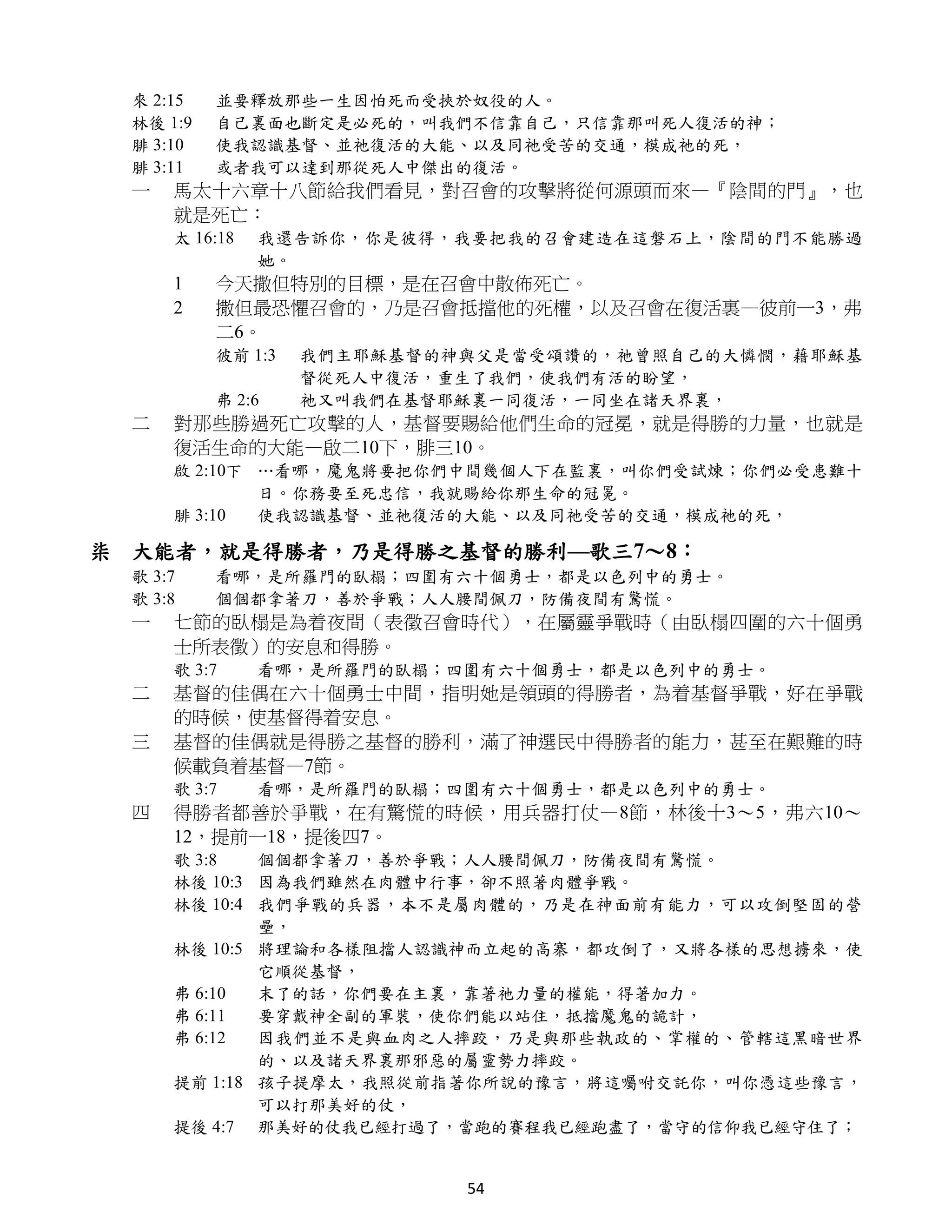 來 2:15   並要釋放那些一生因怕死而受挾於奴役的人。
  林後 1:9   自己裏面也斷定是必死的，叫我們不信靠自己，只信靠那叫死人復活的神；
  腓 3:10   使我認識基督、並祂復活的大能、以及同祂受苦的交通，模成祂的死，
  腓 3:11   或者我可以達到那從死人中傑出的復活。
  一   馬太十六章十八節給我們看見，對召會的攻擊將從何源頭而來—『陰間的門』，也
      就是死亡：
      太 16:18   我還告訴你，你是彼得，我要把我的召會建造在這磐石上，陰間的門不能勝過
                她。
      1    今天撒但特別的目標，是在召會中散佈死亡。
      2    撒但最恐懼召會的，乃是召會抵擋他的死權，以及召會在復活裏—彼前一3，弗
           二6。
           彼前 1:3   我們主耶穌基督的神與父是當受頌讚的，祂曾照自己的大憐憫，藉耶穌基
                    督從死人中復活，重生了我們，使我們有活的盼望，
           弗 2:6    祂又叫我們在基督耶穌裏一同復活，一同坐在諸天界裏，
  二   對那些勝過死亡攻擊的人，基督要賜給他們生命的冠冕，就是得勝的力量，也就是
      復活生命的大能—啟二10下，腓三10。
      啟 2:10下 …看哪，魔鬼將要把你們中間幾個人下在監裏，叫你們受試煉；你們必受患難十
              日。你務要至死忠信，我就賜給你那生命的冠冕。
      腓 3:10  使我認識基督、並祂復活的大能、以及同祂受苦的交通，模成祂的死，

柒 大能者，就是得勝者，乃是得勝之基督的勝利—歌三7～8：
  歌 3:7    看哪，是所羅門的臥榻；四圍有六十個勇士，都是以色列中的勇士。
  歌 3:8    個個都拿著刀，善於爭戰；人人腰間佩刀，防備夜間有驚慌。
  一   七節的臥榻是為着夜間（表徵召會時代），在屬靈爭戰時（由臥榻四圍的六十個勇
      士所表徵）的安息和得勝。
      歌 3:7     看哪，是所羅門的臥榻；四圍有六十個勇士，都是以色列中的勇士。
  二   基督的佳偶在六十個勇士中間，指明她是領頭的得勝者，為着基督爭戰，好在爭戰
      的時候，使基督得着安息。
  三   基督的佳偶就是得勝之基督的勝利，滿了神選民中得勝者的能力，甚至在艱難的時
      候載負着基督—7節。
      歌 3:7     看哪，是所羅門的臥榻；四圍有六十個勇士，都是以色列中的勇士。
  四   得勝者都善於爭戰，在有驚慌的時候，用兵器打仗—8節，林後十3～5，弗六10～
      12，提前一18，提後四7。
      歌 3:8   個個都拿著刀，善於爭戰；人人腰間佩刀，防備夜間有驚慌。
      林後 10:3 因為我們雖然在肉體中行事，卻不照著肉體爭戰。
      林後 10:4 我們爭戰的兵器，本不是屬肉體的，乃是在神面前有能力，可以攻倒堅固的營
              壘，
      林後 10:5 將理論和各樣阻擋人認識神而立起的高寨，都攻倒了，又將各樣的思想擄來，使
              它順從基督，
      弗 6:10  末了的話，你們要在主裏，靠著祂力量的權能，得著加力。
      弗 6:11  要穿戴神全副的軍裝，使你們能以站住，抵擋魔鬼的詭計，
      弗 6:12  因我們並不是與血肉之人摔跤，乃是與那些執政的、掌權的、管轄這黑暗世界
              的、以及諸天界裏那邪惡的屬靈勢力摔跤。
      提前 1:18 孩子提摩太，我照從前指著你所說的豫言，將這囑咐交託你，叫你憑這些豫言，
              可以打那美好的仗，
      提後 4:7 那美好的仗我已經打過了，當跑的賽程我已經跑盡了，當守的信仰我已經守住了；


                             54
 