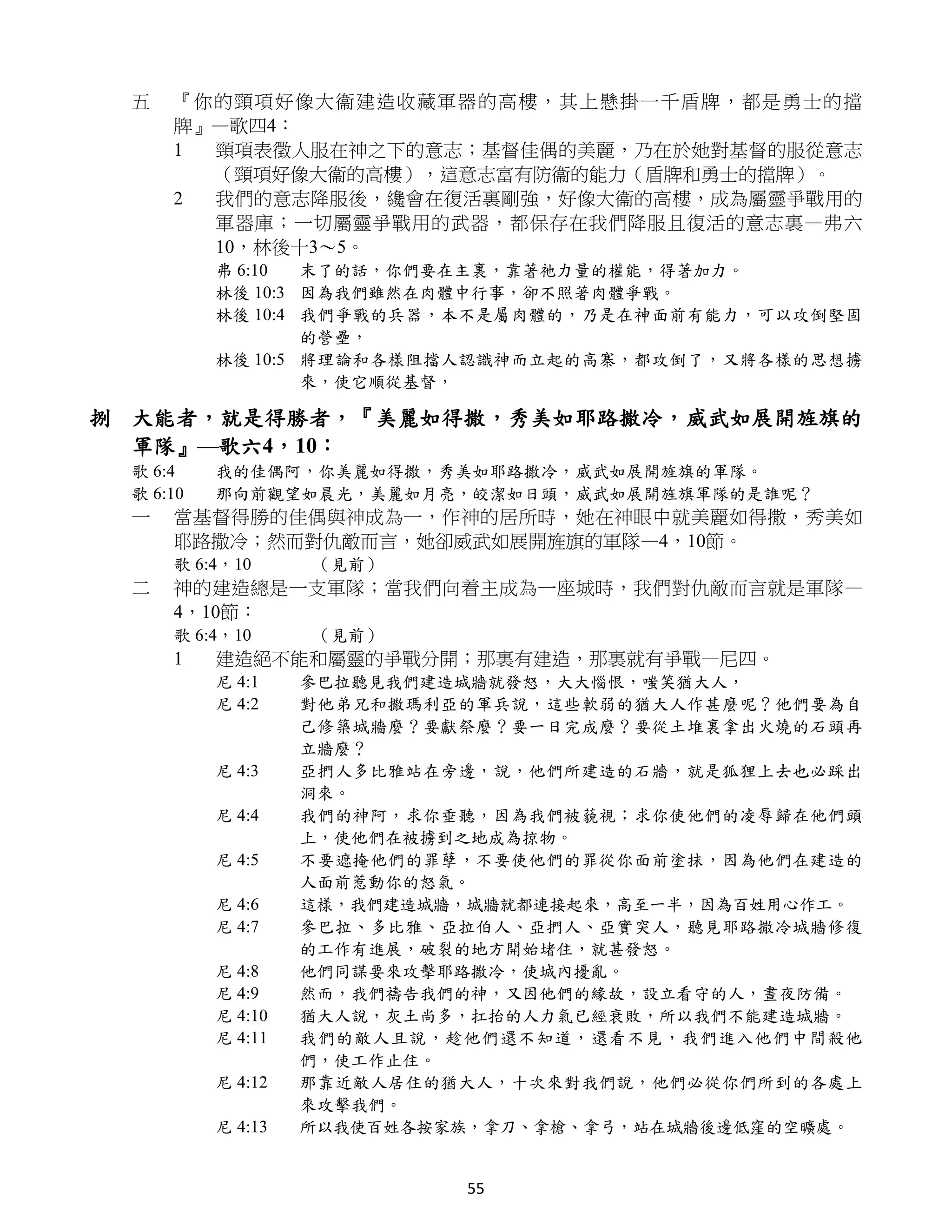 五   『你的頸項 好像大衞 建造收 藏軍器的高樓，其上懸掛一千盾牌，都是勇士的擋
     牌』—歌四4：
     1 頸項表徵人服在神之下的意志；基督佳偶的美麗，乃在於她對基督的服從意志
       （頸項好像大衞的高樓），這意志富有防衞的能力（盾牌和勇士的擋牌）。
     2 我們的意志降服後，纔會在復活裏剛強，好像大衞的高樓，成為屬靈爭戰用的
       軍器庫；一切屬靈爭戰用的武器，都保存在我們降服且復活的意志裏—弗六
       10，林後十3～5。
          弗 6:10  末了的話，你們要在主裏，靠著祂力量的權能，得著加力。
          林後 10:3 因為我們雖然在肉體中行事，卻不照著肉體爭戰。
          林後 10:4 我們爭戰的兵器，本不是屬肉體的，乃是在神面前有能力，可以攻倒堅固
                  的營壘，
          林後 10:5 將理論和各樣阻擋人認識神而立起的高寨，都攻倒了，又將各樣的思想擄
                  來，使它順從基督，

捌 大能者，就是得勝者，『美麗如得撒，秀美如耶路撒冷，威武如展開旌旗的
  軍隊』—歌六4，10：
 歌 6:4    我的佳偶阿，你美麗如得撒，秀美如耶路撒冷，威武如展開旌旗的軍隊。
 歌 6:10   那向前觀望如晨光，美麗如月亮，皎潔如日頭，威武如展開旌旗軍隊的是誰呢？
 一   當基督得勝的佳偶與神成為一，作神的居所時，她在神眼中就美麗如得撒，秀美如
     耶路撒冷；然而對仇敵而言，她卻威武如展開旌旗的軍隊—4，10節。
     歌 6:4，10      （見前）
 二   神的建造總是一支軍隊；當我們向着主成為一座城時，我們對仇敵而言就是軍隊—
     4，10節：
     歌 6:4，10      （見前）
     1    建造絕不能和屬靈的爭戰分開；那裏有建造，那裏就有爭戰—尼四。
          尼 4:1    參巴拉聽見我們建造城牆就發怒，大大惱恨，嗤笑猶大人，
          尼 4:2    對他弟兄和撒瑪利亞的軍兵說，這些軟弱的猶大人作甚麼呢？他們要為自
                   己修築城牆麼？要獻祭麼？要一日完成麼？要從土堆裏拿出火燒的石頭再
                   立牆麼？
          尼 4:3    亞捫人多比雅站在旁邊，說，他們所建造的石牆，就是狐狸上去也必踩出
                   洞來。
          尼 4:4    我們的神阿，求你垂聽，因為我們被藐視；求你使他們的凌辱歸在他們頭
                   上，使他們在被擄到之地成為掠物。
          尼 4:5    不要遮掩他們的罪孽，不要使他們的罪從你面前塗抹，因為他們在建造的
                   人面前惹動你的怒氣。
          尼 4:6    這樣，我們建造城牆，城牆就都連接起來，高至一半，因為百姓用心作工。
          尼 4:7    參巴拉、多比雅、亞拉伯人、亞捫人、亞實突人，聽見耶路撒冷城牆修復
                   的工作有進展，破裂的地方開始堵住，就甚發怒。
          尼 4:8    他們同謀要來攻擊耶路撒冷，使城內擾亂。
          尼 4:9    然而，我們禱告我們的神，又因他們的緣故，設立看守的人，晝夜防備。
          尼 4:10   猶大人說，灰土尚多，扛抬的人力氣已經衰敗，所以我們不能建造城牆。
          尼 4:11   我們的敵人且說，趁他們還不知道，還看不見，我們進入他們中間殺他
                   們，使工作止住。
          尼 4:12   那靠近敵人居住的猶大人，十次來對我們說，他們必從你們所到的各處上
                   來攻擊我們。
          尼 4:13   所以我使百姓各按家族，拿刀、拿槍、拿弓，站在城牆後邊低窪的空曠處。


                            55
 