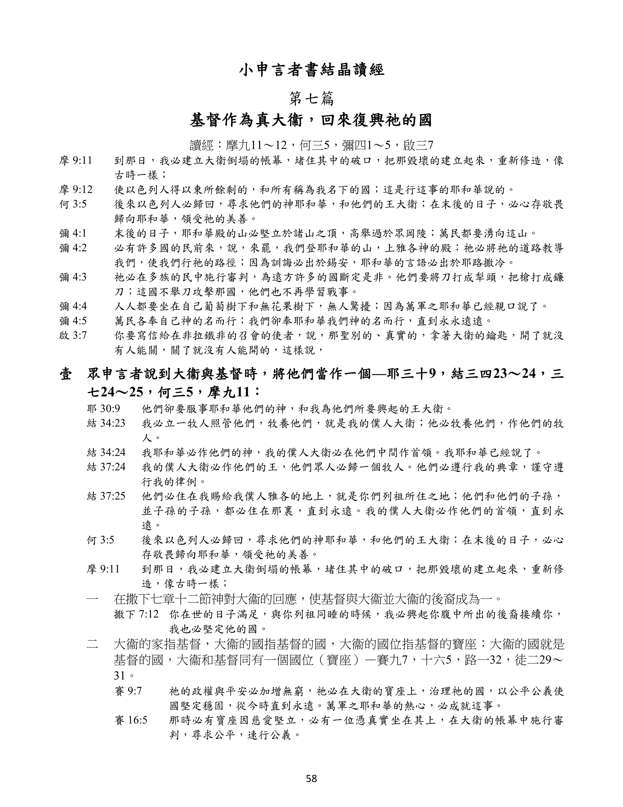 小申言者書結晶讀經
                         第七篇
                   基督作為真大衞，回來復興祂的國
                   讀經：摩九11～12，何三5，彌四1～5，啟三7
摩 9:11   到那日，我必建立大衛倒塌的帳幕，堵住其中的破口，把那毀壞的建立起來，重新修造，像
         古時一樣；
摩 9:12   使以色列人得以東所餘剩的，和所有稱為我名下的國；這是行這事的耶和華說的。
何 3:5    後來以色列人必歸回，尋求他們的神耶和華，和他們的王大衛；在末後的日子，必心存敬畏
         歸向耶和華，領受祂的美善。
彌 4:1    末後的日子，耶和華殿的山必堅立於諸山之頂，高舉過於眾岡陵；萬民都要湧向這山。
彌 4:2    必有許多國的民前來，說，來罷，我們登耶和華的山，上雅各神的殿；祂必將祂的道路教導
         我們，使我們行祂的路徑；因為訓誨必出於錫安，耶和華的言語必出於耶路撒冷。
彌 4:3    祂必在多族的民中施行審判，為遠方許多的國斷定是非。他們要將刀打成犁頭，把槍打成鐮
         刀；這國不舉刀攻擊那國，他們也不再學習戰事。
彌 4:4    人人都要坐在自己葡萄樹下和無花果樹下，無人驚擾；因為萬軍之耶和華已經親口說了。
彌 4:5    萬民各奉自己神的名而行；我們卻奉耶和華我們神的名而行，直到永永遠遠。
啟 3:7    你要寫信給在非拉鐵非的召會的使者，說，那聖別的、真實的，拿著大衛的鑰匙，開了就沒
         有人能關，關了就沒有人能開的，這樣說，

壹 眾申言者說到大衞與基督時，將他們當作一個—耶三十9，結三四23～24，三
  七24～25，何三5，摩九11：
    耶 30:9    他們卻要服事耶和華他們的神，和我為他們所要興起的王大衛。
    結 34:23   我必立一牧人照管他們，牧養他們，就是我的僕人大衛；他必牧養他們，作他們的牧
              人。
    結 34:24   我耶和華必作他們的神，我的僕人大衛必在他們中間作首領。我耶和華已經說了。
    結 37:24   我的僕人大衛必作他們的王，他們眾人必歸一個牧人。他們必遵行我的典章，謹守遵
              行我的律例。
    結 37:25   他們必住在我賜給我僕人雅各的地上，就是你們列祖所住之地；他們和他們的子孫，
              並子孫的子孫，都必住在那裏，直到永遠。我的僕人大衛必作他們的首領，直到永
              遠。
    何 3:5     後來以色列人必歸回，尋求他們的神耶和華，和他們的王大衛；在末後的日子，必心
              存敬畏歸向耶和華，領受祂的美善。
    摩 9:11    到那日，我必建立大衛倒塌的帳幕，堵住其中的破口，把那毀壞的建立起來，重新修
              造，像古時一樣；
    一    在撒下七章十二節神對大衞的回應，使基督與大衞並大衞的後裔成為一。
         撒下 7:12 你在世的日子滿足，與你列祖同睡的時候，我必興起你腹中所出的後裔接續你，
                 我也必堅定他的國。
    二    大衞的家指基督，大衞的國指基督的國，大衞的國位指基督的寶座；大衞的國就是
         基督的國，大衞和基督同有一個國位（寶座）—賽九7，十六5，路一32，徒二29～
         31。
         賽 9:7    祂的政權與平安必加增無窮，祂必在大衛的寶座上，治理祂的國，以公平公義使
                  國堅定穩固，從今時直到永遠。萬軍之耶和華的熱心，必成就這事。
         賽 16:5   那時必有寶座因慈愛堅立，必有一位憑真實坐在其上，在大衛的帳幕中施行審
                  判，尋求公平，速行公義。


                              58
 