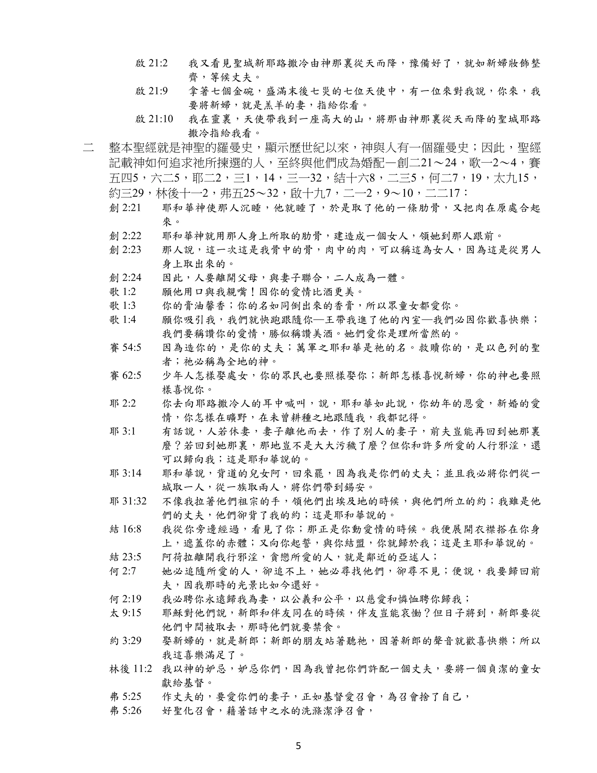 啟 21:2    我又看見聖城新耶路撒冷由神那裏從天而降，豫備好了，就如新婦妝飾整
                  齊，等候丈夫。
        啟 21:9    拿著七個金碗，盛滿末後七災的七位天使中，有一位來對我說，你來，我
                  要將新婦，就是羔羊的妻，指給你看。
        啟 21:10   我在靈裏，天使帶我到一座高大的山，將那由神那裏從天而降的聖城耶路
                  撒冷指給我看。
二   整本聖經就是神聖的羅曼史，顯示歷世紀以來，神與人有一個羅曼史；因此，聖經
    記載神如何追求祂所揀選的人，至終與他們成為婚配—創二21～24，歌一2～4，賽
    五四5，六二5，耶二2，三1，14，三一32，結十六8，二三5，何二7，19，太九15，
    約三29，林後十一2，弗五25～32，啟十九7，二一2，9～10，二二17：
    創 2:21  耶和華神使那人沉睡，他就睡了，於是取了他的一條肋骨，又把肉在原處合起
            來。
    創 2:22  耶和華神就用那人身上所取的肋骨，建造成一個女人，領她到那人跟前。
    創 2:23  那人說，這一次這是我骨中的骨，肉中的肉，可以稱這為女人，因為這是從男人
            身上取出來的。
    創 2:24  因此，人要離開父母，與妻子聯合，二人成為一體。
    歌 1:2   願他用口與我親嘴！因你的愛情比酒更美。
    歌 1:3   你的膏油馨香；你的名如同倒出來的香膏，所以眾童女都愛你。
    歌 1:4   願你吸引我，我們就快跑跟隨你─王帶我進了他的內室─我們必因你歡喜快樂；
            我們要稱讚你的愛情，勝似稱讚美酒。她們愛你是理所當然的。
    賽 54:5  因為造你的，是你的丈夫；萬軍之耶和華是祂的名。救贖你的，是以色列的聖
            者；祂必稱為全地的神。
    賽 62:5  少年人怎樣娶處女，你的眾民也要照樣娶你；新郎怎樣喜悅新婦，你的神也要照
            樣喜悅你。
    耶 2:2   你去向耶路撒冷人的耳中喊叫，說，耶和華如此說，你幼年的恩愛，新婚的愛
            情，你怎樣在曠野，在未曾耕種之地跟隨我，我都記得。
    耶 3:1   有話說，人若休妻，妻子離他而去，作了別人的妻子，前夫豈能再回到她那裏
            麼？若回到她那裏，那地豈不是大大污穢了麼？但你和許多所愛的人行邪淫，還
            可以歸向我；這是耶和華說的。
    耶 3:14  耶和華說，背道的兒女阿，回來罷，因為我是你們的丈夫；並且我必將你們從一
            城取一人，從一族取兩人，將你們帶到錫安。
    耶 31:32 不像我拉著他們祖宗的手，領他們出埃及地的時候，與他們所立的約；我雖是他
            們的丈夫，他們卻背了我的約；這是耶和華說的。
    結 16:8  我從你旁邊經過，看見了你；那正是你動愛情的時候。我便展開衣襟搭在你身
            上，遮蓋你的赤體；又向你起誓，與你結盟，你就歸於我；這是主耶和華說的。
    結 23:5  阿荷拉離開我行邪淫，貪戀所愛的人，就是鄰近的亞述人；
    何 2:7   她必追隨所愛的人，卻追不上，她必尋找他們，卻尋不見；便說，我要歸回前
            夫，因我那時的光景比如今還好。
    何 2:19  我必聘你永遠歸我為妻，以公義和公平，以慈愛和憐恤聘你歸我；
    太 9:15  耶穌對他們說，新郎和伴友同在的時候，伴友豈能哀慟？但日子將到，新郎要從
            他們中間被取去，那時他們就要禁食。
    約 3:29  娶新婦的，就是新郎；新郎的朋友站著聽祂，因著新郎的聲音就歡喜快樂；所以
            我這喜樂滿足了。
    林後 11:2 我以神的妒忌，妒忌你們，因為我曾把你們許配一個丈夫，要將一個貞潔的童女
            獻給基督。
    弗 5:25  作丈夫的，要愛你們的妻子，正如基督愛召會，為召會捨了自己，
    弗 5:26  好聖化召會，藉著話中之水的洗滌潔淨召會，


                           5
 