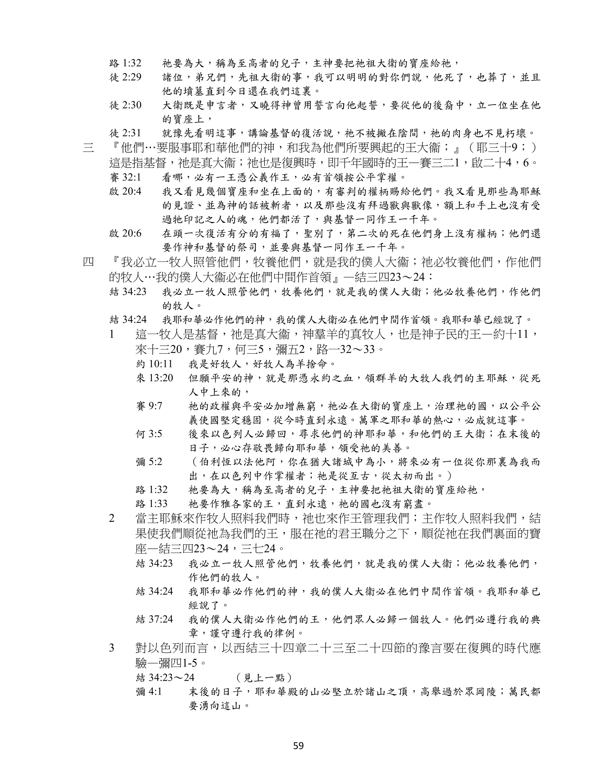 路 1:32    祂要為大，稱為至高者的兒子，主神要把祂祖大衛的寶座給祂，
    徒 2:29    諸位，弟兄們，先祖大衛的事，我可以明明的對你們說，他死了，也葬了，並且
              他的墳墓直到今日還在我們這裏。
    徒 2:30    大衛既是申言者，又曉得神曾用誓言向他起誓，要從他的後裔中，立一位坐在他
              的寶座上，
    徒 2:31    就豫先看明這事，講論基督的復活說，祂不被撇在陰間，祂的肉身也不見朽壞。
三   『他們…要服事耶和華他們的神，和我為他們所要興起的王大衞；』（耶三十9；）
    這是指基督，祂是真大衞；祂也是復興時，即千年國時的王—賽三二1，啟二十4，6。
    賽 32:1    看哪，必有一王憑公義作王，必有首領按公平掌權。
    啟 20:4    我又看見幾個寶座和坐在上面的，有審判的權柄賜給他們。我又看見那些為耶穌
              的見證、並為神的話被斬者，以及那些沒有拜過獸與獸像，額上和手上也沒有受
              過牠印記之人的魂，他們都活了，與基督一同作王一千年。
    啟 20:6    在頭一次復活有分的有福了，聖別了，第二次的死在他們身上沒有權柄；他們還
              要作神和基督的祭司，並要與基督一同作王一千年。
四   『我必立一牧人照管他們，牧養他們，就是我的僕人大衞；祂必牧養他們，作他們
    的牧人…我的僕人大衞必在他們中間作首領』—結三四23～24：
    結 34:23   我必立一牧人照管他們，牧養他們，就是我的僕人大衛；他必牧養他們，作他們
              的牧人。
    結 34:24   我耶和華必作他們的神，我的僕人大衛必在他們中間作首領。我耶和華已經說了。
    1   這一牧人是基督，祂是真大衞，神羣羊的真牧人，也是神子民的王—約十11，
        來十三20，賽九7，何三5，彌五2，路一32～33。
        約 10:11   我是好牧人，好牧人為羊捨命。
        來 13:20   但願平安的神，就是那憑永約之血，領群羊的大牧人我們的主耶穌，從死
                  人中上來的，
        賽 9:7     祂的政權與平安必加增無窮，祂必在大衛的寶座上，治理祂的國，以公平公
                  義使國堅定穩固，從今時直到永遠。萬軍之耶和華的熱心，必成就這事。
        何 3:5     後來以色列人必歸回，尋求他們的神耶和華，和他們的王大衛；在末後的
                  日子，必心存敬畏歸向耶和華，領受祂的美善。
        彌 5:2     （伯利恆以法他阿，你在猶大諸城中為小，將來必有一位從你那裏為我而
                  出，在以色列中作掌權者；祂是從亙古，從太初而出。）
        路 1:32    祂要為大，稱為至高者的兒子，主神要把祂祖大衛的寶座給祂，
        路 1:33    祂要作雅各家的王，直到永遠，祂的國也沒有窮盡。
    2   當主耶穌來作牧人照料我們時，祂也來作王管理我們；主作牧人照料我們，結
        果使我們順從祂為我們的王，服在祂的君王職分之下，順從祂在我們裏面的寶
        座—結三四23～24，三七24。
        結 34:23   我必立一牧人照管他們，牧養他們，就是我的僕人大衛；他必牧養他們，
                  作他們的牧人。
        結 34:24   我耶和華必作他們的神，我的僕人大衛必在他們中間作首領。我耶和華已
                  經說了。
        結 37:24   我的僕人大衛必作他們的王，他們眾人必歸一個牧人。他們必遵行我的典
                  章，謹守遵行我的律例。
    3   對以色列而言，以西結三十四章二十三至二十四節的豫言要在復興的時代應
        驗—彌四1-5。
        結 34:23～24   （見上一點）
        彌 4:1    末後的日子，耶和華殿的山必堅立於諸山之頂，高舉過於眾岡陵；萬民都
                 要湧向這山。


                           59
 
