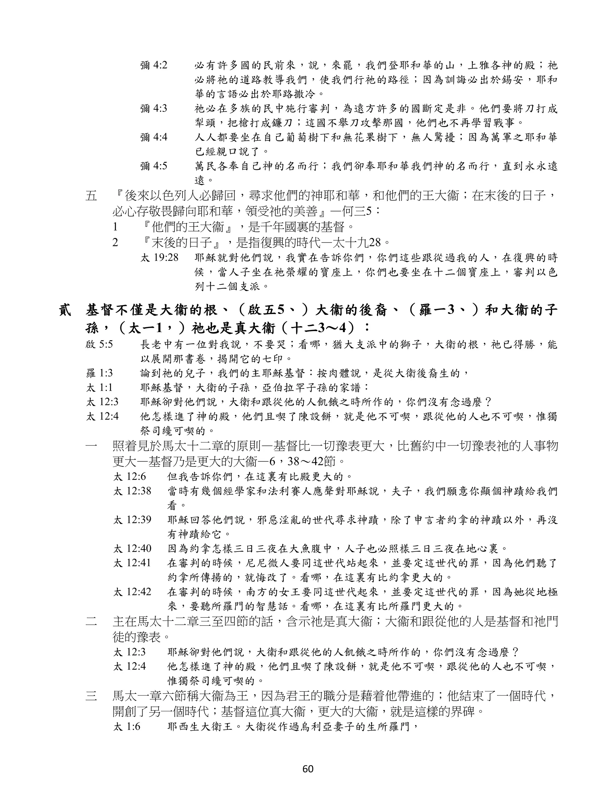 彌 4:2     必有許多國的民前來，說，來罷，我們登耶和華的山，上雅各神的殿；祂
                    必將祂的道路教導我們，使我們行祂的路徑；因為訓誨必出於錫安，耶和
                    華的言語必出於耶路撒冷。
          彌 4:3     祂必在多族的民中施行審判，為遠方許多的國斷定是非。他們要將刀打成
                    犁頭，把槍打成鐮刀；這國不舉刀攻擊那國，他們也不再學習戰事。
          彌 4:4     人人都要坐在自己葡萄樹下和無花果樹下，無人驚擾；因為萬軍之耶和華
                    已經親口說了。
          彌 4:5     萬民各奉自己神的名而行；我們卻奉耶和華我們神的名而行，直到永永遠
                    遠。
 五   『後來以色列人必歸回，尋求他們的神耶和華，和他們的王大衞；在末後的日子，
     必心存敬畏歸向耶和華，領受祂的美善』—何三5：
     1 『他們的王大衞』，是千年國裏的基督。
     2 『末後的日子』，是指復興的時代—太十九28。
          太 19:28   耶穌就對他們說，我實在告訴你們，你們這些跟從過我的人，在復興的時
                    候，當人子坐在祂榮耀的寶座上，你們也要坐在十二個寶座上，審判以色
                    列十二個支派。

貳 基督不僅是大衞的根、（啟五5、）大衞的後裔、（羅一3、）和大衞的子
  孫，（太一1，）祂也是真大衞（十二3～4）：
 啟 5:5    長老中有一位對我說，不要哭；看哪，猶大支派中的獅子，大衛的根，祂已得勝，能
          以展開那書卷，揭開它的七印。
 羅 1:3    論到祂的兒子，我們的主耶穌基督：按肉體說，是從大衛後裔生的，
 太 1:1    耶穌基督，大衛的子孫，亞伯拉罕子孫的家譜：
 太 12:3   耶穌卻對他們說，大衛和跟從他的人飢餓之時所作的，你們沒有念過麼？
 太 12:4   他怎樣進了神的殿，他們且喫了陳設餅，就是他不可喫，跟從他的人也不可喫，惟獨
          祭司纔可喫的。
 一   照着見於馬太十二章的原則—基督比一切豫表更大，比舊約中一切豫表祂的人事物
     更大—基督乃是更大的大衞—6，38～42節。
     太 12:6    但我告訴你們，在這裏有比殿更大的。
     太 12:38   當時有幾個經學家和法利賽人應聲對耶穌說，夫子，我們願意你顯個神蹟給我們
               看。
     太 12:39   耶穌回答他們說，邪惡淫亂的世代尋求神蹟，除了申言者約拿的神蹟以外，再沒
               有神蹟給它。
     太 12:40   因為約拿怎樣三日三夜在大魚腹中，人子也必照樣三日三夜在地心裏。
     太 12:41   在審判的時候，尼尼微人要同這世代站起來，並要定這世代的罪，因為他們聽了
               約拿所傳揚的，就悔改了。看哪，在這裏有比約拿更大的。
     太 12:42   在審判的時候，南方的女王要同這世代起來，並要定這世代的罪，因為她從地極
               來，要聽所羅門的智慧話。看哪，在這裏有比所羅門更大的。
 二   主在馬太十二章三至四節的話，含示祂是真大衞；大衞和跟從他的人是基督和祂門
     徒的豫表。
     太 12:3    耶穌卻對他們說，大衛和跟從他的人飢餓之時所作的，你們沒有念過麼？
     太 12:4    他怎樣進了神的殿，他們且喫了陳設餅，就是他不可喫，跟從他的人也不可喫，
               惟獨祭司纔可喫的。
 三   馬太一章六節稱大衞為王，因為君王的職分是藉着他帶進的；他結束了一個時代，
     開創了另一個時代；基督這位真大衞，更大的大衞，就是這樣的界碑。
     太 1:6     耶西生大衛王。大衛從作過烏利亞妻子的生所羅門，


                             60
 