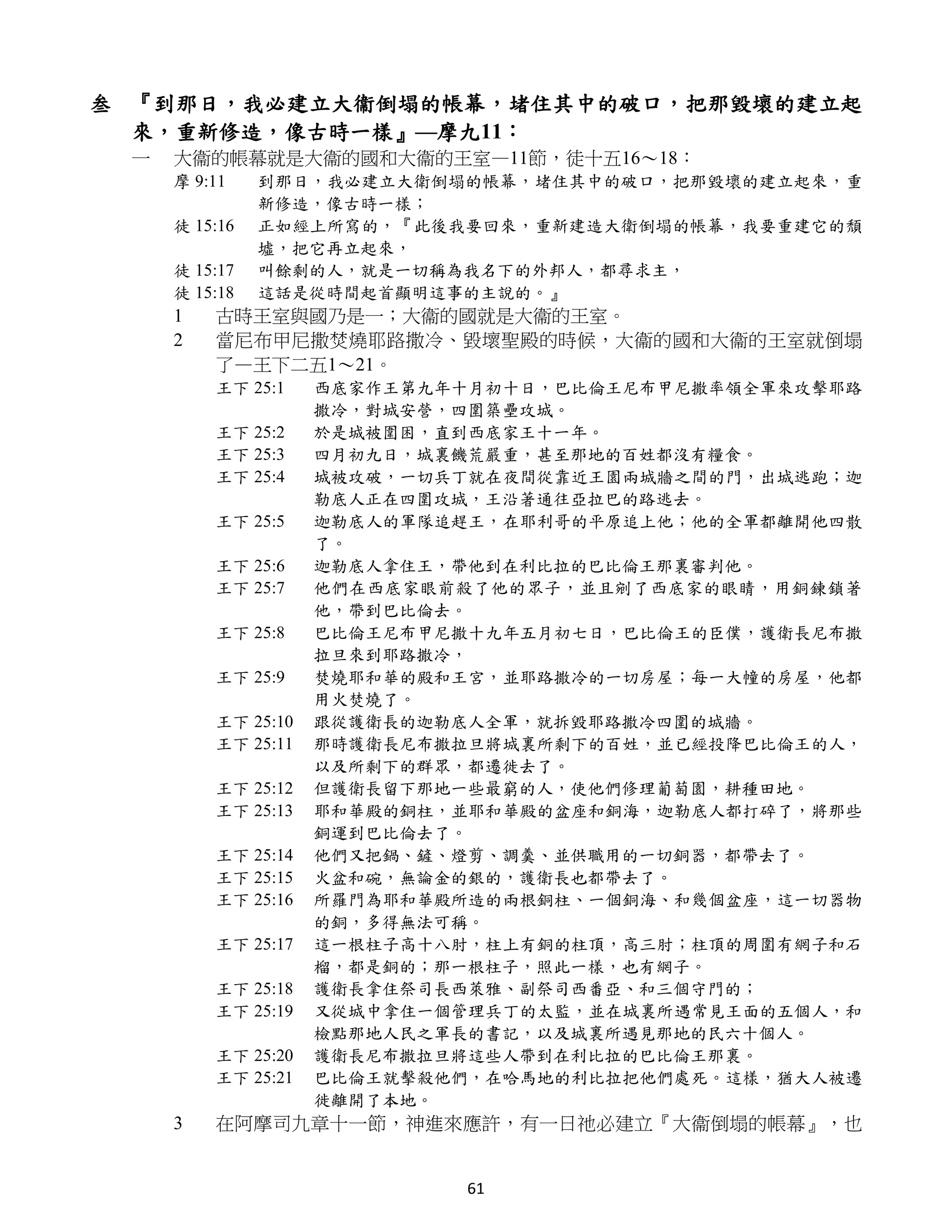 叁 『到那日，我必建立大衞倒塌的帳幕，堵住其中的破口，把那毀壞的建立起
  來，重新修造，像古時一樣』—摩九11：
 一   大衞的帳幕就是大衞的國和大衞的王室—11節，徒十五16～18：
     摩 9:11    到那日，我必建立大衛倒塌的帳幕，堵住其中的破口，把那毀壞的建立起來，重
               新修造，像古時一樣；
     徒 15:16   正如經上所寫的，『此後我要回來，重新建造大衛倒塌的帳幕，我要重建它的頹
               墟，把它再立起來，
     徒 15:17   叫餘剩的人，就是一切稱為我名下的外邦人，都尋求主，
     徒 15:18   這話是從時間起首顯明這事的主說的。』
     1   古時王室與國乃是一；大衞的國就是大衞的王室。
     2   當尼布甲尼撒焚燒耶路撒冷、毀壞聖殿的時候，大衞的國和大衞的王室就倒塌
         了—王下二五1～21。
         王下 25:1    西底家作王第九年十月初十日，巴比倫王尼布甲尼撒率領全軍來攻擊耶路
                    撒冷，對城安營，四圍築壘攻城。
         王下 25:2    於是城被圍困，直到西底家王十一年。
         王下 25:3    四月初九日，城裏饑荒嚴重，甚至那地的百姓都沒有糧食。
         王下 25:4    城被攻破，一切兵丁就在夜間從靠近王園兩城牆之間的門，出城逃跑；迦
                    勒底人正在四圍攻城，王沿著通往亞拉巴的路逃去。
         王下 25:5    迦勒底人的軍隊追趕王，在耶利哥的平原追上他；他的全軍都離開他四散
                    了。
         王下 25:6    迦勒底人拿住王，帶他到在利比拉的巴比倫王那裏審判他。
         王下 25:7    他們在西底家眼前殺了他的眾子，並且剜了西底家的眼睛，用銅鍊鎖著
                    他，帶到巴比倫去。
         王下 25:8    巴比倫王尼布甲尼撒十九年五月初七日，巴比倫王的臣僕，護衛長尼布撒
                    拉旦來到耶路撒冷，
         王下 25:9    焚燒耶和華的殿和王宮，並耶路撒冷的一切房屋；每一大幢的房屋，他都
                    用火焚燒了。
         王下 25:10   跟從護衛長的迦勒底人全軍，就拆毀耶路撒冷四圍的城牆。
         王下 25:11   那時護衛長尼布撒拉旦將城裏所剩下的百姓，並已經投降巴比倫王的人，
                    以及所剩下的群眾，都遷徙去了。
         王下 25:12   但護衛長留下那地一些最窮的人，使他們修理葡萄園，耕種田地。
         王下 25:13   耶和華殿的銅柱，並耶和華殿的盆座和銅海，迦勒底人都打碎了，將那些
                    銅運到巴比倫去了。
         王下 25:14   他們又把鍋、鏟、燈剪、調羹、並供職用的一切銅器，都帶去了。
         王下 25:15   火盆和碗，無論金的銀的，護衛長也都帶去了。
         王下 25:16   所羅門為耶和華殿所造的兩根銅柱、一個銅海、和幾個盆座，這一切器物
                    的銅，多得無法可稱。
         王下 25:17   這一根柱子高十八肘，柱上有銅的柱頂，高三肘；柱頂的周圍有網子和石
                    榴，都是銅的；那一根柱子，照此一樣，也有網子。
         王下 25:18   護衛長拿住祭司長西萊雅、副祭司西番亞、和三個守門的；
         王下 25:19   又從城中拿住一個管理兵丁的太監，並在城裏所遇常見王面的五個人，和
                    檢點那地人民之軍長的書記，以及城裏所遇見那地的民六十個人。
         王下 25:20   護衛長尼布撒拉旦將這些人帶到在利比拉的巴比倫王那裏。
         王下 25:21   巴比倫王就擊殺他們，在哈馬地的利比拉把他們處死。這樣，猶大人被遷
                    徙離開了本地。
     3   在阿摩司九章十一節，神進來應許，有一日祂必建立『大衞倒塌的帳幕』，也


                            61
 