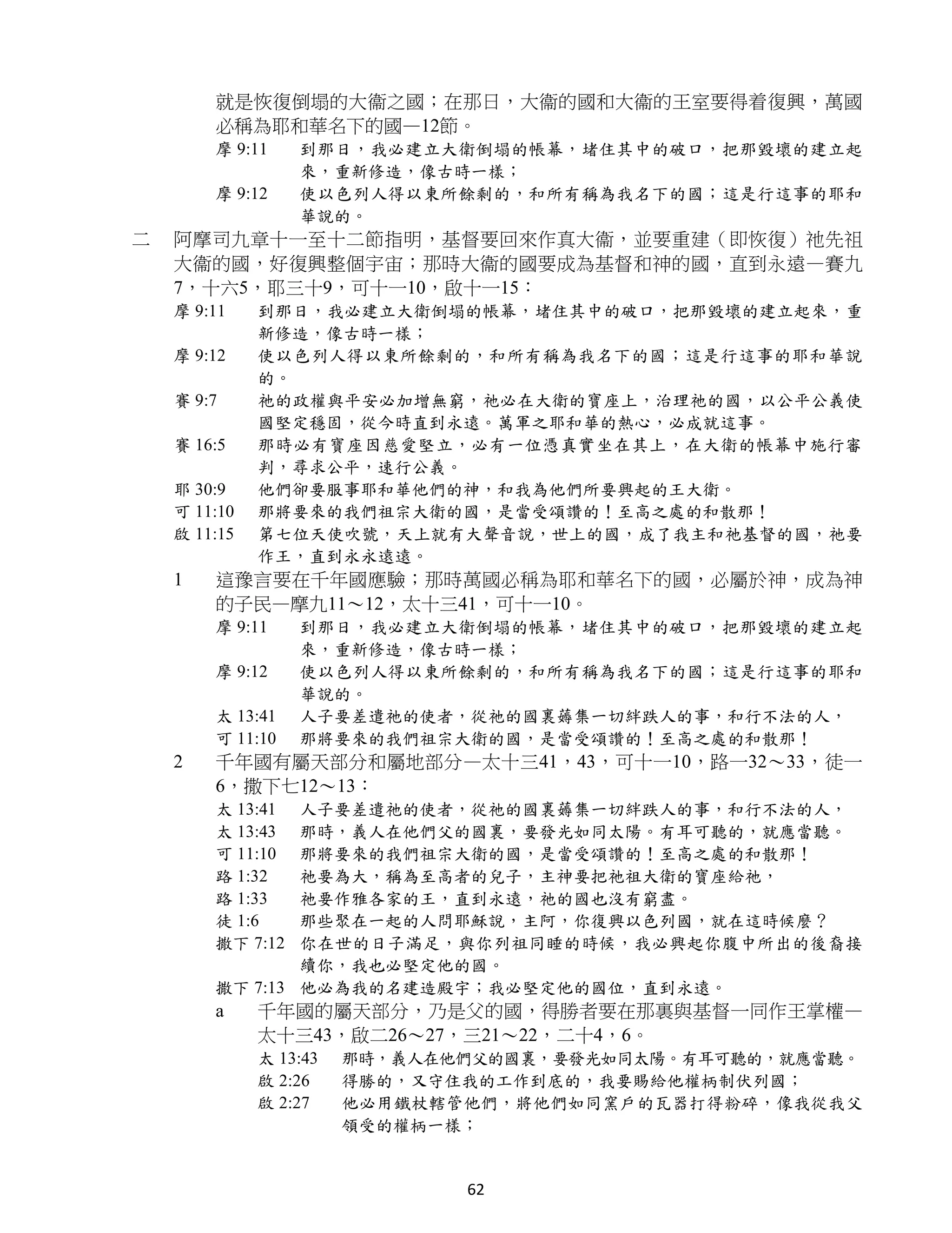 就是恢復倒塌的大衞之國；在那日，大衞的國和大衞的王室要得着復興，萬國
        必稱為耶和華名下的國—12節。
        摩 9:11    到那日，我必建立大衛倒塌的帳幕，堵住其中的破口，把那毀壞的建立起
                  來，重新修造，像古時一樣；
        摩 9:12    使以色列人得以東所餘剩的，和所有稱為我名下的國；這是行這事的耶和
                  華說的。
二   阿摩司九章十一至十二節指明，基督要回來作真大衞，並要重建（即恢復）祂先祖
    大衞的國，好復興整個宇宙；那時大衞的國要成為基督和神的國，直到永遠—賽九
    7，十六5，耶三十9，可十一10，啟十一15：
    摩 9:11    到那日，我必建立大衛倒塌的帳幕，堵住其中的破口，把那毀壞的建立起來，重
              新修造，像古時一樣；
    摩 9:12    使以色列人得以東所餘剩的，和所有稱為我名下的國；這是行這事的耶和華說
              的。
    賽 9:7     祂的政權與平安必加增無窮，祂必在大衛的寶座上，治理祂的國，以公平公義使
              國堅定穩固，從今時直到永遠。萬軍之耶和華的熱心，必成就這事。
    賽 16:5    那時必有寶座因慈愛堅立，必有一位憑真實坐在其上，在大衛的帳幕中施行審
              判，尋求公平，速行公義。
    耶 30:9    他們卻要服事耶和華他們的神，和我為他們所要興起的王大衛。
    可 11:10   那將要來的我們祖宗大衛的國，是當受頌讚的！至高之處的和散那！
    啟 11:15   第七位天使吹號，天上就有大聲音說，世上的國，成了我主和祂基督的國，祂要
              作王，直到永永遠遠。
    1   這豫言要在千年國應驗；那時萬國必稱為耶和華名下的國，必屬於神，成為神
        的子民—摩九11～12，太十三41，可十一10。
        摩 9:11    到那日，我必建立大衛倒塌的帳幕，堵住其中的破口，把那毀壞的建立起
                  來，重新修造，像古時一樣；
        摩 9:12    使以色列人得以東所餘剩的，和所有稱為我名下的國；這是行這事的耶和
                  華說的。
        太 13:41   人子要差遣祂的使者，從祂的國裏薅集一切絆跌人的事，和行不法的人，
        可 11:10   那將要來的我們祖宗大衛的國，是當受頌讚的！至高之處的和散那！
    2   千年國有屬天部分和屬地部分—太十三41，43，可十一10，路一32～33，徒一
        6，撒下七12～13：
        太 13:41 人子要差遣祂的使者，從祂的國裏薅集一切絆跌人的事，和行不法的人，
        太 13:43 那時，義人在他們父的國裏，要發光如同太陽。有耳可聽的，就應當聽。
        可 11:10 那將要來的我們祖宗大衛的國，是當受頌讚的！至高之處的和散那！
        路 1:32  祂要為大，稱為至高者的兒子，主神要把祂祖大衛的寶座給祂，
        路 1:33  祂要作雅各家的王，直到永遠，祂的國也沒有窮盡。
        徒 1:6   那些聚在一起的人問耶穌說，主阿，你復興以色列國，就在這時候麼？
        撒下 7:12 你在世的日子滿足，與你列祖同睡的時候，我必興起你腹中所出的後裔接
                續你，我也必堅定他的國。
        撒下 7:13 他必為我的名建造殿宇；我必堅定他的國位，直到永遠。
        a     千年國的屬天部分，乃是父的國，得勝者要在那裏與基督一同作王掌權—
              太十三43，啟二26～27，三21～22，二十4，6。
              太 13:43   那時，義人在他們父的國裏，要發光如同太陽。有耳可聽的，就應當聽。
              啟 2:26    得勝的，又守住我的工作到底的，我要賜給他權柄制伏列國；
              啟 2:27    他必用鐵杖轄管他們，將他們如同窯戶的瓦器打得粉碎，像我從我父
                        領受的權柄一樣；


                               62
 