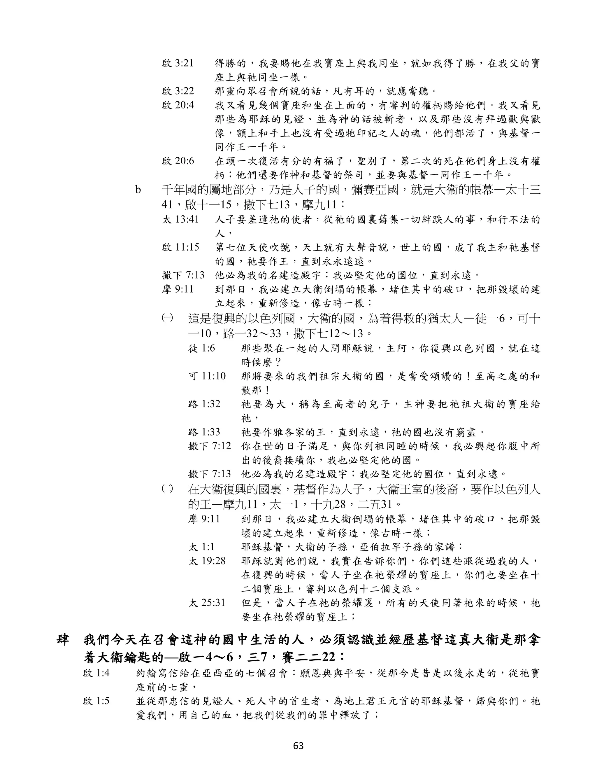 啟 3:21    得勝的，我要賜他在我寶座上與我同坐，就如我得了勝，在我父的寶
                       座上與祂同坐一樣。
             啟 3:22    那靈向眾召會所說的話，凡有耳的，就應當聽。
             啟 20:4    我又看見幾個寶座和坐在上面的，有審判的權柄賜給他們。我又看見
                       那些為耶穌的見證、並為神的話被斬者，以及那些沒有拜過獸與獸
                       像，額上和手上也沒有受過牠印記之人的魂，他們都活了，與基督一
                       同作王一千年。
             啟 20:6    在頭一次復活有分的有福了，聖別了，第二次的死在他們身上沒有權
                       柄；他們還要作神和基督的祭司，並要與基督一同作王一千年。
         b   千年國的屬地部分，乃是人子的國，彌賽亞國，就是大衞的帳幕—太十三
             41，啟十一15，撒下七13，摩九11：
             太 13:41 人子要差遣祂的使者，從祂的國裏薅集一切絆跌人的事，和行不法的
                     人，
             啟 11:15 第七位天使吹號，天上就有大聲音說，世上的國，成了我主和祂基督
                     的國，祂要作王，直到永永遠遠。
             撒下 7:13 他必為我的名建造殿宇；我必堅定他的國位，直到永遠。
             摩 9:11  到那日，我必建立大衛倒塌的帳幕，堵住其中的破口，把那毀壞的建
                     立起來，重新修造，像古時一樣；
             ㈠   這是復興的以色列國，大衞的國，為着得救的猶太人—徒一6，可十
                 一10，路一32～33，撒下七12～13。
                 徒 1:6   那些聚在一起的人問耶穌說，主阿，你復興以色列國，就在這
                         時候麼？
                 可 11:10 那將要來的我們祖宗大衛的國，是當受頌讚的！至高之處的和
                         散那！
                 路 1:32  祂要為大，稱為至高者的兒子，主神要把祂祖大衛的寶座給
                         祂，
                 路 1:33  祂要作雅各家的王，直到永遠，祂的國也沒有窮盡。
                 撒下 7:12 你在世的日子滿足，與你列祖同睡的時候，我必興起你腹中所
                         出的後裔接續你，我也必堅定他的國。
                 撒下 7:13 他必為我的名建造殿宇；我必堅定他的國位，直到永遠。
             ㈡   在大衞復興的國裏，基督作為人子，大衞王室的後裔，要作以色列人
                 的王—摩九11，太一1，十九28，二五31。
                 摩 9:11    到那日，我必建立大衛倒塌的帳幕，堵住其中的破口，把那毀
                           壞的建立起來，重新修造，像古時一樣；
                 太 1:1     耶穌基督，大衛的子孫，亞伯拉罕子孫的家譜：
                 太 19:28   耶穌就對他們說，我實在告訴你們，你們這些跟從過我的人，
                           在復興的時候，當人子坐在祂榮耀的寶座上，你們也要坐在十
                           二個寶座上，審判以色列十二個支派。
                 太 25:31   但是，當人子在祂的榮耀裏，所有的天使同著祂來的時候，祂
                           要坐在祂榮耀的寶座上；

肆 我們今天在召會這神的國中生活的人，必須認識並經歷基督這真大衞是那拿
  着大衞鑰匙的—啟一4～6，三7，賽二二22：
 啟 1:4   約翰寫信給在亞西亞的七個召會：願恩典與平安，從那今是昔是以後永是的，從祂寶
         座前的七靈，
 啟 1:5   並從那忠信的見證人、死人中的首生者、為地上君王元首的耶穌基督，歸與你們。祂
         愛我們，用自己的血，把我們從我們的罪中釋放了；

                               63
 