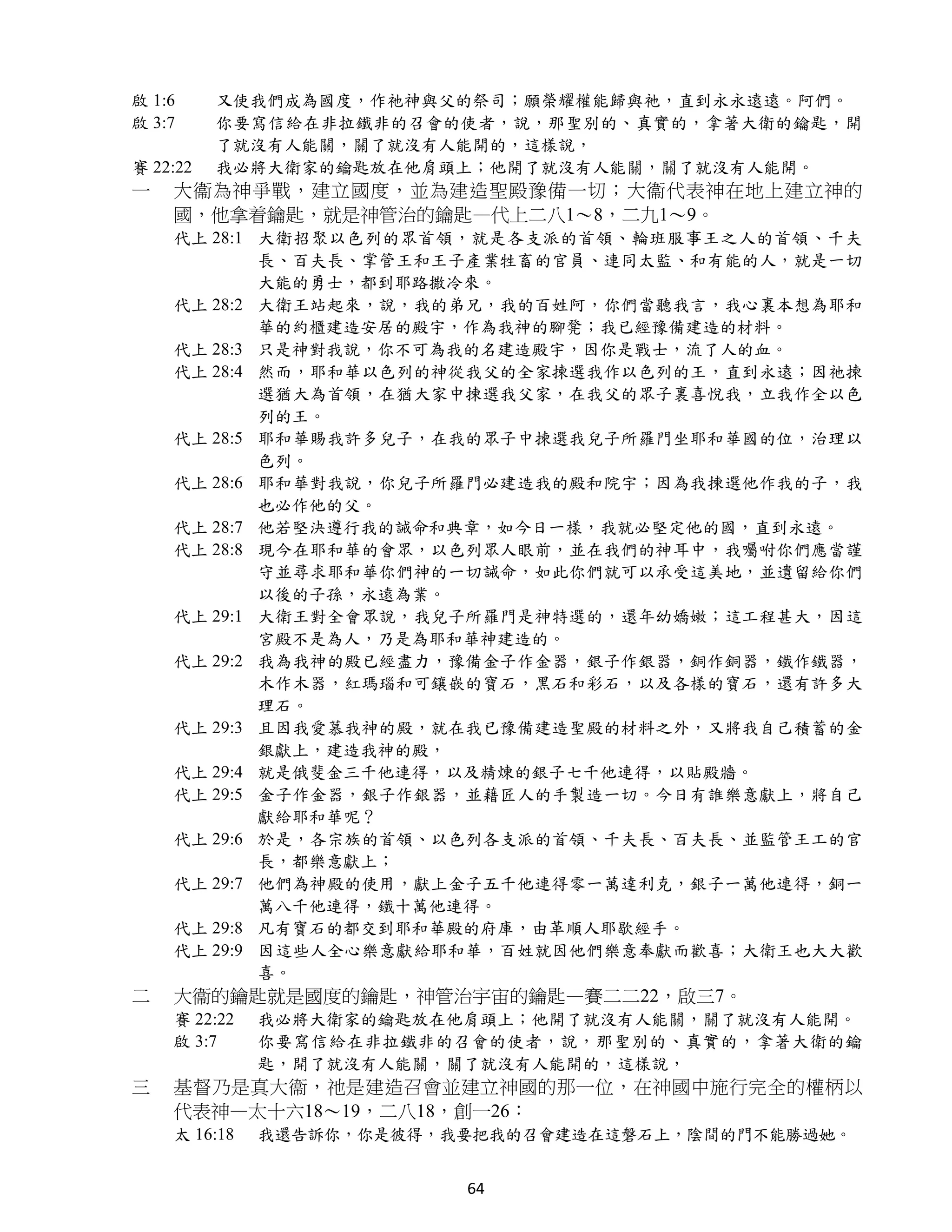 啟 1:6     又使我們成為國度，作祂神與父的祭司；願榮耀權能歸與祂，直到永永遠遠。阿們。
啟 3:7     你要寫信給在非拉鐵非的召會的使者，說，那聖別的、真實的，拿著大衛的鑰匙，開
          了就沒有人能關，關了就沒有人能開的，這樣說，
賽 22:22   我必將大衛家的鑰匙放在他肩頭上；他開了就沒有人能關，關了就沒有人能開。
一   大衞為神爭戰，建立國度，並為建造聖殿豫備一切；大衞代表神在地上建立神的
    國，他拿着鑰匙，就是神管治的鑰匙—代上二八1～8，二九1～9。
    代上 28:1 大衛招聚以色列的眾首領，就是各支派的首領、輪班服事王之人的首領、千夫
            長、百夫長、掌管王和王子產業牲畜的官員、連同太監、和有能的人，就是一切
            大能的勇士，都到耶路撒冷來。
    代上 28:2 大衛王站起來，說，我的弟兄，我的百姓阿，你們當聽我言，我心裏本想為耶和
            華的約櫃建造安居的殿宇，作為我神的腳凳；我已經豫備建造的材料。
    代上 28:3 只是神對我說，你不可為我的名建造殿宇，因你是戰士，流了人的血。
    代上 28:4 然而，耶和華以色列的神從我父的全家揀選我作以色列的王，直到永遠；因祂揀
            選猶大為首領，在猶大家中揀選我父家，在我父的眾子裏喜悅我，立我作全以色
            列的王。
    代上 28:5 耶和華賜我許多兒子，在我的眾子中揀選我兒子所羅門坐耶和華國的位，治理以
            色列。
    代上 28:6 耶和華對我說，你兒子所羅門必建造我的殿和院宇；因為我揀選他作我的子，我
            也必作他的父。
    代上 28:7 他若堅決遵行我的誡命和典章，如今日一樣，我就必堅定他的國，直到永遠。
    代上 28:8 現今在耶和華的會眾，以色列眾人眼前，並在我們的神耳中，我囑咐你們應當謹
            守並尋求耶和華你們神的一切誡命，如此你們就可以承受這美地，並遺留給你們
            以後的子孫，永遠為業。
    代上 29:1 大衛王對全會眾說，我兒子所羅門是神特選的，還年幼嬌嫩；這工程甚大，因這
            宮殿不是為人，乃是為耶和華神建造的。
    代上 29:2 我為我神的殿已經盡力，豫備金子作金器，銀子作銀器，銅作銅器，鐵作鐵器，
            木作木器，紅瑪瑙和可鑲嵌的寶石，黑石和彩石，以及各樣的寶石，還有許多大
            理石。
    代上 29:3 且因我愛慕我神的殿，就在我已豫備建造聖殿的材料之外，又將我自己積蓄的金
            銀獻上，建造我神的殿，
    代上 29:4 就是俄斐金三千他連得，以及精煉的銀子七千他連得，以貼殿牆。
    代上 29:5 金子作金器，銀子作銀器，並藉匠人的手製造一切。今日有誰樂意獻上，將自己
            獻給耶和華呢？
    代上 29:6 於是，各宗族的首領、以色列各支派的首領、千夫長、百夫長、並監管王工的官
            長，都樂意獻上；
    代上 29:7 他們為神殿的使用，獻上金子五千他連得零一萬達利克，銀子一萬他連得，銅一
            萬八千他連得，鐵十萬他連得。
    代上 29:8 凡有寶石的都交到耶和華殿的府庫，由革順人耶歇經手。
    代上 29:9 因這些人全心樂意獻給耶和華，百姓就因他們樂意奉獻而歡喜；大衛王也大大歡
            喜。
二   大衞的鑰匙就是國度的鑰匙，神管治宇宙的鑰匙—賽二二22，啟三7。
    賽 22:22   我必將大衛家的鑰匙放在他肩頭上；他開了就沒有人能關，關了就沒有人能開。
    啟 3:7     你要寫信給在非拉鐵非的召會的使者，說，那聖別的、真實的，拿著大衛的鑰
              匙，開了就沒有人能關，關了就沒有人能開的，這樣說，
三   基督乃是真大衞，祂是建造召會並建立神國的那一位，在神國中施行完全的權柄以
    代表神—太十六18～19，二八18，創一26：
    太 16:18   我還告訴你，你是彼得，我要把我的召會建造在這磐石上，陰間的門不能勝過她。


                          64
 
