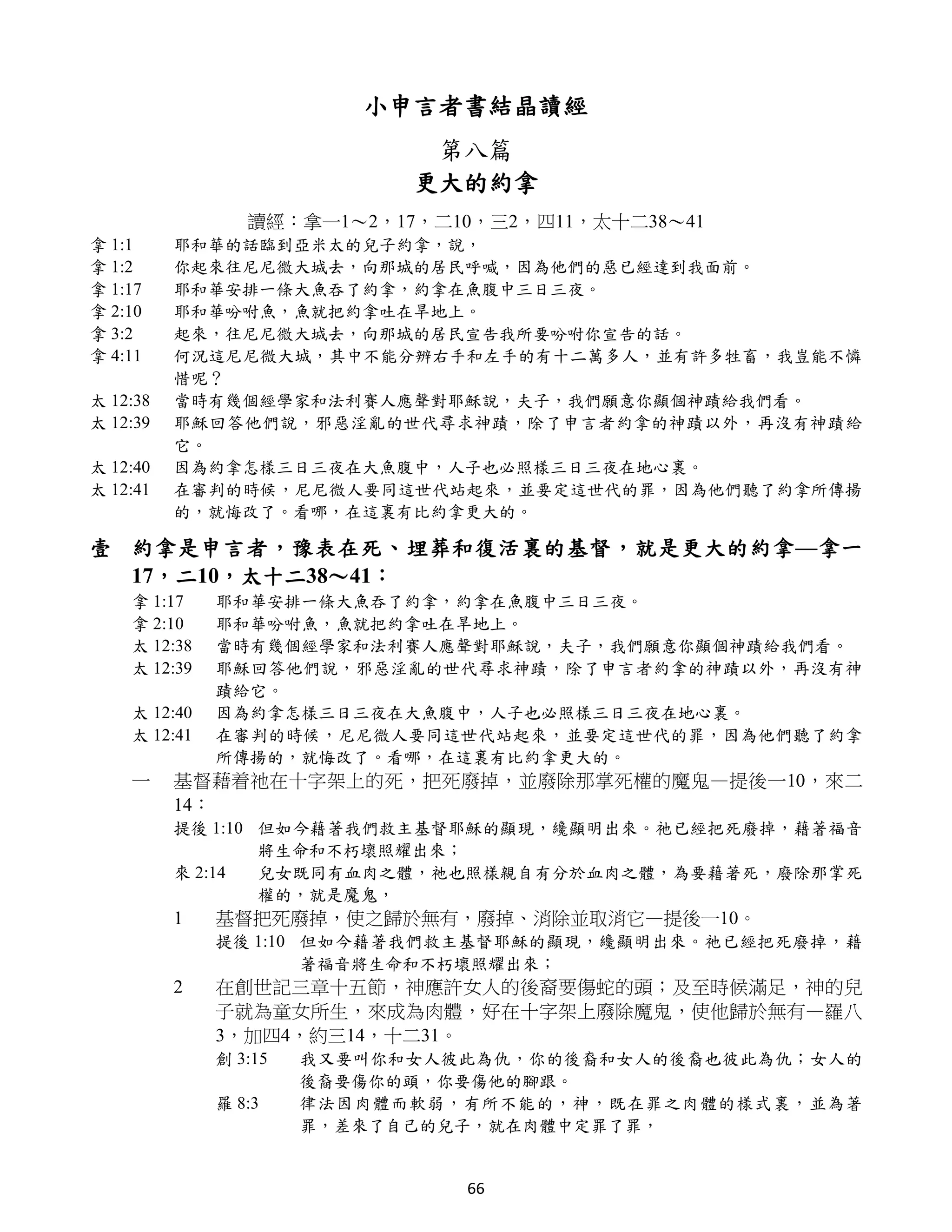 小申言者書結晶讀經
                              第八篇
                             更大的約拿
                 讀經：拿一1～2，17，二10，三2，四11，太十二38～41
拿 1:1     耶和華的話臨到亞米太的兒子約拿，說，
拿 1:2     你起來往尼尼微大城去，向那城的居民呼喊，因為他們的惡已經達到我面前。
拿 1:17    耶和華安排一條大魚吞了約拿，約拿在魚腹中三日三夜。
拿 2:10    耶和華吩咐魚，魚就把約拿吐在旱地上。
拿 3:2     起來，往尼尼微大城去，向那城的居民宣告我所要吩咐你宣告的話。
拿 4:11    何況這尼尼微大城，其中不能分辨右手和左手的有十二萬多人，並有許多牲畜，我豈能不憐
          惜呢？
太 12:38   當時有幾個經學家和法利賽人應聲對耶穌說，夫子，我們願意你顯個神蹟給我們看。
太 12:39   耶穌回答他們說，邪惡淫亂的世代尋求神蹟，除了申言者約拿的神蹟以外，再沒有神蹟給
          它。
太 12:40   因為約拿怎樣三日三夜在大魚腹中，人子也必照樣三日三夜在地心裏。
太 12:41   在審判的時候，尼尼微人要同這世代站起來，並要定這世代的罪，因為他們聽了約拿所傳揚
          的，就悔改了。看哪，在這裏有比約拿更大的。

壹 約拿是申言者，豫表在死、埋葬和復活裏的基督，就是更大的約拿—拿一
  17，二10，太十二38～41：
    拿 1:17    耶和華安排一條大魚吞了約拿，約拿在魚腹中三日三夜。
    拿 2:10    耶和華吩咐魚，魚就把約拿吐在旱地上。
    太 12:38   當時有幾個經學家和法利賽人應聲對耶穌說，夫子，我們願意你顯個神蹟給我們看。
    太 12:39   耶穌回答他們說，邪惡淫亂的世代尋求神蹟，除了申言者約拿的神蹟以外，再沒有神
              蹟給它。
    太 12:40   因為約拿怎樣三日三夜在大魚腹中，人子也必照樣三日三夜在地心裏。
    太 12:41   在審判的時候，尼尼微人要同這世代站起來，並要定這世代的罪，因為他們聽了約拿
              所傳揚的，就悔改了。看哪，在這裏有比約拿更大的。
    一     基督藉着祂在十字架上的死，把死廢掉，並廢除那掌死權的魔鬼—提後一10，來二
          14：
          提後 1:10 但如今藉著我們救主基督耶穌的顯現，纔顯明出來。祂已經把死廢掉，藉著福音
                  將生命和不朽壞照耀出來；
          來 2:14  兒女既同有血肉之體，祂也照樣親自有分於血肉之體，為要藉著死，廢除那掌死
                  權的，就是魔鬼，
          1   基督把死廢掉，使之歸於無有，廢掉、消除並取消它—提後一10。
              提後 1:10 但如今藉著我們救主基督耶穌的顯現，纔顯明出來。祂已經把死廢掉，藉
                      著福音將生命和不朽壞照耀出來；
          2   在創世記三章十五節，神應許女人的後裔要傷蛇的頭；及至時候滿足，神的兒
              子就為童女所生，來成為肉體，好在十字架上廢除魔鬼，使他歸於無有—羅八
              3，加四4，約三14，十二31。
              創 3:15   我又要叫你和女人彼此為仇，你的後裔和女人的後裔也彼此為仇；女人的
                       後裔要傷你的頭，你要傷他的腳跟。
              羅 8:3    律法因肉體而軟弱，有所不能的，神，既在罪之肉體的樣式裏，並為著
                       罪，差來了自己的兒子，就在肉體中定罪了罪，


                                66
 