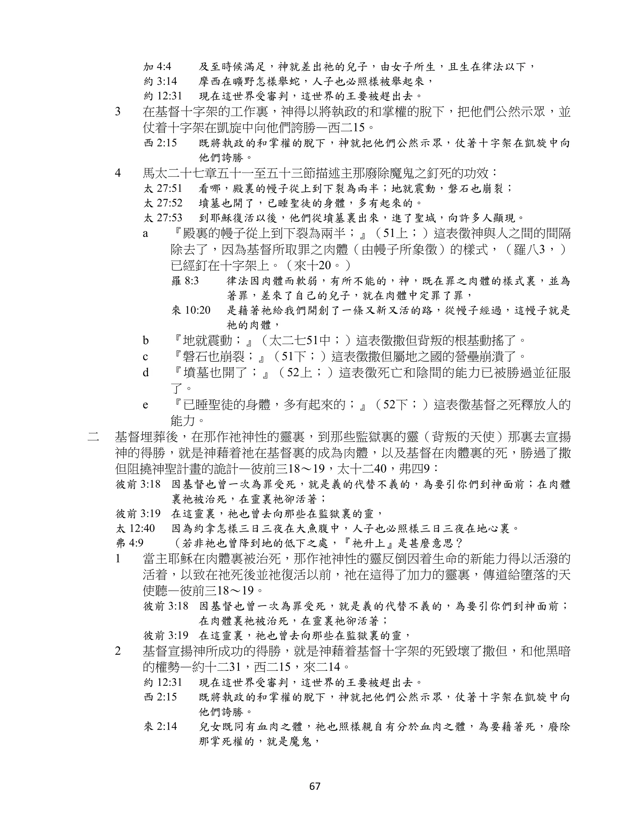 加 4:4     及至時候滿足，神就差出祂的兒子，由女子所生，且生在律法以下，
        約 3:14    摩西在曠野怎樣舉蛇，人子也必照樣被舉起來，
        約 12:31   現在這世界受審判，這世界的王要被趕出去。
    3   在基督十字架的工作裏，神得以將執政的和掌權的脫下，把他們公然示眾，並
        仗着十字架在凱旋中向他們誇勝—西二15。
        西 2:15    既將執政的和掌權的脫下，神就把他們公然示眾，仗著十字架在凱旋中向
                  他們誇勝。
    4   馬太二十七章五十一至五十三節描述主那廢除魔鬼之釘死的功效：
        太 27:51   看哪，殿裏的幔子從上到下裂為兩半；地就震動，磐石也崩裂；
        太 27:52   墳墓也開了，已睡聖徒的身體，多有起來的。
        太 27:53   到耶穌復活以後，他們從墳墓裏出來，進了聖城，向許多人顯現。
        a   『殿裏的幔子從上到下裂為兩半；』（51上；）這表徵神與人之間的間隔
            除去了，因為基督所取罪之肉體（由幔子所象徵）的樣式，（羅八3，）
            已經釘在十字架上。（來十20。）
            羅 8:3     律法因肉體而軟弱，有所不能的，神，既在罪之肉體的樣式裏，並為
                      著罪，差來了自己的兒子，就在肉體中定罪了罪，
            來 10:20   是藉著祂給我們開創了一條又新又活的路，從幔子經過，這幔子就是
                      祂的肉體，
        b『地就震動；』（太二七51中；）這表徵撒但背叛的根基動搖了。
        c『磐石也崩裂；』（51下；）這表徵撒但屬地之國的營壘崩潰了。
        d『墳墓也開了；』（52上；）這表徵死亡和陰間的能力已被勝過並征服
         了。
      e  『已睡聖徒的身體，多有起來的；』（52下；）這表徵基督之死釋放人的
         能力。
二   基督埋葬後，在那作祂神性的靈裏，到那些監獄裏的靈（背叛的天使）那裏去宣揚
    神的得勝，就是神藉着祂在基督裏的成為肉體，以及基督在肉體裏的死，勝過了撒
    但阻撓神聖計畫的詭計—彼前三18～19，太十二40，弗四9：
    彼前 3:18 因基督也曾一次為罪受死，就是義的代替不義的，為要引你們到神面前；在肉體
            裏祂被治死，在靈裏祂卻活著；
    彼前 3:19 在這靈裏，祂也曾去向那些在監獄裏的靈，
    太 12:40 因為約拿怎樣三日三夜在大魚腹中，人子也必照樣三日三夜在地心裏。
    弗 4:9   （若非祂也曾降到地的低下之處，『祂升上』是甚麼意思？
    1   當主耶穌在肉體裏被治死，那作祂神性的靈反倒因着生命的新能力得以活潑的
        活着，以致在祂死後並祂復活以前，祂在這得了加力的靈裏，傳道給墮落的天
        使聽—彼前三18～19。
        彼前 3:18 因基督也曾一次為罪受死，就是義的代替不義的，為要引你們到神面前；
                在肉體裏祂被治死，在靈裏祂卻活著；
        彼前 3:19 在這靈裏，祂也曾去向那些在監獄裏的靈，
    2   基督宣揚神所成功的得勝，就是神藉着基督十字架的死毀壞了撒但，和他黑暗
        的權勢—約十二31，西二15，來二14。
        約 12:31   現在這世界受審判，這世界的王要被趕出去。
        西 2:15    既將執政的和掌權的脫下，神就把他們公然示眾，仗著十字架在凱旋中向
                  他們誇勝。
        來 2:14    兒女既同有血肉之體，祂也照樣親自有分於血肉之體，為要藉著死，廢除
                  那掌死權的，就是魔鬼，


                             67
 