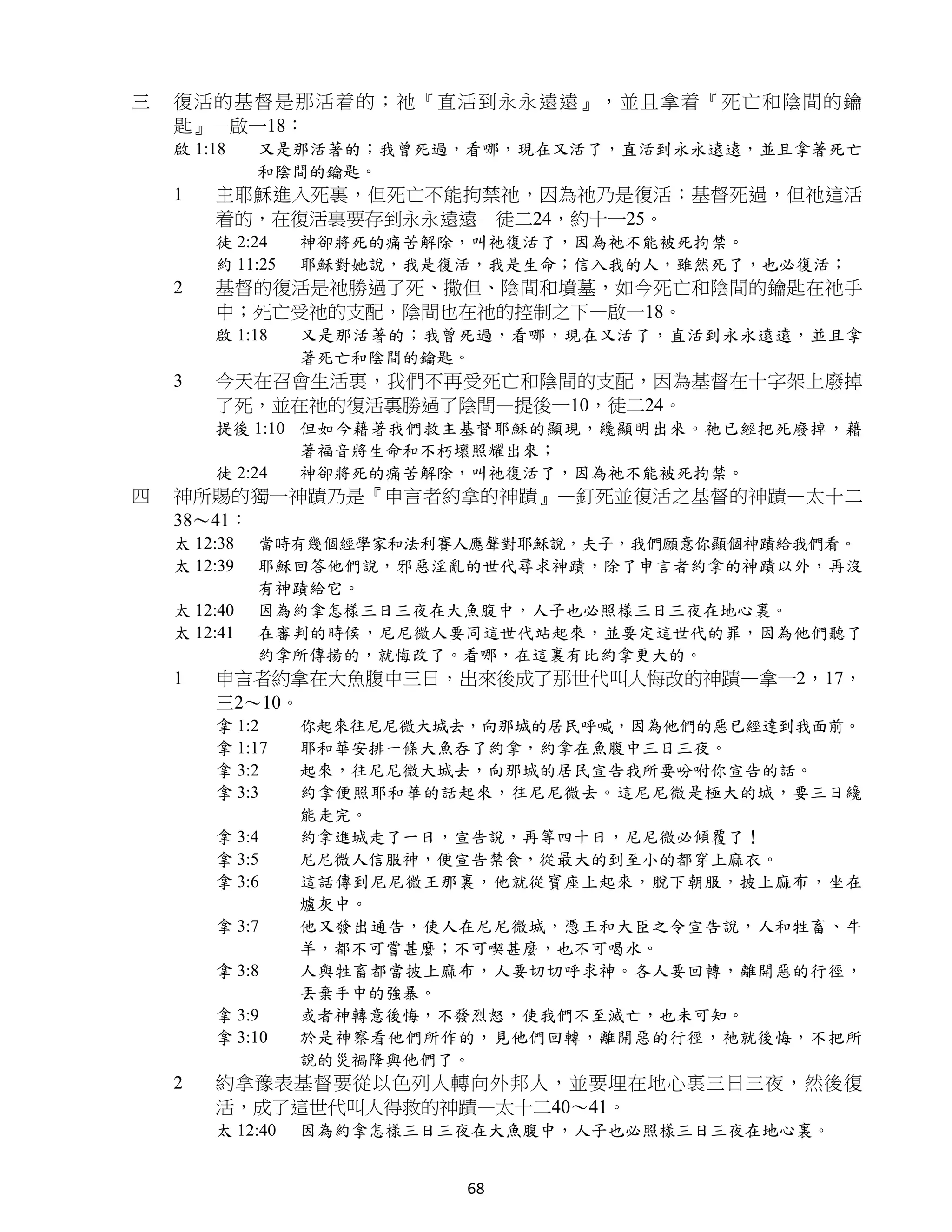 三   復活的基督 是那活着 的；祂 『直活到永永遠遠』，並且拿着『死亡和陰間的鑰
    匙』—啟一18：
    啟 1:18    又是那活著的；我曾死過，看哪，現在又活了，直活到永永遠遠，並且拿著死亡
              和陰間的鑰匙。
    1   主耶穌進入死裏，但死亡不能拘禁祂，因為祂乃是復活；基督死過，但祂這活
        着的，在復活裏要存到永永遠遠—徒二24，約十一25。
        徒 2:24    神卻將死的痛苦解除，叫祂復活了，因為祂不能被死拘禁。
        約 11:25   耶穌對她說，我是復活，我是生命；信入我的人，雖然死了，也必復活；
    2   基督的復活是祂勝過了死、撒但、陰間和墳墓，如今死亡和陰間的鑰匙在祂手
        中；死亡受祂的支配，陰間也在祂的控制之下—啟一18。
        啟 1:18    又是那活著的；我曾死過，看哪，現在又活了，直活到永永遠遠，並且拿
                  著死亡和陰間的鑰匙。
    3   今天在召會生活裏，我們不再受死亡和陰間的支配，因為基督在十字架上廢掉
        了死，並在祂的復活裏勝過了陰間—提後一10，徒二24。
        提後 1:10 但如今藉著我們救主基督耶穌的顯現，纔顯明出來。祂已經把死廢掉，藉
                著福音將生命和不朽壞照耀出來；
        徒 2:24  神卻將死的痛苦解除，叫祂復活了，因為祂不能被死拘禁。
四   神所賜的獨一神蹟乃是『申言者約拿的神蹟』—釘死並復活之基督的神蹟—太十二
    38～41：
    太 12:38   當時有幾個經學家和法利賽人應聲對耶穌說，夫子，我們願意你顯個神蹟給我們看。
    太 12:39   耶穌回答他們說，邪惡淫亂的世代尋求神蹟，除了申言者約拿的神蹟以外，再沒
              有神蹟給它。
    太 12:40   因為約拿怎樣三日三夜在大魚腹中，人子也必照樣三日三夜在地心裏。
    太 12:41   在審判的時候，尼尼微人要同這世代站起來，並要定這世代的罪，因為他們聽了
              約拿所傳揚的，就悔改了。看哪，在這裏有比約拿更大的。
    1   申言者約拿在大魚腹中三日，出來後成了那世代叫人悔改的神蹟—拿一2，17，
        三2～10。
        拿 1:2     你起來往尼尼微大城去，向那城的居民呼喊，因為他們的惡已經達到我面前。
        拿 1:17    耶和華安排一條大魚吞了約拿，約拿在魚腹中三日三夜。
        拿 3:2     起來，往尼尼微大城去，向那城的居民宣告我所要吩咐你宣告的話。
        拿 3:3     約拿便照耶和華的話起來，往尼尼微去。這尼尼微是極大的城，要三日纔
                  能走完。
        拿 3:4     約拿進城走了一日，宣告說，再等四十日，尼尼微必傾覆了！
        拿 3:5     尼尼微人信服神，便宣告禁食，從最大的到至小的都穿上麻衣。
        拿 3:6     這話傳到尼尼微王那裏，他就從寶座上起來，脫下朝服，披上麻布，坐在
                  爐灰中。
        拿 3:7     他又發出通告，使人在尼尼微城，憑王和大臣之令宣告說，人和牲畜、牛
                  羊，都不可嘗甚麼；不可喫甚麼，也不可喝水。
        拿 3:8     人與牲畜都當披上麻布，人要切切呼求神。各人要回轉，離開惡的行徑，
                  丟棄手中的強暴。
        拿 3:9     或者神轉意後悔，不發烈怒，使我們不至滅亡，也未可知。
        拿 3:10    於是神察看他們所作的，見他們回轉，離開惡的行徑，祂就後悔，不把所
                  說的災禍降與他們了。
    2   約拿豫表基督要從以色列人轉向外邦人，並要埋在地心裏三日三夜，然後復
        活，成了這世代叫人得救的神蹟—太十二40～41。
        太 12:40   因為約拿怎樣三日三夜在大魚腹中，人子也必照樣三日三夜在地心裏。


                            68
 