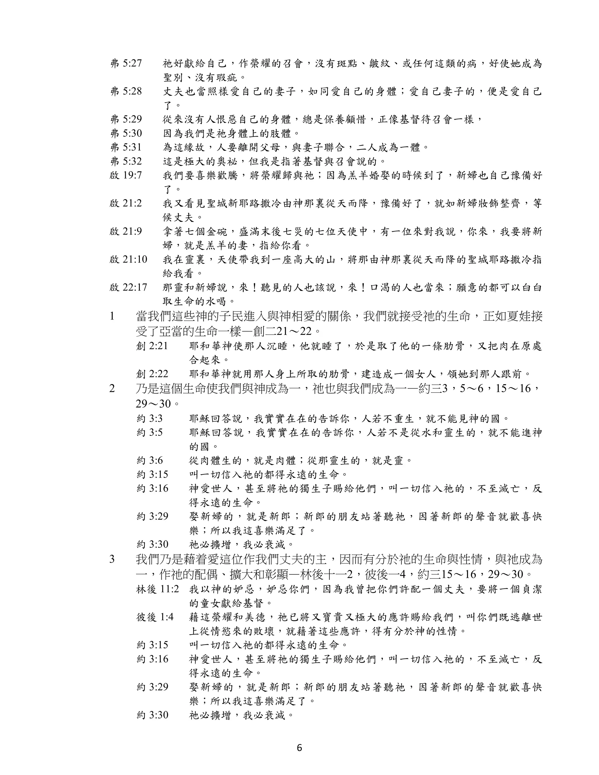 弗 5:27    祂好獻給自己，作榮耀的召會，沒有斑點、皺紋、或任何這類的病，好使她成為
          聖別、沒有瑕疵。
弗 5:28    丈夫也當照樣愛自己的妻子，如同愛自己的身體；愛自己妻子的，便是愛自己
          了。
弗 5:29    從來沒有人恨惡自己的身體，總是保養顧惜，正像基督待召會一樣，
弗 5:30    因為我們是祂身體上的肢體。
弗 5:31    為這緣故，人要離開父母，與妻子聯合，二人成為一體。
弗 5:32    這是極大的奧祕，但我是指著基督與召會說的。
啟 19:7    我們要喜樂歡騰，將榮耀歸與祂；因為羔羊婚娶的時候到了，新婦也自己豫備好
          了。
啟 21:2    我又看見聖城新耶路撒冷由神那裏從天而降，豫備好了，就如新婦妝飾整齊，等
          候丈夫。
啟 21:9    拿著七個金碗，盛滿末後七災的七位天使中，有一位來對我說，你來，我要將新
          婦，就是羔羊的妻，指給你看。
啟 21:10   我在靈裏，天使帶我到一座高大的山，將那由神那裏從天而降的聖城耶路撒冷指
          給我看。
啟 22:17   那靈和新婦說，來！聽見的人也該說，來！口渴的人也當來；願意的都可以白白
          取生命的水喝。
1   當我們這些神的子民進入與神相愛的關係，我們就接受祂的生命，正如夏娃接
    受了亞當的生命一樣—創二21～22。
    創 2:21   耶和華神使那人沉睡，他就睡了，於是取了他的一條肋骨，又把肉在原處
             合起來。
    創 2:22   耶和華神就用那人身上所取的肋骨，建造成一個女人，領她到那人跟前。
2   乃是這個生命使我們與神成為一，祂也與我們成為一—約三3，5～6，15～16，
    29～30。
    約 3:3    耶穌回答說，我實實在在的告訴你，人若不重生，就不能見神的國。
    約 3:5    耶穌回答說，我實實在在的告訴你，人若不是從水和靈生的，就不能進神
             的國。
    約 3:6    從肉體生的，就是肉體；從那靈生的，就是靈。
    約 3:15   叫一切信入祂的都得永遠的生命。
    約 3:16   神愛世人，甚至將祂的獨生子賜給他們，叫一切信入祂的，不至滅亡，反
             得永遠的生命。
    約 3:29   娶新婦的，就是新郎；新郎的朋友站著聽祂，因著新郎的聲音就歡喜快
             樂；所以我這喜樂滿足了。
    約 3:30   祂必擴增，我必衰減。
3   我們乃是藉着愛這位作我們丈夫的主，因而有分於祂的生命與性情，與祂成為
    一，作祂的配偶、擴大和彰顯—林後十一2，彼後一4，約三15～16，29～30。
    林後 11:2 我以神的妒忌，妒忌你們，因為我曾把你們許配一個丈夫，要將一個貞潔
            的童女獻給基督。
    彼後 1:4 藉這榮耀和美德，祂已將又寶貴又極大的應許賜給我們，叫你們既逃離世
            上從情慾來的敗壞，就藉著這些應許，得有分於神的性情。
    約 3:15  叫一切信入祂的都得永遠的生命。
    約 3:16  神愛世人，甚至將祂的獨生子賜給他們，叫一切信入祂的，不至滅亡，反
            得永遠的生命。
    約 3:29  娶新婦的，就是新郎；新郎的朋友站著聽祂，因著新郎的聲音就歡喜快
            樂；所以我這喜樂滿足了。
    約 3:30  祂必擴增，我必衰減。


                      6
 
