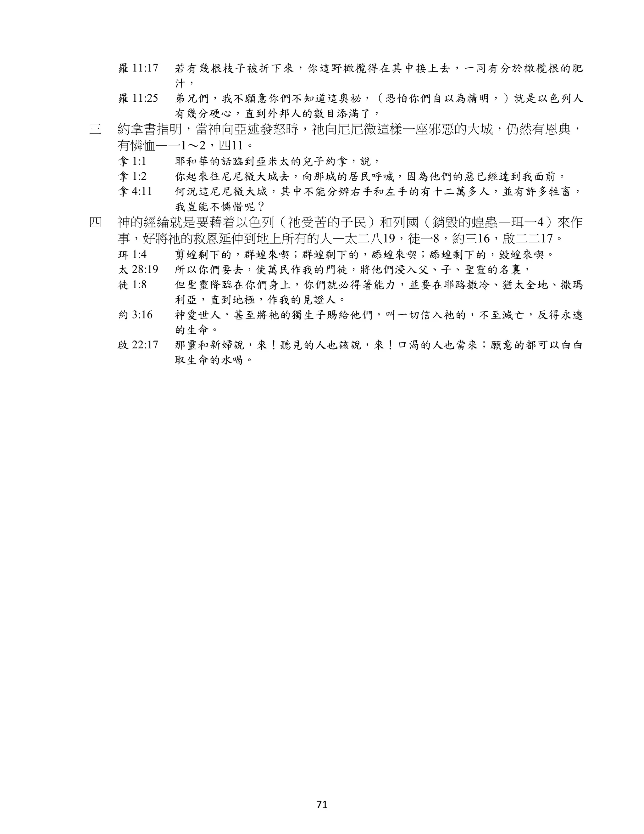 羅 11:17   若有幾根枝子被折下來，你這野橄欖得在其中接上去，一同有分於橄欖根的肥
              汁，
    羅 11:25   弟兄們，我不願意你們不知道這奧祕，（恐怕你們自以為精明，）就是以色列人
              有幾分硬心，直到外邦人的數目添滿了，
三   約拿書指明，當神向亞述發怒時，祂向尼尼微這樣一座邪惡的大城，仍然有恩典，
    有憐恤—一1～2，四11。
    拿 1:1     耶和華的話臨到亞米太的兒子約拿，說，
    拿 1:2     你起來往尼尼微大城去，向那城的居民呼喊，因為他們的惡已經達到我面前。
    拿 4:11    何況這尼尼微大城，其中不能分辨右手和左手的有十二萬多人，並有許多牲畜，
              我豈能不憐惜呢？
四   神的經綸就是要藉着以色列（祂受苦的子民）和列國（銷毀的蝗蟲—珥一4）來作
    事，好將祂的救恩延伸到地上所有的人—太二八19，徒一8，約三16，啟二二17。
    珥 1:4     剪蝗剩下的，群蝗來喫；群蝗剩下的，舔蝗來喫；舔蝗剩下的，毀蝗來喫。
    太 28:19   所以你們要去，使萬民作我的門徒，將他們浸入父、子、聖靈的名裏，
    徒 1:8     但聖靈降臨在你們身上，你們就必得著能力，並要在耶路撒冷、猶太全地、撒瑪
              利亞，直到地極，作我的見證人。
    約 3:16    神愛世人，甚至將祂的獨生子賜給他們，叫一切信入祂的，不至滅亡，反得永遠
              的生命。
    啟 22:17   那靈和新婦說，來！聽見的人也該說，來！口渴的人也當來；願意的都可以白白
              取生命的水喝。




                          71
 
