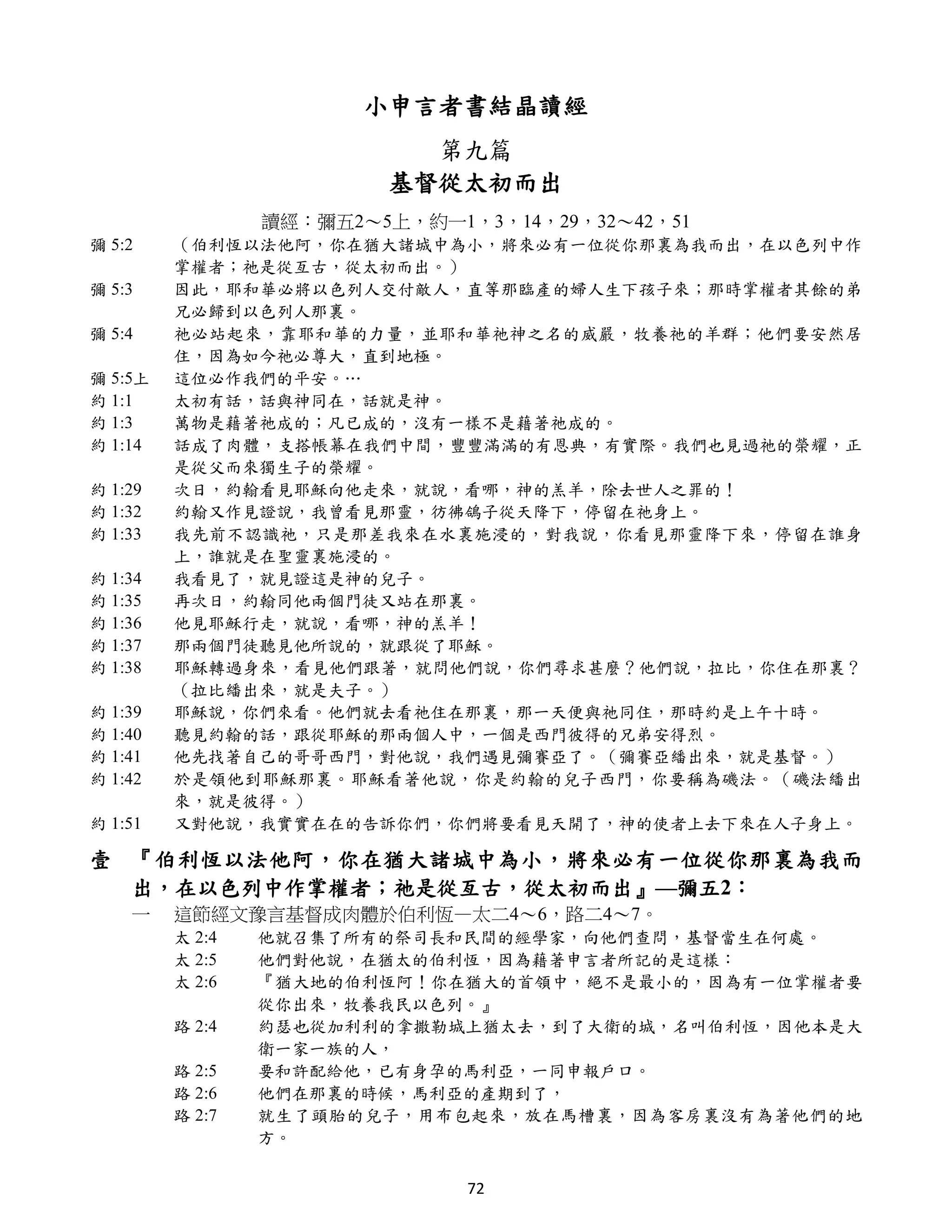 小申言者書結晶讀經
                           第九篇
                         基督從太初而出
                 讀經：彌五2～5上，約一1，3，14，29，32～42，51
彌 5:2    （伯利恆以法他阿，你在猶大諸城中為小，將來必有一位從你那裏為我而出，在以色列中作
         掌權者；祂是從亙古，從太初而出。）
彌 5:3    因此，耶和華必將以色列人交付敵人，直等那臨產的婦人生下孩子來；那時掌權者其餘的弟
         兄必歸到以色列人那裏。
彌 5:4    祂必站起來，靠耶和華的力量，並耶和華祂神之名的威嚴，牧養祂的羊群；他們要安然居
         住，因為如今祂必尊大，直到地極。
彌 5:5上   這位必作我們的平安。…
約 1:1    太初有話，話與神同在，話就是神。
約 1:3    萬物是藉著祂成的；凡已成的，沒有一樣不是藉著祂成的。
約 1:14   話成了肉體，支搭帳幕在我們中間，豐豐滿滿的有恩典，有實際。我們也見過祂的榮耀，正
         是從父而來獨生子的榮耀。
約 1:29   次日，約翰看見耶穌向他走來，就說，看哪，神的羔羊，除去世人之罪的！
約 1:32   約翰又作見證說，我曾看見那靈，彷彿鴿子從天降下，停留在祂身上。
約 1:33   我先前不認識祂，只是那差我來在水裏施浸的，對我說，你看見那靈降下來，停留在誰身
         上，誰就是在聖靈裏施浸的。
約 1:34   我看見了，就見證這是神的兒子。
約 1:35   再次日，約翰同他兩個門徒又站在那裏。
約 1:36   他見耶穌行走，就說，看哪，神的羔羊！
約 1:37   那兩個門徒聽見他所說的，就跟從了耶穌。
約 1:38   耶穌轉過身來，看見他們跟著，就問他們說，你們尋求甚麼？他們說，拉比，你住在那裏？
         （拉比繙出來，就是夫子。）
約 1:39   耶穌說，你們來看。他們就去看祂住在那裏，那一天便與祂同住，那時約是上午十時。
約 1:40   聽見約翰的話，跟從耶穌的那兩個人中，一個是西門彼得的兄弟安得烈。
約 1:41   他先找著自己的哥哥西門，對他說，我們遇見彌賽亞了。（彌賽亞繙出來，就是基督。）
約 1:42   於是領他到耶穌那裏。耶穌看著他說，你是約翰的兒子西門，你要稱為磯法。（磯法繙出
         來，就是彼得。）
約 1:51   又對他說，我實實在在的告訴你們，你們將要看見天開了，神的使者上去下來在人子身上。

壹 『伯利恆以法他阿，你在猶大諸城中為小，將來必有一位從你那裏為我而
  出，在以色列中作掌權者；祂是從亙古，從太初而出』—彌五2：
    一    這節經文豫言基督成肉體於伯利恆—太二4～6，路二4～7。
         太 2:4   他就召集了所有的祭司長和民間的經學家，向他們查問，基督當生在何處。
         太 2:5   他們對他說，在猶太的伯利恆，因為藉著申言者所記的是這樣：
         太 2:6   『猶大地的伯利恆阿！你在猶大的首領中，絕不是最小的，因為有一位掌權者要
                 從你出來，牧養我民以色列。』
         路 2:4   約瑟也從加利利的拿撒勒城上猶太去，到了大衛的城，名叫伯利恆，因他本是大
                 衛一家一族的人，
         路 2:5   要和許配給他，已有身孕的馬利亞，一同申報戶口。
         路 2:6   他們在那裏的時候，馬利亞的產期到了，
         路 2:7   就生了頭胎的兒子，用布包起來，放在馬槽裏，因為客房裏沒有為著他們的地
                 方。

                               72
 