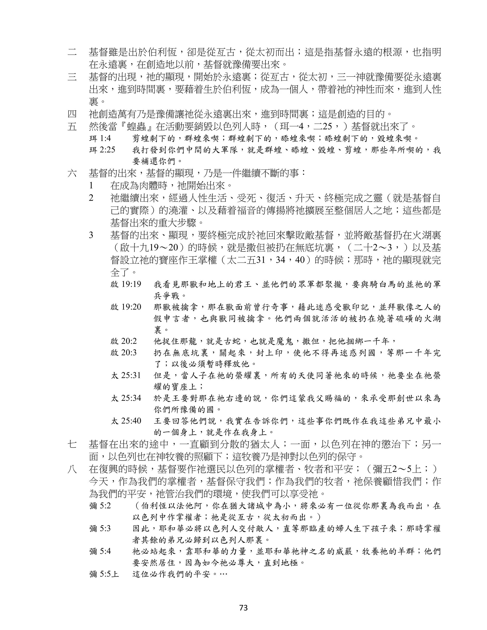 二   基督雖是出於伯利恆，卻是從亙古，從太初而出；這是指基督永遠的根源，也指明
    在永遠裏，在創造地以前，基督就豫備要出來。
三   基督的出現，祂的顯現，開始於永遠裏；從亙古，從太初，三一神就豫備要從永遠裏
    出來，進到時間裏，要藉着生於伯利恆，成為一個人，帶着祂的神性而來，進到人性
    裏。
四   祂創造萬有乃是豫備讓祂從永遠裏出來，進到時間裏；這是創造的目的。
五   然後當『蝗蟲』在活動要銷毀以色列人時，（珥一4，二25，）基督就出來了。
    珥 1:4    剪蝗剩下的，群蝗來喫；群蝗剩下的，舔蝗來喫；舔蝗剩下的，毀蝗來喫。
    珥 2:25   我打發到你們中間的大軍隊，就是群蝗、舔蝗、毀蝗、剪蝗，那些年所喫的，我
             要補還你們。
六   基督的出來，基督的顯現，乃是一件繼續不斷的事：
    1 在成為肉體時，祂開始出來。
    2 祂繼續出來，經過人性生活、受死、復活、升天、終極完成之靈（就是基督自
      己的實際）的澆灌、以及藉着福音的傳揚將祂擴展至整個居人之地；這些都是
      基督出來的重大步驟。
    3 基督的出來、顯現，要終極完成於祂回來擊敗敵基督，並將敵基督扔在火湖裏
      （啟十九19～20）的時候，就是撒但被扔在無底坑裏，（二十2～3，）以及基
      督設立祂的寶座作王掌權（太二五31，34，40）的時候；那時，祂的顯現就完
      全了。
        啟 19:19   我看見那獸和地上的君王、並他們的眾軍都聚攏，要與騎白馬的並祂的軍
                  兵爭戰。
        啟 19:20   那獸被擒拿，那在獸面前曾行奇事，藉此迷惑受獸印記，並拜獸像之人的
                  假申言者，也與獸同被擒拿。他們兩個就活活的被扔在燒著硫磺的火湖
                  裏。
        啟 20:2    他捉住那龍，就是古蛇，也就是魔鬼，撒但，把他捆綁一千年，
        啟 20:3    扔在無底坑裏，關起來，封上印，使他不得再迷惑列國，等那一千年完
                  了；以後必須暫時釋放他。
        太 25:31   但是，當人子在祂的榮耀裏，所有的天使同著祂來的時候，祂要坐在祂榮
                  耀的寶座上；
        太 25:34   於是王要對那在祂右邊的說，你們這蒙我父賜福的，來承受那創世以來為
                  你們所豫備的國。
        太 25:40   王要回答他們說，我實在告訴你們，這些事你們既作在我這些弟兄中最小
                  的一個身上，就是作在我身上。
七   基督在出來的途中，一直顧到分散的猶太人；一面，以色列在神的懲治下；另一
    面，以色列也在神牧養的照顧下；這牧養乃是神對以色列的保守。
八   在復興的時候，基督要作祂選民以色列的掌權者、牧者和平安；（彌五2～5上；）
    今天，作為我們的掌權者，基督保守我們；作為我們的牧者，祂保養顧惜我們；作
    為我們的平安，祂管治我們的環境，使我們可以享受祂。
    彌 5:2    （伯利恆以法他阿，你在猶大諸城中為小，將來必有一位從你那裏為我而出，在
             以色列中作掌權者；祂是從亙古，從太初而出。）
    彌 5:3    因此，耶和華必將以色列人交付敵人，直等那臨產的婦人生下孩子來；那時掌權
             者其餘的弟兄必歸到以色列人那裏。
    彌 5:4    祂必站起來，靠耶和華的力量，並耶和華祂神之名的威嚴，牧養祂的羊群；他們
             要安然居住，因為如今祂必尊大，直到地極。
    彌 5:5上   這位必作我們的平安。…


                           73
 