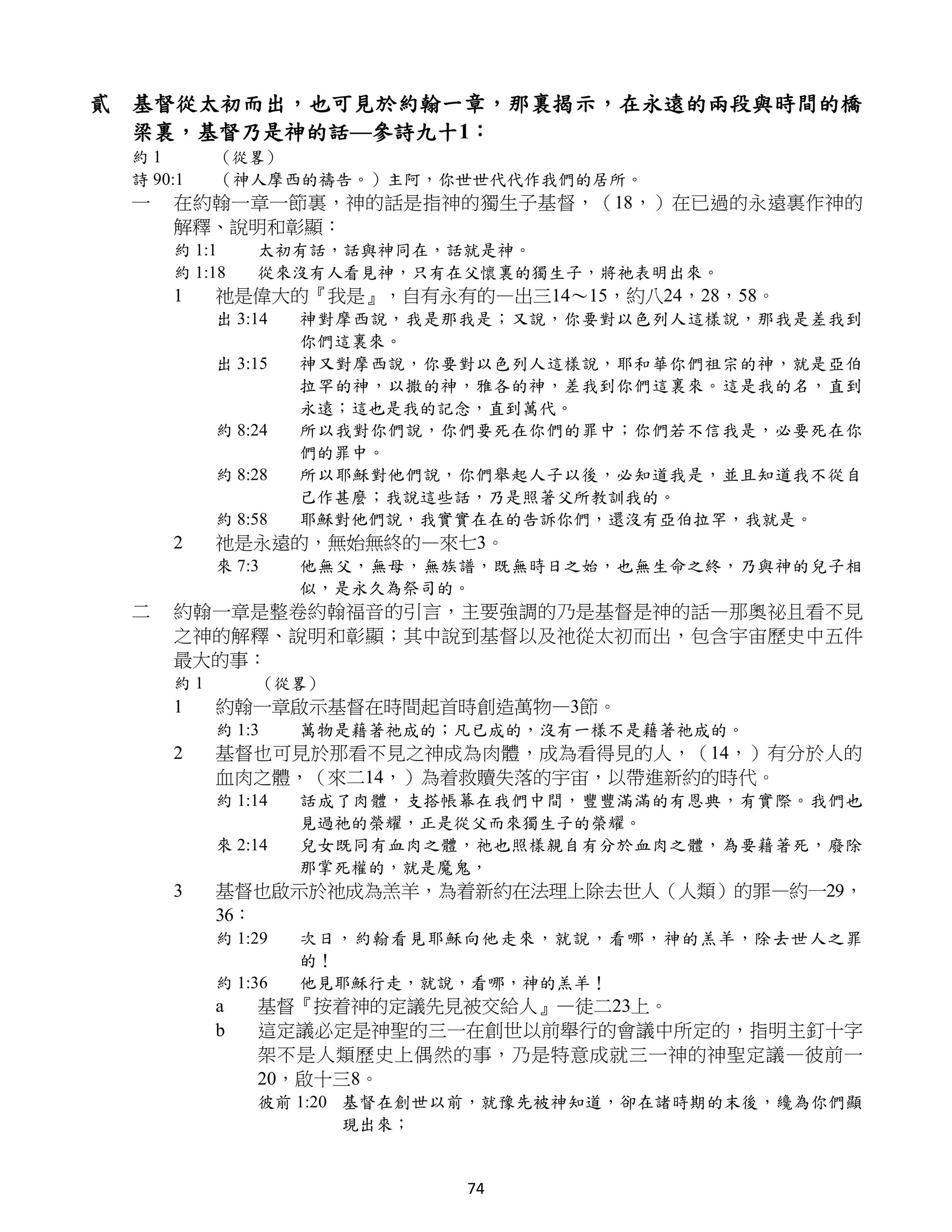 貳 基督從太初而出，也可見於約翰一章，那裏揭示，在永遠的兩段與時間的橋
  梁裏，基督乃是神的話—參詩九十1：
 約1       （從畧）
 詩 90:1   （神人摩西的禱告。）主阿，你世世代代作我們的居所。
 一   在約翰一章一節裏，神的話是指神的獨生子基督，（18，）在已過的永遠裏作神的
     解釋、說明和彰顯：
     約 1:1    太初有話，話與神同在，話就是神。
     約 1:18   從來沒有人看見神，只有在父懷裏的獨生子，將祂表明出來。
     1    祂是偉大的『我是』，自有永有的—出三14～15，約八24，28，58。
          出 3:14   神對摩西說，我是那我是；又說，你要對以色列人這樣說，那我是差我到
                   你們這裏來。
          出 3:15   神又對摩西說，你要對以色列人這樣說，耶和華你們祖宗的神，就是亞伯
                   拉罕的神，以撒的神，雅各的神，差我到你們這裏來。這是我的名，直到
                   永遠；這也是我的記念，直到萬代。
          約 8:24   所以我對你們說，你們要死在你們的罪中；你們若不信我是，必要死在你
                   們的罪中。
          約 8:28   所以耶穌對他們說，你們舉起人子以後，必知道我是，並且知道我不從自
                   己作甚麼；我說這些話，乃是照著父所教訓我的。
          約 8:58   耶穌對他們說，我實實在在的告訴你們，還沒有亞伯拉罕，我就是。
     2    祂是永遠的，無始無終的—來七3。
          來 7:3    他無父，無母，無族譜，既無時日之始，也無生命之終，乃與神的兒子相
                   似，是永久為祭司的。
 二   約翰一章是整卷約翰福音的引言，主要強調的乃是基督是神的話—那奧祕且看不見
     之神的解釋、說明和彰顯；其中說到基督以及祂從太初而出，包含宇宙歷史中五件
     最大的事：
     約1       （從畧）
     1    約翰一章啟示基督在時間起首時創造萬物—3節。
          約 1:3    萬物是藉著祂成的；凡已成的，沒有一樣不是藉著祂成的。
     2    基督也可見於那看不見之神成為肉體，成為看得見的人，（14，）有分於人的
          血肉之體，（來二14，）為着救贖失落的宇宙，以帶進新約的時代。
          約 1:14   話成了肉體，支搭帳幕在我們中間，豐豐滿滿的有恩典，有實際。我們也
                   見過祂的榮耀，正是從父而來獨生子的榮耀。
          來 2:14   兒女既同有血肉之體，祂也照樣親自有分於血肉之體，為要藉著死，廢除
                   那掌死權的，就是魔鬼，
     3    基督也啟示於祂成為羔羊，為着新約在法理上除去世人（人類）的罪—約一29，
          36：
          約 1:29   次日，約翰看見耶穌向他走來，就說，看哪，神的羔羊，除去世人之罪
                   的！
          約 1:36   他見耶穌行走，就說，看哪，神的羔羊！
          a   基督『按着神的定議先見被交給人』—徒二23上。
          b   這定議必定是神聖的三一在創世以前舉行的會議中所定的，指明主釘十字
              架不是人類歷史上偶然的事，乃是特意成就三一神的神聖定議—彼前一
              20，啟十三8。
              彼前 1:20 基督在創世以前，就豫先被神知道，卻在諸時期的末後，纔為你們顯
                      現出來；


                            74
 