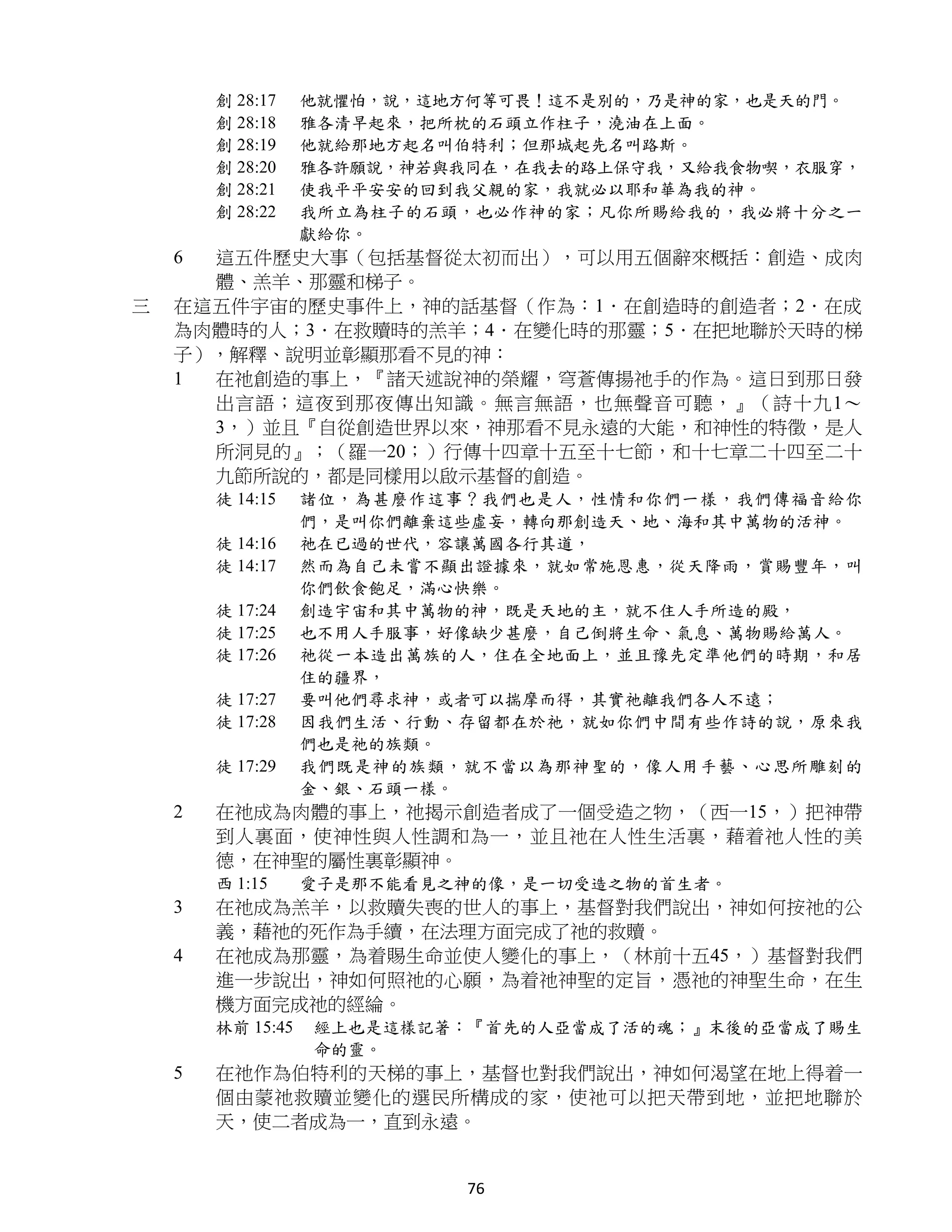 創 28:17    他就懼怕，說，這地方何等可畏！這不是別的，乃是神的家，也是天的門。
        創 28:18    雅各清早起來，把所枕的石頭立作柱子，澆油在上面。
        創 28:19    他就給那地方起名叫伯特利；但那城起先名叫路斯。
        創 28:20    雅各許願說，神若與我同在，在我去的路上保守我，又給我食物喫，衣服穿，
        創 28:21    使我平平安安的回到我父親的家，我就必以耶和華為我的神。
        創 28:22    我所立為柱子的石頭，也必作神的家；凡你所賜給我的，我必將十分之一
                   獻給你。
    6 這五件歷史大事（包括基督從太初而出），可以用五個辭來概括：創造、成肉
      體、羔羊、那靈和梯子。
三   在這五件宇宙的歷史事件上，神的話基督（作為：1．在創造時的創造者；2．在成
    為肉體時的人；3．在救贖時的羔羊；4．在變化時的那靈；5．在把地聯於天時的梯
    子），解釋、說明並彰顯那看不見的神：
    1 在祂創造的事上，『諸天述說神的榮耀，穹蒼傳揚祂手的作為。這日到那日發
      出言語；這夜到那夜傳出知識。無言無語，也無聲音可聽，』（詩十九1～
      3，）並且『自從創造世界以來，神那看不見永遠的大能，和神性的特徵，是人
      所洞見的』；（羅一20；）行傳十四章十五至十七節，和十七章二十四至二十
      九節所說的，都是同樣用以啟示基督的創造。
        徒 14:15    諸位，為甚麼作這事？我們也是人，性情和你們一樣，我們傳福音給你
                   們，是叫你們離棄這些虛妄，轉向那創造天、地、海和其中萬物的活神。
        徒 14:16    祂在已過的世代，容讓萬國各行其道，
        徒 14:17    然而為自己未嘗不顯出證據來，就如常施恩惠，從天降雨，賞賜豐年，叫
                   你們飲食飽足，滿心快樂。
        徒 17:24    創造宇宙和其中萬物的神，既是天地的主，就不住人手所造的殿，
        徒 17:25    也不用人手服事，好像缺少甚麼，自己倒將生命、氣息、萬物賜給萬人。
        徒 17:26    祂從一本造出萬族的人，住在全地面上，並且豫先定準他們的時期，和居
                   住的疆界，
        徒 17:27    要叫他們尋求神，或者可以揣摩而得，其實祂離我們各人不遠；
        徒 17:28    因我們生活、行動、存留都在於祂，就如你們中間有些作詩的說，原來我
                   們也是祂的族類。
        徒 17:29    我們既是神的族類，就不當以為那神聖的，像人用手藝、心思所雕刻的
                   金、銀、石頭一樣。
    2   在祂成為肉體的事上，祂揭示創造者成了一個受造之物，（西一15，）把神帶
        到人裏面，使神性與人性調和為一，並且祂在人性生活裏，藉着祂人性的美
        德，在神聖的屬性裏彰顯神。
        西 1:15     愛子是那不能看見之神的像，是一切受造之物的首生者。
    3   在祂成為羔羊，以救贖失喪的世人的事上，基督對我們說出，神如何按祂的公
        義，藉祂的死作為手續，在法理方面完成了祂的救贖。
    4   在祂成為那靈，為着賜生命並使人變化的事上，（林前十五45，）基督對我們
        進一步說出，神如何照祂的心願，為着祂神聖的定旨，憑祂的神聖生命，在生
        機方面完成祂的經綸。
        林前 15:45   經上也是這樣記著：『首先的人亞當成了活的魂；』末後的亞當成了賜生
                   命的靈。
    5   在祂作為伯特利的天梯的事上，基督也對我們說出，神如何渴望在地上得着一
        個由蒙祂救贖並變化的選民所構成的家，使祂可以把天帶到地，並把地聯於
        天，使二者成為一，直到永遠。


                             76
 