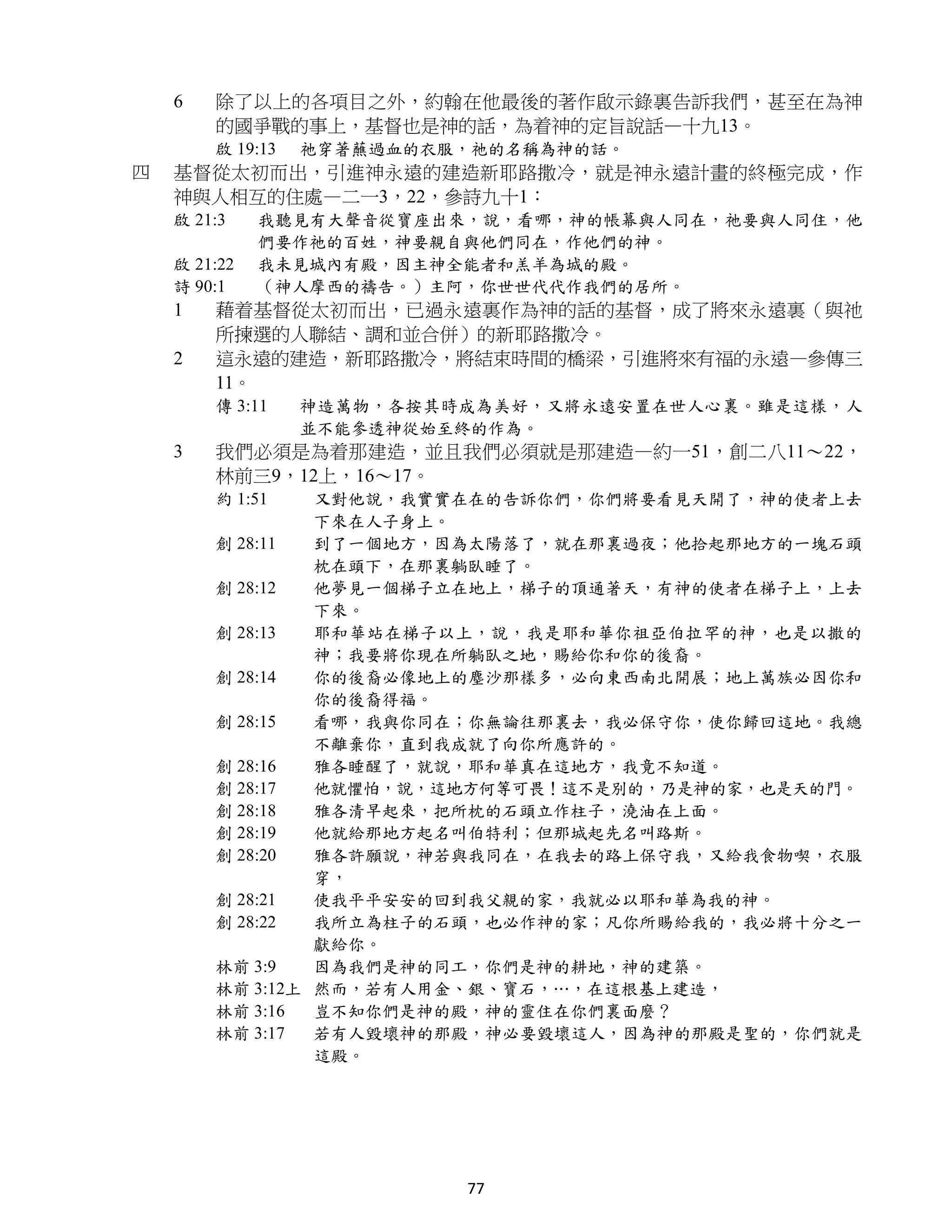 6   除了以上的各項目之外，約翰在他最後的著作啟示錄裏告訴我們，甚至在為神
        的國爭戰的事上，基督也是神的話，為着神的定旨說話—十九13。
        啟 19:13   祂穿著蘸過血的衣服，祂的名稱為神的話。
四   基督從太初而出，引進神永遠的建造新耶路撒冷，就是神永遠計畫的終極完成，作
    神與人相互的住處—二一3，22，參詩九十1：
    啟 21:3    我聽見有大聲音從寶座出來，說，看哪，神的帳幕與人同在，祂要與人同住，他
              們要作祂的百姓，神要親自與他們同在，作他們的神。
    啟 21:22   我未見城內有殿，因主神全能者和羔羊為城的殿。
    詩 90:1    （神人摩西的禱告。）主阿，你世世代代作我們的居所。
    1   藉着基督從太初而出，已過永遠裏作為神的話的基督，成了將來永遠裏（與祂
        所揀選的人聯結、調和並合併）的新耶路撒冷。
    2   這永遠的建造，新耶路撒冷，將結束時間的橋梁，引進將來有福的永遠—參傳三
        11。
        傳 3:11    神造萬物，各按其時成為美好，又將永遠安置在世人心裏。雖是這樣，人
                  並不能參透神從始至終的作為。
    3   我們必須是為着那建造，並且我們必須就是那建造—約一51，創二八11～22，
        林前三9，12上，16～17。
        約 1:51   又對他說，我實實在在的告訴你們，你們將要看見天開了，神的使者上去
                 下來在人子身上。
        創 28:11  到了一個地方，因為太陽落了，就在那裏過夜；他拾起那地方的一塊石頭
                 枕在頭下，在那裏躺臥睡了。
        創 28:12  他夢見一個梯子立在地上，梯子的頂通著天，有神的使者在梯子上，上去
                 下來。
        創 28:13  耶和華站在梯子以上，說，我是耶和華你祖亞伯拉罕的神，也是以撒的
                 神；我要將你現在所躺臥之地，賜給你和你的後裔。
        創 28:14  你的後裔必像地上的塵沙那樣多，必向東西南北開展；地上萬族必因你和
                 你的後裔得福。
        創 28:15  看哪，我與你同在；你無論往那裏去，我必保守你，使你歸回這地。我總
                 不離棄你，直到我成就了向你所應許的。
        創 28:16  雅各睡醒了，就說，耶和華真在這地方，我竟不知道。
        創 28:17  他就懼怕，說，這地方何等可畏！這不是別的，乃是神的家，也是天的門。
        創 28:18  雅各清早起來，把所枕的石頭立作柱子，澆油在上面。
        創 28:19  他就給那地方起名叫伯特利；但那城起先名叫路斯。
        創 28:20  雅各許願說，神若與我同在，在我去的路上保守我，又給我食物喫，衣服
                 穿，
        創 28:21  使我平平安安的回到我父親的家，我就必以耶和華為我的神。
        創 28:22  我所立為柱子的石頭，也必作神的家；凡你所賜給我的，我必將十分之一
                 獻給你。
        林前 3:9   因為我們是神的同工，你們是神的耕地，神的建築。
        林前 3:12上 然而，若有人用金、銀、寶石，…，在這根基上建造，
        林前 3:16  豈不知你們是神的殿，神的靈住在你們裏面麼？
        林前 3:17  若有人毀壞神的那殿，神必要毀壞這人，因為神的那殿是聖的，你們就是
                 這殿。




                           77
 