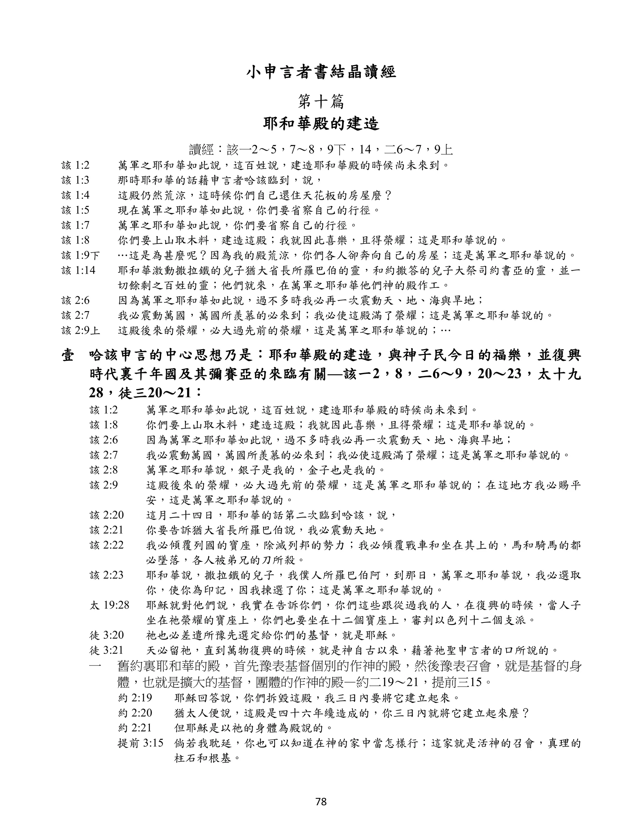 小申言者書結晶讀經
                             第十篇
                           耶和華殿的建造
                    讀經：該一2～5，7～8，9下，14，二6～7，9上
該 1:2    萬軍之耶和華如此說，這百姓說，建造耶和華殿的時候尚未來到。
該 1:3    那時耶和華的話藉申言者哈該臨到，說，
該 1:4    這殿仍然荒涼，這時候你們自己還住天花板的房屋麼？
該 1:5    現在萬軍之耶和華如此說，你們要省察自己的行徑。
該 1:7    萬軍之耶和華如此說，你們要省察自己的行徑。
該 1:8    你們要上山取木料，建造這殿；我就因此喜樂，且得榮耀；這是耶和華說的。
該 1:9下   …這是為甚麼呢？因為我的殿荒涼，你們各人卻奔向自己的房屋；這是萬軍之耶和華說的。
該 1:14   耶和華激動撒拉鐵的兒子猶大省長所羅巴伯的靈，和約撒答的兒子大祭司約書亞的靈，並一
         切餘剩之百姓的靈；他們就來，在萬軍之耶和華他們神的殿作工。
該 2:6    因為萬軍之耶和華如此說，過不多時我必再一次震動天、地、海與旱地；
該 2:7    我必震動萬國，萬國所羨慕的必來到；我必使這殿滿了榮耀；這是萬軍之耶和華說的。
該 2:9上   這殿後來的榮耀，必大過先前的榮耀，這是萬軍之耶和華說的；…

壹 哈該申言的中心思想乃是：耶和華殿的建造，與神子民今日的福樂，並復興
  時代裏千年國及其彌賽亞的來臨有關—該一2，8，二6～9，20～23，太十九
  28，徒三20～21：
    該 1:2     萬軍之耶和華如此說，這百姓說，建造耶和華殿的時候尚未來到。
    該 1:8     你們要上山取木料，建造這殿；我就因此喜樂，且得榮耀；這是耶和華說的。
    該 2:6     因為萬軍之耶和華如此說，過不多時我必再一次震動天、地、海與旱地；
    該 2:7     我必震動萬國，萬國所羨慕的必來到；我必使這殿滿了榮耀；這是萬軍之耶和華說的。
    該 2:8     萬軍之耶和華說，銀子是我的，金子也是我的。
    該 2:9     這殿後來的榮耀，必大過先前的榮耀，這是萬軍之耶和華說的；在這地方我必賜平
              安，這是萬軍之耶和華說的。
    該 2:20    這月二十四日，耶和華的話第二次臨到哈該，說，
    該 2:21    你要告訴猶大省長所羅巴伯說，我必震動天地。
    該 2:22    我必傾覆列國的寶座，除滅列邦的勢力；我必傾覆戰車和坐在其上的，馬和騎馬的都
              必墜落，各人被弟兄的刀所殺。
    該 2:23    耶和華說，撒拉鐵的兒子，我僕人所羅巴伯阿，到那日，萬軍之耶和華說，我必選取
              你，使你為印記，因我揀選了你；這是萬軍之耶和華說的。
    太 19:28   耶穌就對他們說，我實在告訴你們，你們這些跟從過我的人，在復興的時候，當人子
              坐在祂榮耀的寶座上，你們也要坐在十二個寶座上，審判以色列十二個支派。
    徒 3:20    祂也必差遣所豫先選定給你們的基督，就是耶穌。
    徒 3:21    天必留祂，直到萬物復興的時候，就是神自古以來，藉著祂聖申言者的口所說的。
    一    舊約裏耶和華的殿，首先豫表基督個別的作神的殿，然後豫表召會，就是基督的身
         體，也就是擴大的基督，團體的作神的殿—約二19～21，提前三15。
         約 2:19    耶穌回答說，你們拆毀這殿，我三日內要將它建立起來。
         約 2:20    猶太人便說，這殿是四十六年纔造成的，你三日內就將它建立起來麼？
         約 2:21    但耶穌是以祂的身體為殿說的。
         提前 3:15   倘若我耽延，你也可以知道在神的家中當怎樣行；這家就是活神的召會，真理的
                   柱石和根基。


                                78
 