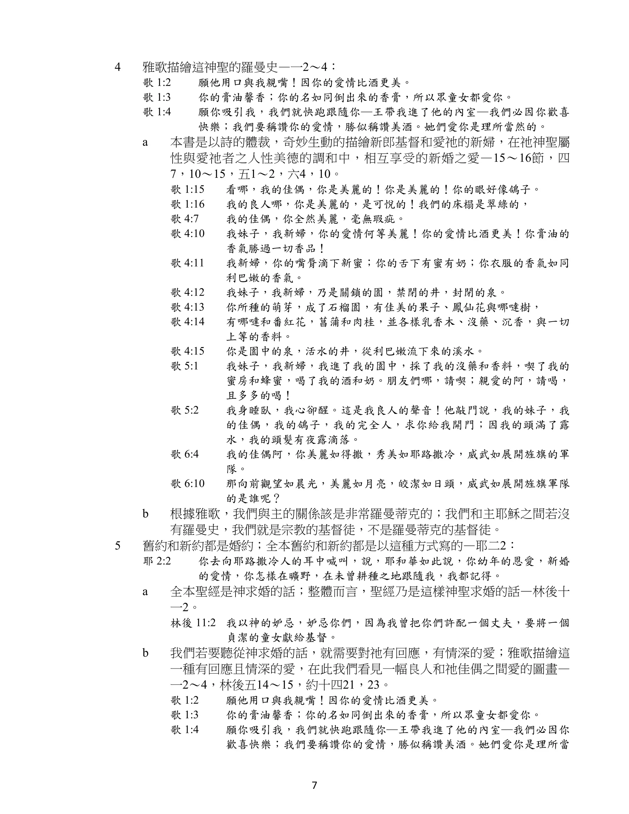 4   雅歌描繪這神聖的羅曼史—一2～4：
    歌 1:2   願他用口與我親嘴！因你的愛情比酒更美。
    歌 1:3   你的膏油馨香；你的名如同倒出來的香膏，所以眾童女都愛你。
    歌 1:4   願你吸引我，我們就快跑跟隨你─王帶我進了他的內室─我們必因你歡喜
            快樂；我們要稱讚你的愛情，勝似稱讚美酒。她們愛你是理所當然的。
    a   本書是以詩的體裁，奇妙生動的描繪新郎基督和愛祂的新婦，在祂神聖屬
        性與愛祂者之人性美德的調和中，相互享受的新婚之愛—15～16節，四
        7，10～15，五1～2，六4，10。
        歌 1:15   看哪，我的佳偶，你是美麗的！你是美麗的！你的眼好像鴿子。
        歌 1:16   我的良人哪，你是美麗的，是可悅的！我們的床榻是翠綠的，
        歌 4:7    我的佳偶，你全然美麗，毫無瑕疵。
        歌 4:10   我妹子，我新婦，你的愛情何等美麗！你的愛情比酒更美！你膏油的
                 香氣勝過一切香品！
        歌 4:11   我新婦，你的嘴脣滴下新蜜；你的舌下有蜜有奶；你衣服的香氣如同
                 利巴嫩的香氣。
        歌 4:12   我妹子，我新婦，乃是關鎖的園，禁閉的井，封閉的泉。
        歌 4:13   你所種的萌芽，成了石榴園，有佳美的果子、鳳仙花與哪噠樹，
        歌 4:14   有哪噠和番紅花，菖蒲和肉桂，並各樣乳香木、沒藥、沉香，與一切
                 上等的香料。
        歌 4:15   你是園中的泉，活水的井，從利巴嫩流下來的溪水。
        歌 5:1    我妹子，我新婦，我進了我的園中，採了我的沒藥和香料，喫了我的
                 蜜房和蜂蜜，喝了我的酒和奶。朋友們哪，請喫；親愛的阿，請喝，
                 且多多的喝！
        歌 5:2    我身睡臥，我心卻醒。這是我良人的聲音！他敲門說，我的妹子，我
                 的佳偶，我的鴿子，我的完全人，求你給我開門；因我的頭滿了露
                 水，我的頭髮有夜露滴落。
        歌 6:4    我的佳偶阿，你美麗如得撒，秀美如耶路撒冷，威武如展開旌旗的軍
                 隊。
        歌 6:10   那向前觀望如晨光，美麗如月亮，皎潔如日頭，威武如展開旌旗軍隊
                 的是誰呢？
    b 根據雅歌，我們與主的關係該是非常羅曼蒂克的；我們和主耶穌之間若沒
      有羅曼史，我們就是宗教的基督徒，不是羅曼蒂克的基督徒。
5   舊約和新約都是婚約；全本舊約和新約都是以這種方式寫的—耶二2：
    耶 2:2   你去向耶路撒冷人的耳中喊叫，說，耶和華如此說，你幼年的恩愛，新婚
            的愛情，你怎樣在曠野，在未曾耕種之地跟隨我，我都記得。
    a   全本聖經是神求婚的話；整體而言，聖經乃是這樣神聖求婚的話—林後十
        一2。
        林後 11:2 我以神的妒忌，妒忌你們，因為我曾把你們許配一個丈夫，要將一個
                貞潔的童女獻給基督。
    b   我們若要聽從神求婚的話，就需要對祂有回應，有情深的愛；雅歌描繪這
        一種有回應且情深的愛，在此我們看見一幅良人和祂佳偶之間愛的圖畫—
        一2～4，林後五14～15，約十四21，23。
        歌 1:2    願他用口與我親嘴！因你的愛情比酒更美。
        歌 1:3    你的膏油馨香；你的名如同倒出來的香膏，所以眾童女都愛你。
        歌 1:4    願你吸引我，我們就快跑跟隨你─王帶我進了他的內室─我們必因你
                 歡喜快樂；我們要稱讚你的愛情，勝似稱讚美酒。她們愛你是理所當


                        7
 