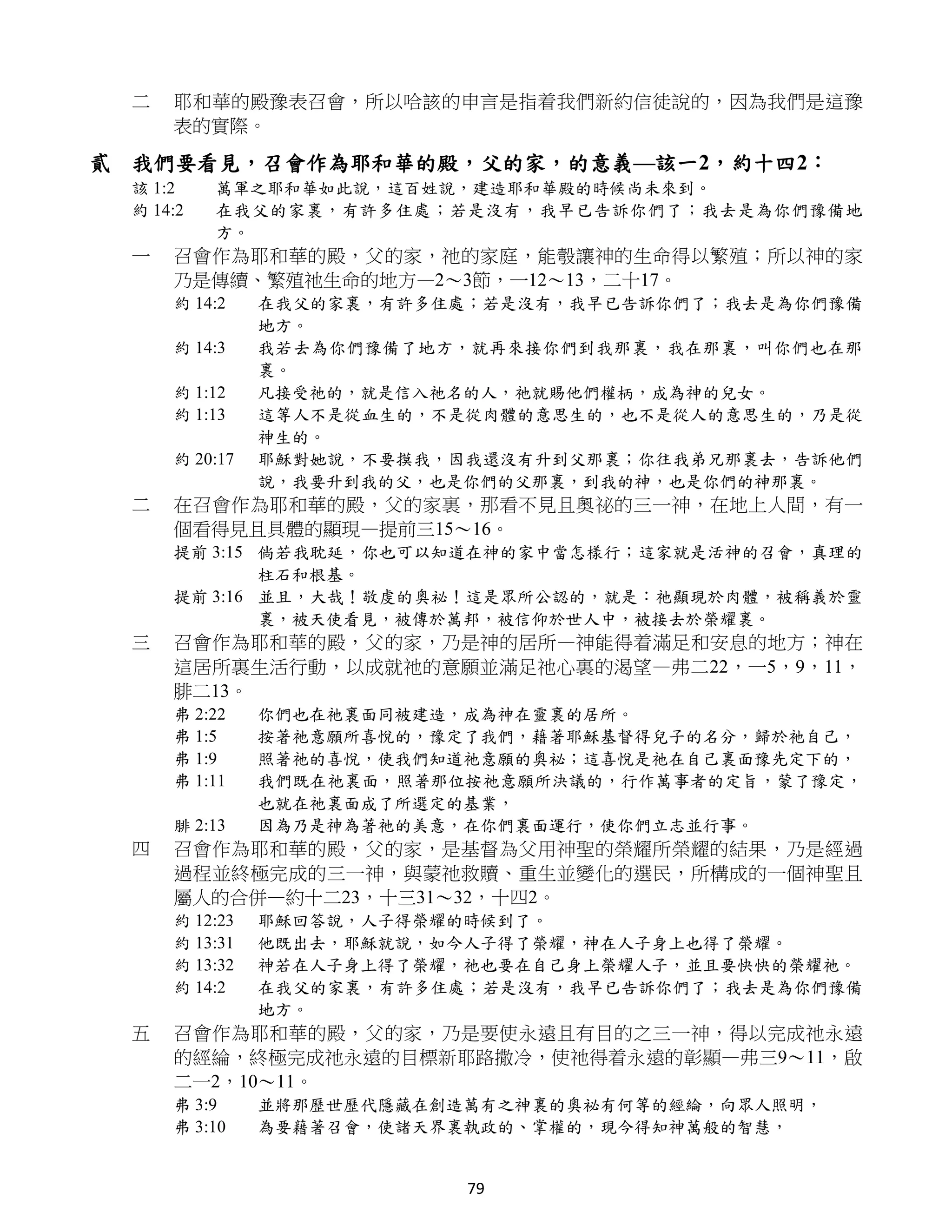 二   耶和華的殿豫表召會，所以哈該的申言是指着我們新約信徒說的，因為我們是這豫
     表的實際。

貳 我們要看見，召會作為耶和華的殿，父的家，的意義—該一2，約十四2：
 該 1:2    萬軍之耶和華如此說，這百姓說，建造耶和華殿的時候尚未來到。
 約 14:2   在我父的家裏，有許多住處；若是沒有，我早已告訴你們了；我去是為你們豫備地
          方。
 一   召會作為耶和華的殿，父的家，祂的家庭，能彀讓神的生命得以繁殖；所以神的家
     乃是傳續、繁殖祂生命的地方—2～3節，一12～13，二十17。
     約 14:2    在我父的家裏，有許多住處；若是沒有，我早已告訴你們了；我去是為你們豫備
               地方。
     約 14:3    我若去為你們豫備了地方，就再來接你們到我那裏，我在那裏，叫你們也在那
               裏。
     約 1:12    凡接受祂的，就是信入祂名的人，祂就賜他們權柄，成為神的兒女。
     約 1:13    這等人不是從血生的，不是從肉體的意思生的，也不是從人的意思生的，乃是從
               神生的。
     約 20:17   耶穌對她說，不要摸我，因我還沒有升到父那裏；你往我弟兄那裏去，告訴他們
               說，我要升到我的父，也是你們的父那裏，到我的神，也是你們的神那裏。
 二   在召會作為耶和華的殿，父的家裏，那看不見且奧祕的三一神，在地上人間，有一
     個看得見且具體的顯現—提前三15～16。
     提前 3:15 倘若我耽延，你也可以知道在神的家中當怎樣行；這家就是活神的召會，真理的
             柱石和根基。
     提前 3:16 並且，大哉！敬虔的奧祕！這是眾所公認的，就是：祂顯現於肉體，被稱義於靈
             裏，被天使看見，被傳於萬邦，被信仰於世人中，被接去於榮耀裏。
 三   召會作為耶和華的殿，父的家，乃是神的居所—神能得着滿足和安息的地方；神在
     這居所裏生活行動，以成就祂的意願並滿足祂心裏的渴望—弗二22，一5，9，11，
     腓二13。
     弗 2:22    你們也在祂裏面同被建造，成為神在靈裏的居所。
     弗 1:5     按著祂意願所喜悅的，豫定了我們，藉著耶穌基督得兒子的名分，歸於祂自己，
     弗 1:9     照著祂的喜悅，使我們知道祂意願的奧祕；這喜悅是祂在自己裏面豫先定下的，
     弗 1:11    我們既在祂裏面，照著那位按祂意願所決議的，行作萬事者的定旨，蒙了豫定，
               也就在祂裏面成了所選定的基業，
     腓 2:13    因為乃是神為著祂的美意，在你們裏面運行，使你們立志並行事。
 四   召會作為耶和華的殿，父的家，是基督為父用神聖的榮耀所榮耀的結果，乃是經過
     過程並終極完成的三一神，與蒙祂救贖、重生並變化的選民，所構成的一個神聖且
     屬人的合併—約十二23，十三31～32，十四2。
     約 12:23   耶穌回答說，人子得榮耀的時候到了。
     約 13:31   他既出去，耶穌就說，如今人子得了榮耀，神在人子身上也得了榮耀。
     約 13:32   神若在人子身上得了榮耀，祂也要在自己身上榮耀人子，並且要快快的榮耀祂。
     約 14:2    在我父的家裏，有許多住處；若是沒有，我早已告訴你們了；我去是為你們豫備
               地方。
 五   召會作為耶和華的殿，父的家，乃是要使永遠且有目的之三一神，得以完成祂永遠
     的經綸，終極完成祂永遠的目標新耶路撒冷，使祂得着永遠的彰顯—弗三9～11，啟
     二一2，10～11。
     弗 3:9     並將那歷世歷代隱藏在創造萬有之神裏的奧祕有何等的經綸，向眾人照明，
     弗 3:10    為要藉著召會，使諸天界裏執政的、掌權的，現今得知神萬般的智慧，


                           79
 