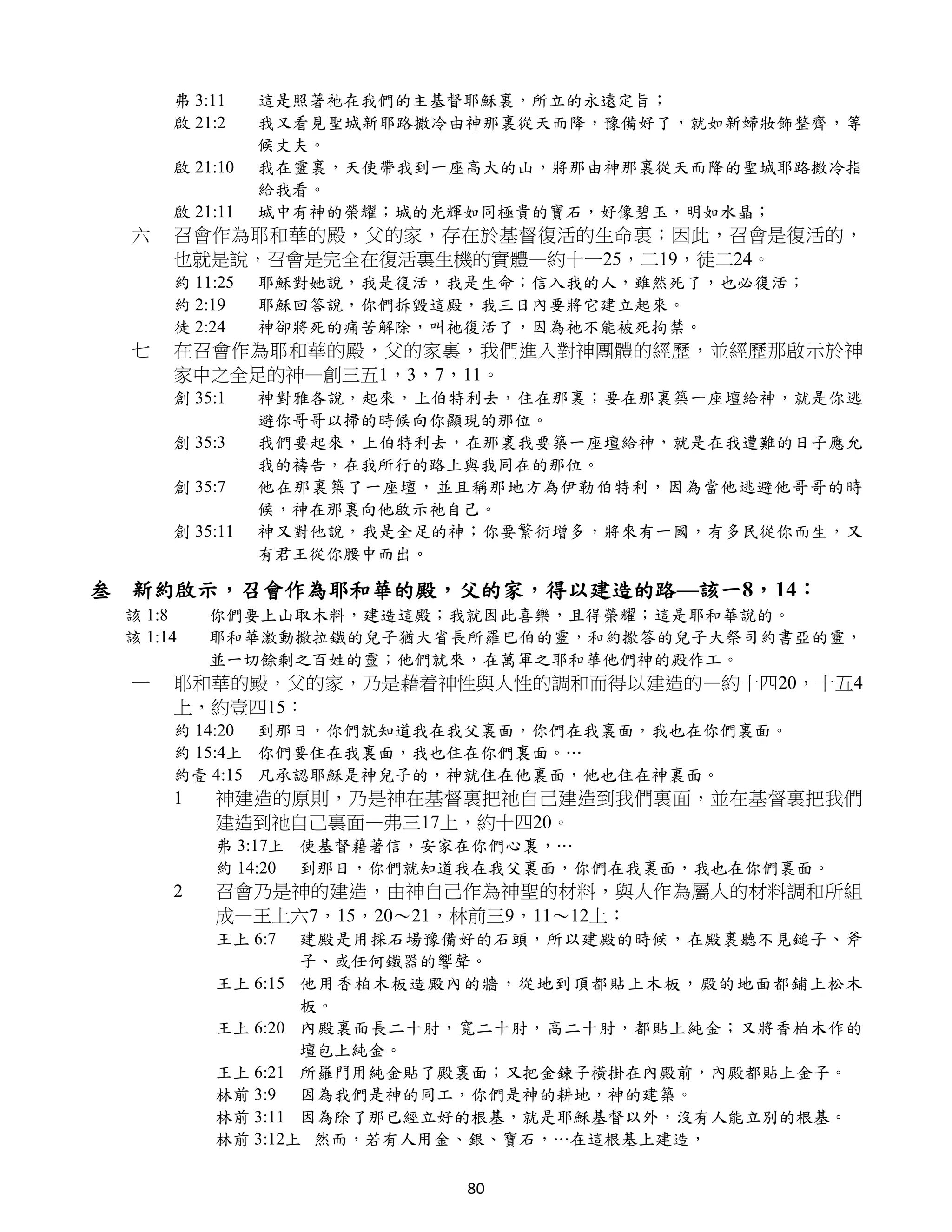 弗 3:11    這是照著祂在我們的主基督耶穌裏，所立的永遠定旨；
      啟 21:2    我又看見聖城新耶路撒冷由神那裏從天而降，豫備好了，就如新婦妝飾整齊，等
                候丈夫。
      啟 21:10   我在靈裏，天使帶我到一座高大的山，將那由神那裏從天而降的聖城耶路撒冷指
                給我看。
      啟 21:11   城中有神的榮耀；城的光輝如同極貴的寶石，好像碧玉，明如水晶；
  六   召會作為耶和華的殿，父的家，存在於基督復活的生命裏；因此，召會是復活的，
      也就是說，召會是完全在復活裏生機的實體—約十一25，二19，徒二24。
      約 11:25   耶穌對她說，我是復活，我是生命；信入我的人，雖然死了，也必復活；
      約 2:19    耶穌回答說，你們拆毀這殿，我三日內要將它建立起來。
      徒 2:24    神卻將死的痛苦解除，叫祂復活了，因為祂不能被死拘禁。
  七   在召會作為耶和華的殿，父的家裏，我們進入對神團體的經歷，並經歷那啟示於神
      家中之全足的神—創三五1，3，7，11。
      創 35:1    神對雅各說，起來，上伯特利去，住在那裏；要在那裏築一座壇給神，就是你逃
                避你哥哥以掃的時候向你顯現的那位。
      創 35:3    我們要起來，上伯特利去，在那裏我要築一座壇給神，就是在我遭難的日子應允
                我的禱告，在我所行的路上與我同在的那位。
      創 35:7    他在那裏築了一座壇，並且稱那地方為伊勒伯特利，因為當他逃避他哥哥的時
                候，神在那裏向他啟示祂自己。
      創 35:11   神又對他說，我是全足的神；你要繁衍增多，將來有一國，有多民從你而生，又
                有君王從你腰中而出。

叁 新約啟示，召會作為耶和華的殿，父的家，得以建造的路—該一8，14：
 該 1:8    你們要上山取木料，建造這殿；我就因此喜樂，且得榮耀；這是耶和華說的。
 該 1:14   耶和華激動撒拉鐵的兒子猶大省長所羅巴伯的靈，和約撒答的兒子大祭司約書亞的靈，
          並一切餘剩之百姓的靈；他們就來，在萬軍之耶和華他們神的殿作工。
  一   耶和華的殿，父的家，乃是藉着神性與人性的調和而得以建造的—約十四20，十五4
      上，約壹四15：
      約 14:20 到那日，你們就知道我在我父裏面，你們在我裏面，我也在你們裏面。
      約 15:4上 你們要住在我裏面，我也住在你們裏面。…
      約壹 4:15 凡承認耶穌是神兒子的，神就住在他裏面，他也住在神裏面。
      1   神建造的原則，乃是神在基督裏把祂自己建造到我們裏面，並在基督裏把我們
          建造到祂自己裏面—弗三17上，約十四20。
          弗 3:17上 使基督藉著信，安家在你們心裏，…
          約 14:20 到那日，你們就知道我在我父裏面，你們在我裏面，我也在你們裏面。
      2   召會乃是神的建造，由神自己作為神聖的材料，與人作為屬人的材料調和所組
          成—王上六7，15，20～21，林前三9，11～12上：
          王上 6:7  建殿是用採石場豫備好的石頭，所以建殿的時候，在殿裏聽不見鎚子、斧
                  子、或任何鐵器的響聲。
          王上 6:15 他用香柏木板造殿內的牆，從地到頂都貼上木板，殿的地面都鋪上松木
                  板。
          王上 6:20 內殿裏面長二十肘，寬二十肘，高二十肘，都貼上純金；又將香柏木作的
                  壇包上純金。
          王上 6:21 所羅門用純金貼了殿裏面；又把金鍊子橫掛在內殿前，內殿都貼上金子。
          林前 3:9 因為我們是神的同工，你們是神的耕地，神的建築。
          林前 3:11 因為除了那已經立好的根基，就是耶穌基督以外，沒有人能立別的根基。
          林前 3:12上 然而，若有人用金、銀、寶石，…在這根基上建造，

                            80
 