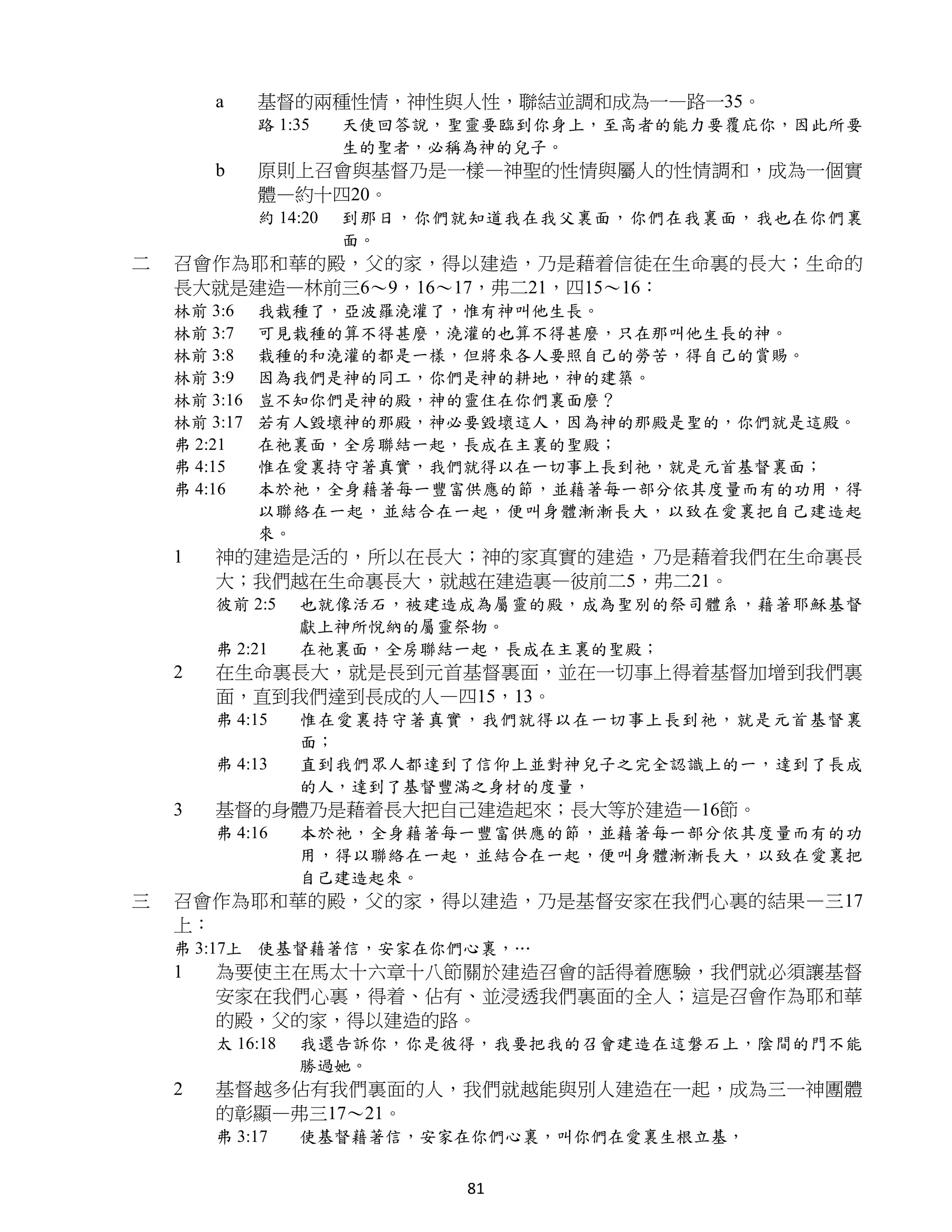a     基督的兩種性情，神性與人性，聯結並調和成為一—路一35。
              路 1:35    天使回答說，聖靈要臨到你身上，至高者的能力要覆庇你，因此所要
                        生的聖者，必稱為神的兒子。
        b     原則上召會與基督乃是一樣—神聖的性情與屬人的性情調和，成為一個實
              體—約十四20。
              約 14:20   到那日，你們就知道我在我父裏面，你們在我裏面，我也在你們裏
                        面。
二   召會作為耶和華的殿，父的家，得以建造，乃是藉着信徒在生命裏的長大；生命的
    長大就是建造—林前三6～9，16～17，弗二21，四15～16：
    林前 3:6    我栽種了，亞波羅澆灌了，惟有神叫他生長。
    林前 3:7    可見栽種的算不得甚麼，澆灌的也算不得甚麼，只在那叫他生長的神。
    林前 3:8    栽種的和澆灌的都是一樣，但將來各人要照自己的勞苦，得自己的賞賜。
    林前 3:9    因為我們是神的同工，你們是神的耕地，神的建築。
    林前 3:16   豈不知你們是神的殿，神的靈住在你們裏面麼？
    林前 3:17   若有人毀壞神的那殿，神必要毀壞這人，因為神的那殿是聖的，你們就是這殿。
    弗 2:21    在祂裏面，全房聯結一起，長成在主裏的聖殿；
    弗 4:15    惟在愛裏持守著真實，我們就得以在一切事上長到祂，就是元首基督裏面；
    弗 4:16    本於祂，全身藉著每一豐富供應的節，並藉著每一部分依其度量而有的功用，得
              以聯絡在一起，並結合在一起，便叫身體漸漸長大，以致在愛裏把自己建造起
              來。
    1   神的建造是活的，所以在長大；神的家真實的建造，乃是藉着我們在生命裏長
        大；我們越在生命裏長大，就越在建造裏—彼前二5，弗二21。
        彼前 2:5    也就像活石，被建造成為屬靈的殿，成為聖別的祭司體系，藉著耶穌基督
                  獻上神所悅納的屬靈祭物。
        弗 2:21    在祂裏面，全房聯結一起，長成在主裏的聖殿；
    2   在生命裏長大，就是長到元首基督裏面，並在一切事上得着基督加增到我們裏
        面，直到我們達到長成的人—四15，13。
        弗 4:15    惟在愛裏持守著真實，我們就得以在一切事上長到祂，就是元首基督裏
                  面；
        弗 4:13    直到我們眾人都達到了信仰上並對神兒子之完全認識上的一，達到了長成
                  的人，達到了基督豐滿之身材的度量，
    3   基督的身體乃是藉着長大把自己建造起來；長大等於建造—16節。
        弗 4:16    本於祂，全身藉著每一豐富供應的節，並藉著每一部分依其度量而有的功
                  用，得以聯絡在一起，並結合在一起，便叫身體漸漸長大，以致在愛裏把
                  自己建造起來。
三   召會作為耶和華的殿，父的家，得以建造，乃是基督安家在我們心裏的結果—三17
    上：
    弗 3:17上 使基督藉著信，安家在你們心裏，…
    1   為要使主在馬太十六章十八節關於建造召會的話得着應驗，我們就必須讓基督
        安家在我們心裏，得着、佔有、並浸透我們裏面的全人；這是召會作為耶和華
        的殿，父的家，得以建造的路。
        太 16:18   我還告訴你，你是彼得，我要把我的召會建造在這磐石上，陰間的門不能
                  勝過她。
    2   基督越多佔有我們裏面的人，我們就越能與別人建造在一起，成為三一神團體
        的彰顯—弗三17～21。
        弗 3:17    使基督藉著信，安家在你們心裏，叫你們在愛裏生根立基，


                               81
 