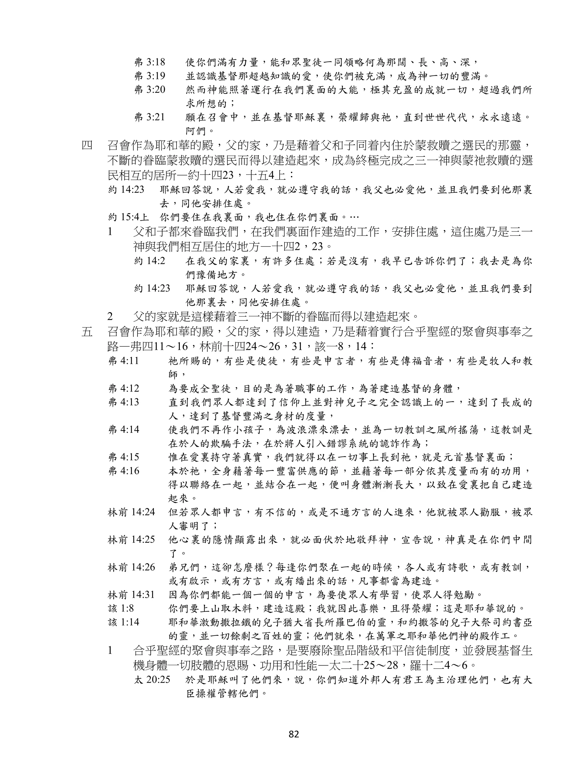 弗 3:18    使你們滿有力量，能和眾聖徒一同領略何為那闊、長、高、深，
        弗 3:19    並認識基督那超越知識的愛，使你們被充滿，成為神一切的豐滿。
        弗 3:20    然而神能照著運行在我們裏面的大能，極其充盈的成就一切，超過我們所
                  求所想的；
        弗 3:21    願在召會中，並在基督耶穌裏，榮耀歸與祂，直到世世代代，永永遠遠。
                  阿們。
四   召會作為耶和華的殿，父的家，乃是藉着父和子同着內住於蒙救贖之選民的那靈，
    不斷的眷臨蒙救贖的選民而得以建造起來，成為終極完成之三一神與蒙祂救贖的選
    民相互的居所—約十四23，十五4上：
    約 14:23 耶穌回答說，人若愛我，就必遵守我的話，我父也必愛他，並且我們要到他那裏
            去，同他安排住處。
    約 15:4上 你們要住在我裏面，我也住在你們裏面。…
    1   父和子都來眷臨我們，在我們裏面作建造的工作，安排住處，這住處乃是三一
        神與我們相互居住的地方—十四2，23。
        約 14:2    在我父的家裏，有許多住處；若是沒有，我早已告訴你們了；我去是為你
                  們豫備地方。
        約 14:23   耶穌回答說，人若愛我，就必遵守我的話，我父也必愛他，並且我們要到
                  他那裏去，同他安排住處。
    2 父的家就是這樣藉着三一神不斷的眷臨而得以建造起來。
五   召會作為耶和華的殿，父的家，得以建造，乃是藉着實行合乎聖經的聚會與事奉之
    路—弗四11～16，林前十四24～26，31，該一8，14：
    弗 4:11       祂所賜的，有些是使徒，有些是申言者，有些是傳福音者，有些是牧人和教
                 師，
    弗 4:12       為要成全聖徒，目的是為著職事的工作，為著建造基督的身體，
    弗 4:13       直到我們眾人都達到了信仰上並對神兒子之完全認識上的一，達到了長成的
                 人，達到了基督豐滿之身材的度量，
    弗 4:14       使我們不再作小孩子，為波浪漂來漂去，並為一切教訓之風所搖蕩，這教訓是
                 在於人的欺騙手法，在於將人引入錯謬系統的詭詐作為；
    弗 4:15       惟在愛裏持守著真實，我們就得以在一切事上長到祂，就是元首基督裏面；
    弗 4:16       本於祂，全身藉著每一豐富供應的節，並藉著每一部分依其度量而有的功用，
                 得以聯絡在一起，並結合在一起，便叫身體漸漸長大，以致在愛裏把自己建造
                 起來。
    林前 14:24     但若眾人都申言，有不信的，或是不通方言的人進來，他就被眾人勸服，被眾
                 人審明了；
    林前 14:25     他心裏的隱情顯露出來，就必面伏於地敬拜神，宣告說，神真是在你們中間
                 了。
    林前 14:26     弟兄們，這卻怎麼樣？每逢你們聚在一起的時候，各人或有詩歌，或有教訓，
                 或有啟示，或有方言，或有繙出來的話，凡事都當為建造。
    林前 14:31     因為你們都能一個一個的申言，為要使眾人有學習，使眾人得勉勵。
    該 1:8        你們要上山取木料，建造這殿；我就因此喜樂，且得榮耀；這是耶和華說的。
    該 1:14       耶和華激動撒拉鐵的兒子猶大省長所羅巴伯的靈，和約撒答的兒子大祭司約書亞
                 的靈，並一切餘剩之百姓的靈；他們就來，在萬軍之耶和華他們神的殿作工。
    1   合乎聖經的聚會與事奉之路，是要廢除聖品階級和平信徒制度，並發展基督生
        機身體一切肢體的恩賜、功用和性能—太二十25～28，羅十二4～6。
        太 20:25   於是耶穌叫了他們來，說，你們知道外邦人有君王為主治理他們，也有大
                  臣操權管轄他們。


                            82
 