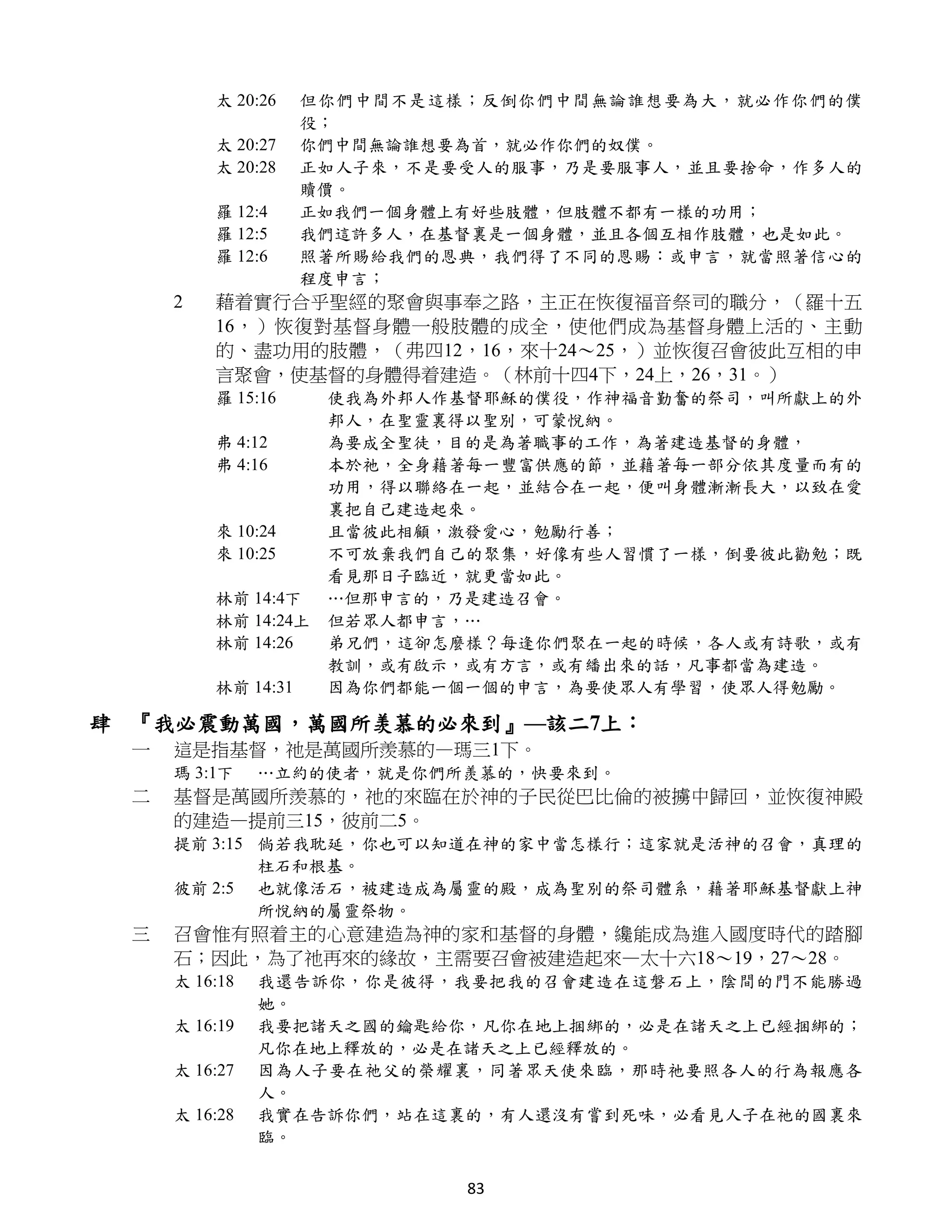 太 20:26    但你們中間不是這樣；反倒你們中間無論誰想要為大，就必作你們的僕
                    役；
         太 20:27    你們中間無論誰想要為首，就必作你們的奴僕。
         太 20:28    正如人子來，不是要受人的服事，乃是要服事人，並且要捨命，作多人的
                    贖價。
         羅 12:4     正如我們一個身體上有好些肢體，但肢體不都有一樣的功用；
         羅 12:5     我們這許多人，在基督裏是一個身體，並且各個互相作肢體，也是如此。
         羅 12:6     照著所賜給我們的恩典，我們得了不同的恩賜：或申言，就當照著信心的
                    程度申言；
     2   藉着實行合乎聖經的聚會與事奉之路，主正在恢復福音祭司的職分，（羅十五
         16，）恢復對基督身體一般肢體的成全，使他們成為基督身體上活的、主動
         的、盡功用的肢體，（弗四12，16，來十24～25，）並恢復召會彼此互相的申
         言聚會，使基督的身體得着建造。（林前十四4下，24上，26，31。）
         羅 15:16     使我為外邦人作基督耶穌的僕役，作神福音勤奮的祭司，叫所獻上的外
                     邦人，在聖靈裏得以聖別，可蒙悅納。
         弗 4:12      為要成全聖徒，目的是為著職事的工作，為著建造基督的身體，
         弗 4:16      本於祂，全身藉著每一豐富供應的節，並藉著每一部分依其度量而有的
                     功用，得以聯絡在一起，並結合在一起，便叫身體漸漸長大，以致在愛
                     裏把自己建造起來。
         來 10:24     且當彼此相顧，激發愛心，勉勵行善；
         來 10:25     不可放棄我們自己的聚集，好像有些人習慣了一樣，倒要彼此勸勉；既
                     看見那日子臨近，就更當如此。
         林前 14:4下    …但那申言的，乃是建造召會。
         林前 14:24上   但若眾人都申言，…
         林前 14:26    弟兄們，這卻怎麼樣？每逢你們聚在一起的時候，各人或有詩歌，或有
                     教訓，或有啟示，或有方言，或有繙出來的話，凡事都當為建造。
         林前 14:31    因為你們都能一個一個的申言，為要使眾人有學習，使眾人得勉勵。

肆 『我必震動萬國，萬國所羡慕的必來到』—該二7上：
 一   這是指基督，祂是萬國所羨慕的—瑪三1下。
     瑪 3:1下    …立約的使者，就是你們所羨慕的，快要來到。
 二   基督是萬國所羨慕的，祂的來臨在於神的子民從巴比倫的被擄中歸回，並恢復神殿
     的建造—提前三15，彼前二5。
     提前 3:15 倘若我耽延，你也可以知道在神的家中當怎樣行；這家就是活神的召會，真理的
             柱石和根基。
     彼前 2:5 也就像活石，被建造成為屬靈的殿，成為聖別的祭司體系，藉著耶穌基督獻上神
             所悅納的屬靈祭物。
 三   召會惟有照着主的心意建造為神的家和基督的身體，纔能成為進入國度時代的踏腳
     石；因此，為了祂再來的緣故，主需要召會被建造起來—太十六18～19，27～28。
     太 16:18   我還告訴你，你是彼得，我要把我的召會建造在這磐石上，陰間的門不能勝過
               她。
     太 16:19   我要把諸天之國的鑰匙給你，凡你在地上捆綁的，必是在諸天之上已經捆綁的；
               凡你在地上釋放的，必是在諸天之上已經釋放的。
     太 16:27   因為人子要在祂父的榮耀裏，同著眾天使來臨，那時祂要照各人的行為報應各
               人。
     太 16:28   我實在告訴你們，站在這裏的，有人還沒有嘗到死味，必看見人子在祂的國裏來
               臨。


                             83
 