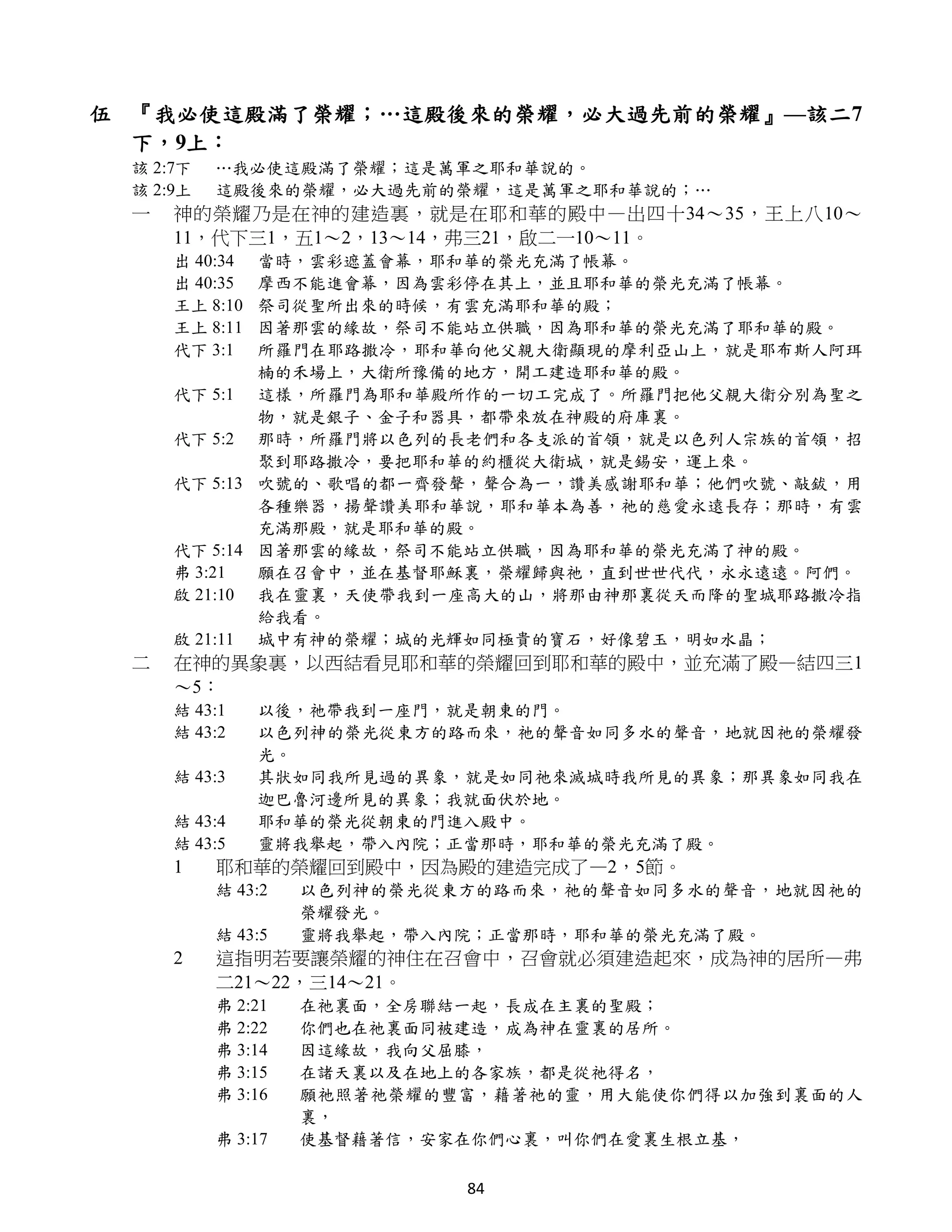 伍 『我必使這殿滿了榮耀；…這殿後來的榮耀，必大過先前的榮耀』—該二7
  下，9上：
 該 2:7下   …我必使這殿滿了榮耀；這是萬軍之耶和華說的。
 該 2:9上   這殿後來的榮耀，必大過先前的榮耀，這是萬軍之耶和華說的；…
 一   神的榮耀乃是在神的建造裏，就是在耶和華的殿中—出四十34～35，王上八10～
     11，代下三1，五1～2，13～14，弗三21，啟二一10～11。
     出 40:34 當時，雲彩遮蓋會幕，耶和華的榮光充滿了帳幕。
     出 40:35 摩西不能進會幕，因為雲彩停在其上，並且耶和華的榮光充滿了帳幕。
     王上 8:10 祭司從聖所出來的時候，有雲充滿耶和華的殿；
     王上 8:11 因著那雲的緣故，祭司不能站立供職，因為耶和華的榮光充滿了耶和華的殿。
     代下 3:1  所羅門在耶路撒冷，耶和華向他父親大衛顯現的摩利亞山上，就是耶布斯人阿珥
             楠的禾場上，大衛所豫備的地方，開工建造耶和華的殿。
     代下 5:1 這樣，所羅門為耶和華殿所作的一切工完成了。所羅門把他父親大衛分別為聖之
             物，就是銀子、金子和器具，都帶來放在神殿的府庫裏。
     代下 5:2 那時，所羅門將以色列的長老們和各支派的首領，就是以色列人宗族的首領，招
             聚到耶路撒冷，要把耶和華的約櫃從大衛城，就是錫安，運上來。
     代下 5:13 吹號的、歌唱的都一齊發聲，聲合為一，讚美感謝耶和華；他們吹號、敲鈸，用
             各種樂器，揚聲讚美耶和華說，耶和華本為善，祂的慈愛永遠長存；那時，有雲
             充滿那殿，就是耶和華的殿。
     代下 5:14 因著那雲的緣故，祭司不能站立供職，因為耶和華的榮光充滿了神的殿。
     弗 3:21  願在召會中，並在基督耶穌裏，榮耀歸與祂，直到世世代代，永永遠遠。阿們。
     啟 21:10 我在靈裏，天使帶我到一座高大的山，將那由神那裏從天而降的聖城耶路撒冷指
             給我看。
     啟 21:11 城中有神的榮耀；城的光輝如同極貴的寶石，好像碧玉，明如水晶；
 二   在神的異象裏，以西結看見耶和華的榮耀回到耶和華的殿中，並充滿了殿—結四三1
     ～5：
     結 43:1    以後，祂帶我到一座門，就是朝東的門。
     結 43:2    以色列神的榮光從東方的路而來，祂的聲音如同多水的聲音，地就因祂的榮耀發
               光。
     結 43:3    其狀如同我所見過的異象，就是如同祂來滅城時我所見的異象；那異象如同我在
               迦巴魯河邊所見的異象；我就面伏於地。
     結 43:4    耶和華的榮光從朝東的門進入殿中。
     結 43:5    靈將我舉起，帶入內院；正當那時，耶和華的榮光充滿了殿。
     1    耶和華的榮耀回到殿中，因為殿的建造完成了—2，5節。
          結 43:2   以色列神的榮光從東方的路而來，祂的聲音如同多水的聲音，地就因祂的
                   榮耀發光。
          結 43:5   靈將我舉起，帶入內院；正當那時，耶和華的榮光充滿了殿。
     2    這指明若要讓榮耀的神住在召會中，召會就必須建造起來，成為神的居所—弗
          二21～22，三14～21。
          弗 2:21   在祂裏面，全房聯結一起，長成在主裏的聖殿；
          弗 2:22   你們也在祂裏面同被建造，成為神在靈裏的居所。
          弗 3:14   因這緣故，我向父屈膝，
          弗 3:15   在諸天裏以及在地上的各家族，都是從祂得名，
          弗 3:16   願祂照著祂榮耀的豐富，藉著祂的靈，用大能使你們得以加強到裏面的人
                   裏，
          弗 3:17   使基督藉著信，安家在你們心裏，叫你們在愛裏生根立基，

                            84
 