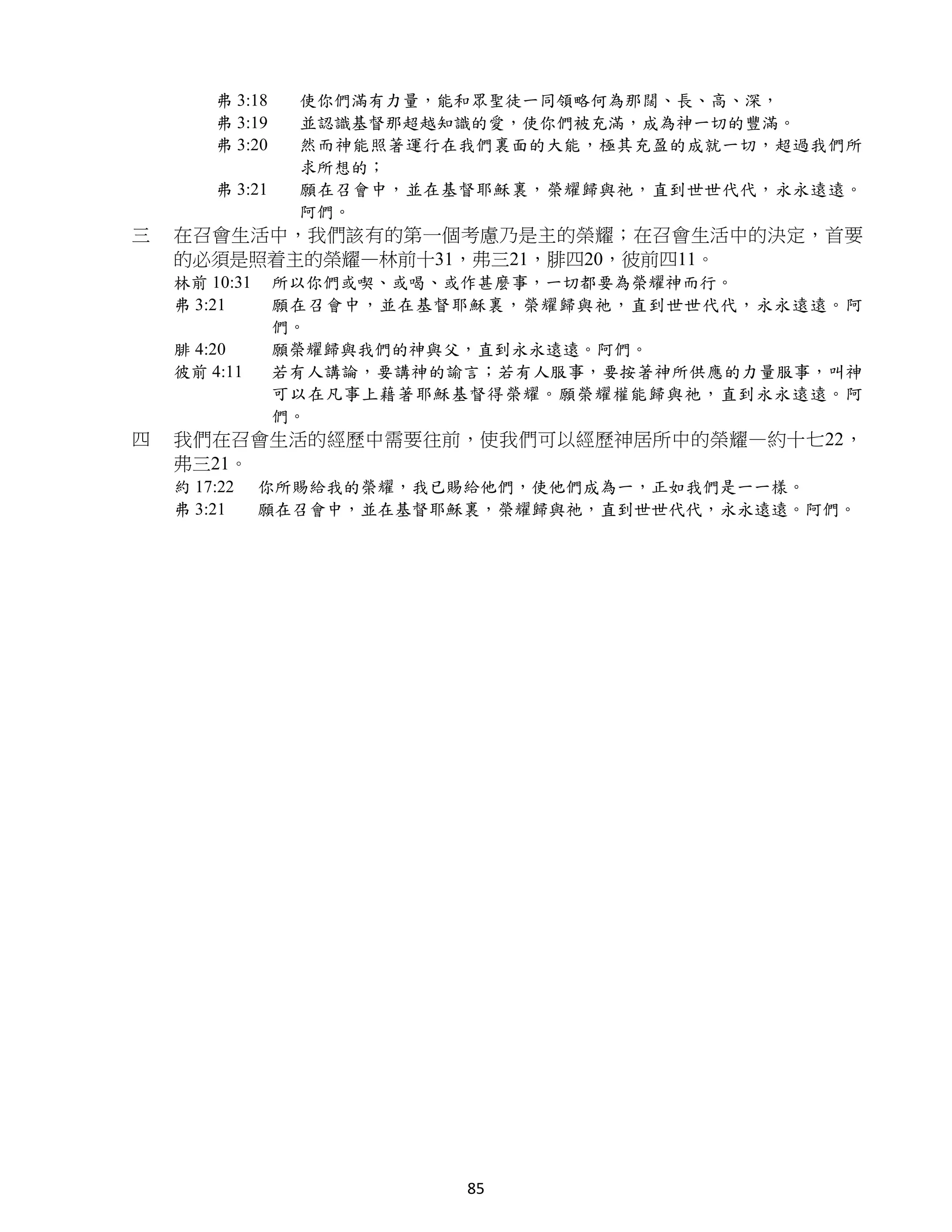 弗 3:18    使你們滿有力量，能和眾聖徒一同領略何為那闊、長、高、深，
        弗 3:19    並認識基督那超越知識的愛，使你們被充滿，成為神一切的豐滿。
        弗 3:20    然而神能照著運行在我們裏面的大能，極其充盈的成就一切，超過我們所
                  求所想的；
        弗 3:21    願在召會中，並在基督耶穌裏，榮耀歸與祂，直到世世代代，永永遠遠。
                  阿們。
三   在召會生活中，我們該有的第一個考慮乃是主的榮耀；在召會生活中的決定，首要
    的必須是照着主的榮耀—林前十31，弗三21，腓四20，彼前四11。
    林前 10:31     所以你們或喫、或喝、或作甚麼事，一切都要為榮耀神而行。
    弗 3:21       願在召會中，並在基督耶穌裏，榮耀歸與祂，直到世世代代，永永遠遠。阿
                 們。
    腓 4:20       願榮耀歸與我們的神與父，直到永永遠遠。阿們。
    彼前 4:11      若有人講論，要講神的諭言；若有人服事，要按著神所供應的力量服事，叫神
                 可以在凡事上藉著耶穌基督得榮耀。願榮耀權能歸與祂，直到永永遠遠。阿
                 們。
四   我們在召會生活的經歷中需要往前，使我們可以經歷神居所中的榮耀—約十七22，
    弗三21。
    約 17:22    你所賜給我的榮耀，我已賜給他們，使他們成為一，正如我們是一一樣。
    弗 3:21     願在召會中，並在基督耶穌裏，榮耀歸與祂，直到世世代代，永永遠遠。阿們。




                            85
 