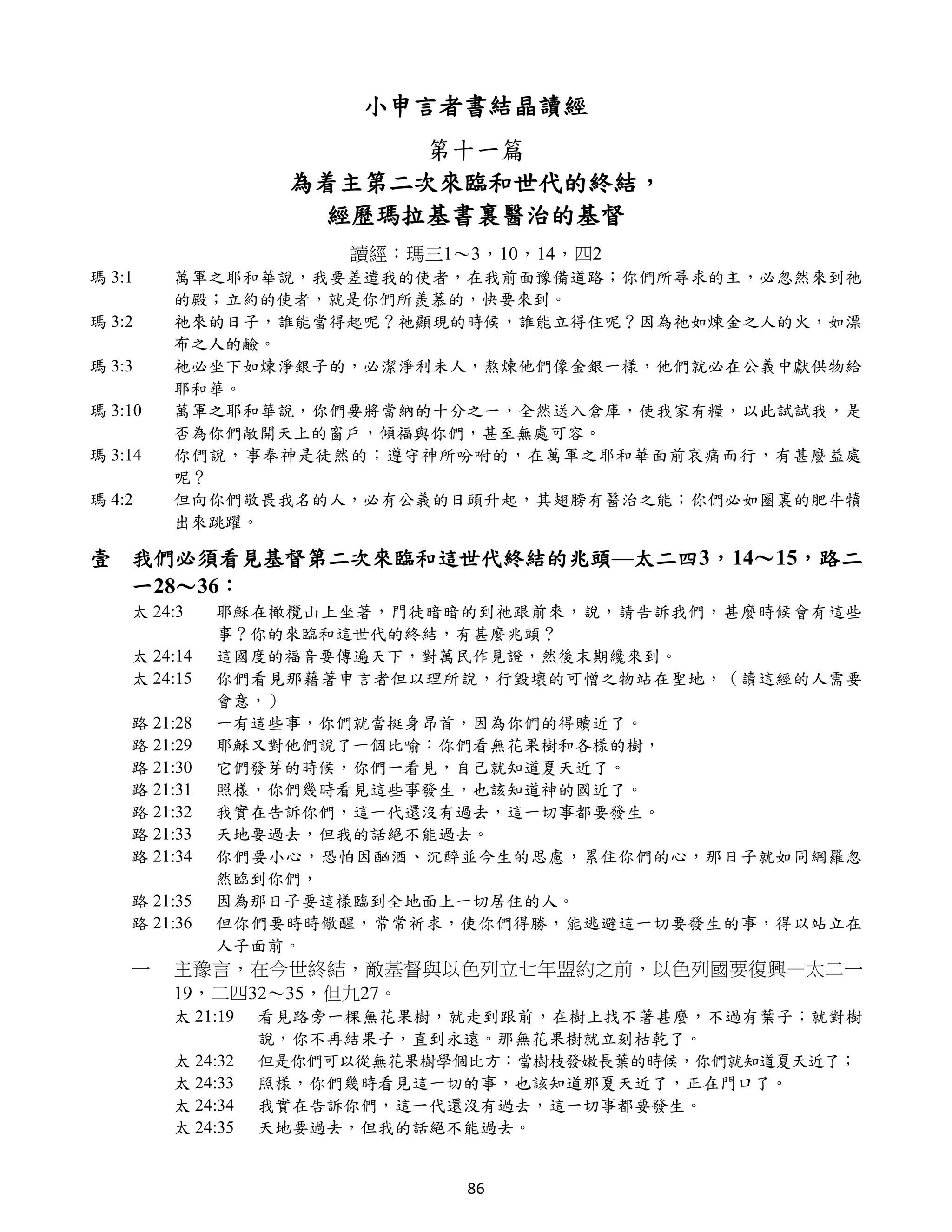 小申言者書結晶讀經
                          第十一篇
                    為着主第二次來臨和世代的終結，
                      經歷瑪拉基書裏醫治的基督
                        讀經：瑪三1～3，10，14，四2
瑪 3:1    萬軍之耶和華說，我要差遣我的使者，在我前面豫備道路；你們所尋求的主，必忽然來到祂
         的殿；立約的使者，就是你們所羨慕的，快要來到。
瑪 3:2    祂來的日子，誰能當得起呢？祂顯現的時候，誰能立得住呢？因為祂如煉金之人的火，如漂
         布之人的鹼。
瑪 3:3    祂必坐下如煉淨銀子的，必潔淨利未人，熬煉他們像金銀一樣，他們就必在公義中獻供物給
         耶和華。
瑪 3:10   萬軍之耶和華說，你們要將當納的十分之一，全然送入倉庫，使我家有糧，以此試試我，是
         否為你們敞開天上的窗戶，傾福與你們，甚至無處可容。
瑪 3:14   你們說，事奉神是徒然的；遵守神所吩咐的，在萬軍之耶和華面前哀痛而行，有甚麼益處
         呢？
瑪 4:2    但向你們敬畏我名的人，必有公義的日頭升起，其翅膀有醫治之能；你們必如圈裏的肥牛犢
         出來跳躍。

壹 我們必須看見基督第二次來臨和這世代終結的兆頭—太二四3，14～15，路二
  一28～36：
    太 24:3    耶穌在橄欖山上坐著，門徒暗暗的到祂跟前來，說，請告訴我們，甚麼時候會有這些
              事？你的來臨和這世代的終結，有甚麼兆頭？
    太 24:14   這國度的福音要傳遍天下，對萬民作見證，然後末期纔來到。
    太 24:15   你們看見那藉著申言者但以理所說，行毀壞的可憎之物站在聖地，（讀這經的人需要
              會意，）
    路 21:28   一有這些事，你們就當挺身昂首，因為你們的得贖近了。
    路 21:29   耶穌又對他們說了一個比喻：你們看無花果樹和各樣的樹，
    路 21:30   它們發芽的時候，你們一看見，自己就知道夏天近了。
    路 21:31   照樣，你們幾時看見這些事發生，也該知道神的國近了。
    路 21:32   我實在告訴你們，這一代還沒有過去，這一切事都要發生。
    路 21:33   天地要過去，但我的話絕不能過去。
    路 21:34   你們要小心，恐怕因酗酒、沉醉並今生的思慮，累住你們的心，那日子就如同網羅忽
              然臨到你們，
    路 21:35   因為那日子要這樣臨到全地面上一切居住的人。
    路 21:36   但你們要時時儆醒，常常祈求，使你們得勝，能逃避這一切要發生的事，得以站立在
              人子面前。
    一    主豫言，在今世終結，敵基督與以色列立七年盟約之前，以色列國要復興—太二一
         19，二四32～35，但九27。
         太 21:19   看見路旁一棵無花果樹，就走到跟前，在樹上找不著甚麼，不過有葉子；就對樹
                   說，你不再結果子，直到永遠。那無花果樹就立刻枯乾了。
         太 24:32   但是你們可以從無花果樹學個比方：當樹枝發嫩長葉的時候，你們就知道夏天近了；
         太 24:33   照樣，你們幾時看見這一切的事，也該知道那夏天近了，正在門口了。
         太 24:34   我實在告訴你們，這一代還沒有過去，這一切事都要發生。
         太 24:35   天地要過去，但我的話絕不能過去。


                               86
 