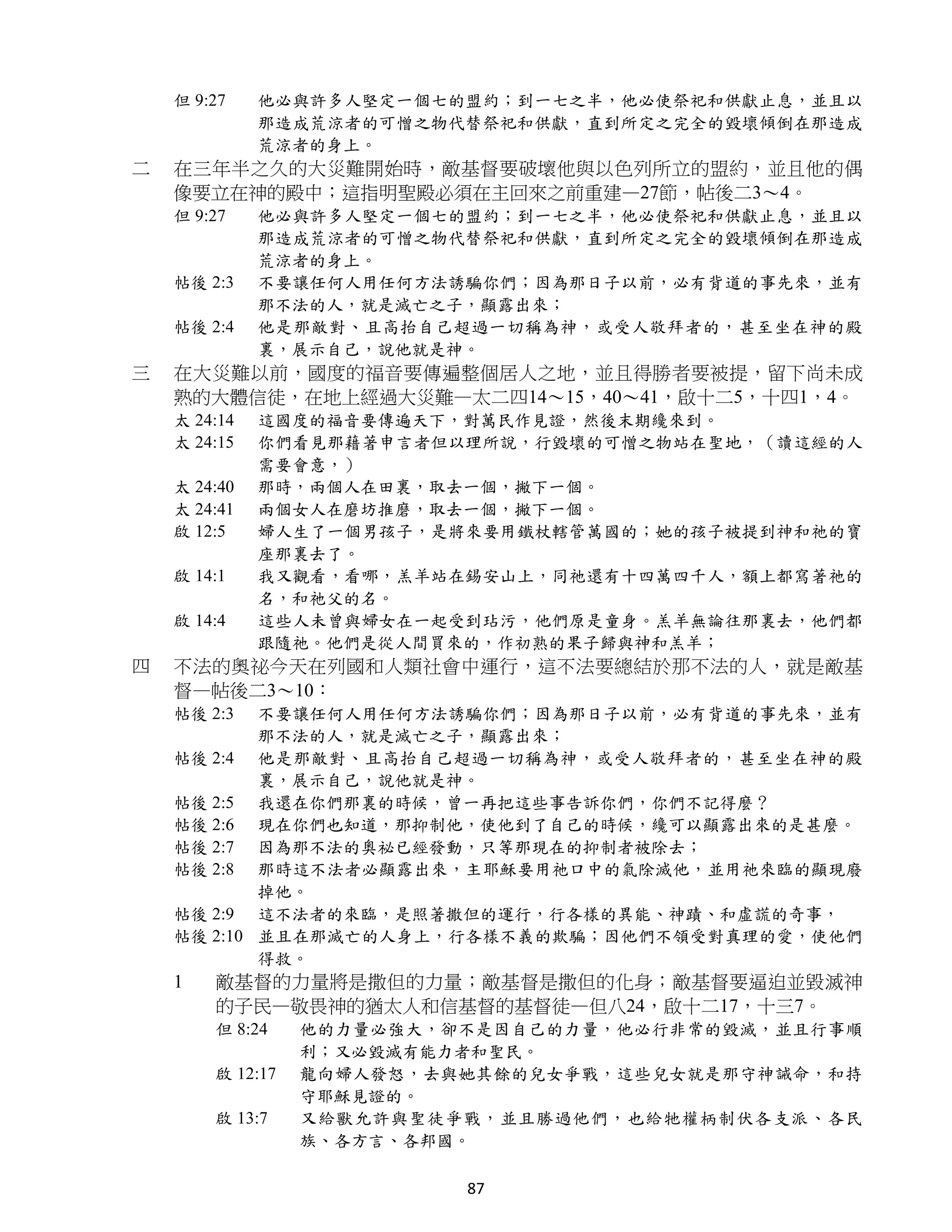 但 9:27    他必與許多人堅定一個七的盟約；到一七之半，他必使祭祀和供獻止息，並且以
              那造成荒涼者的可憎之物代替祭祀和供獻，直到所定之完全的毀壞傾倒在那造成
              荒涼者的身上。
二   在三年半之久的大災難開始時，敵基督要破壞他與以色列所立的盟約，並且他的偶
    像要立在神的殿中；這指明聖殿必須在主回來之前重建—27節，帖後二3～4。
    但 9:27    他必與許多人堅定一個七的盟約；到一七之半，他必使祭祀和供獻止息，並且以
              那造成荒涼者的可憎之物代替祭祀和供獻，直到所定之完全的毀壞傾倒在那造成
              荒涼者的身上。
    帖後 2:3    不要讓任何人用任何方法誘騙你們；因為那日子以前，必有背道的事先來，並有
              那不法的人，就是滅亡之子，顯露出來；
    帖後 2:4    他是那敵對、且高抬自己超過一切稱為神，或受人敬拜者的，甚至坐在神的殿
              裏，展示自己，說他就是神。
三   在大災難以前，國度的福音要傳遍整個居人之地，並且得勝者要被提，留下尚未成
    熟的大體信徒，在地上經過大災難—太二四14～15，40～41，啟十二5，十四1，4。
    太 24:14   這國度的福音要傳遍天下，對萬民作見證，然後末期纔來到。
    太 24:15   你們看見那藉著申言者但以理所說，行毀壞的可憎之物站在聖地，（讀這經的人
              需要會意，）
    太 24:40   那時，兩個人在田裏，取去一個，撇下一個。
    太 24:41   兩個女人在磨坊推磨，取去一個，撇下一個。
    啟 12:5    婦人生了一個男孩子，是將來要用鐵杖轄管萬國的；她的孩子被提到神和祂的寶
              座那裏去了。
    啟 14:1    我又觀看，看哪，羔羊站在錫安山上，同祂還有十四萬四千人，額上都寫著祂的
              名，和祂父的名。
    啟 14:4    這些人未曾與婦女在一起受到玷污，他們原是童身。羔羊無論往那裏去，他們都
              跟隨祂。他們是從人間買來的，作初熟的果子歸與神和羔羊；
四   不法的奧祕今天在列國和人類社會中運行，這不法要總結於那不法的人，就是敵基
    督—帖後二3～10：
    帖後 2:3  不要讓任何人用任何方法誘騙你們；因為那日子以前，必有背道的事先來，並有
            那不法的人，就是滅亡之子，顯露出來；
    帖後 2:4 他是那敵對、且高抬自己超過一切稱為神，或受人敬拜者的，甚至坐在神的殿
            裏，展示自己，說他就是神。
    帖後 2:5 我還在你們那裏的時候，曾一再把這些事告訴你們，你們不記得麼？
    帖後 2:6 現在你們也知道，那抑制他，使他到了自己的時候，纔可以顯露出來的是甚麼。
    帖後 2:7 因為那不法的奧祕已經發動，只等那現在的抑制者被除去；
    帖後 2:8 那時這不法者必顯露出來，主耶穌要用祂口中的氣除滅他，並用祂來臨的顯現廢
            掉他。
    帖後 2:9 這不法者的來臨，是照著撒但的運行，行各樣的異能、神蹟、和虛謊的奇事，
    帖後 2:10 並且在那滅亡的人身上，行各樣不義的欺騙；因他們不領受對真理的愛，使他們
            得救。
    1   敵基督的力量將是撒但的力量；敵基督是撒但的化身；敵基督要逼迫並毀滅神
        的子民—敬畏神的猶太人和信基督的基督徒—但八24，啟十二17，十三7。
        但 8:24    他的力量必強大，卻不是因自己的力量，他必行非常的毀滅，並且行事順
                  利；又必毀滅有能力者和聖民。
        啟 12:17   龍向婦人發怒，去與她其餘的兒女爭戰，這些兒女就是那守神誡命，和持
                  守耶穌見證的。
        啟 13:7    又給獸允許與聖徒爭戰，並且勝過他們，也給牠權柄制伏各支派、各民
                  族、各方言、各邦國。

                           87
 
