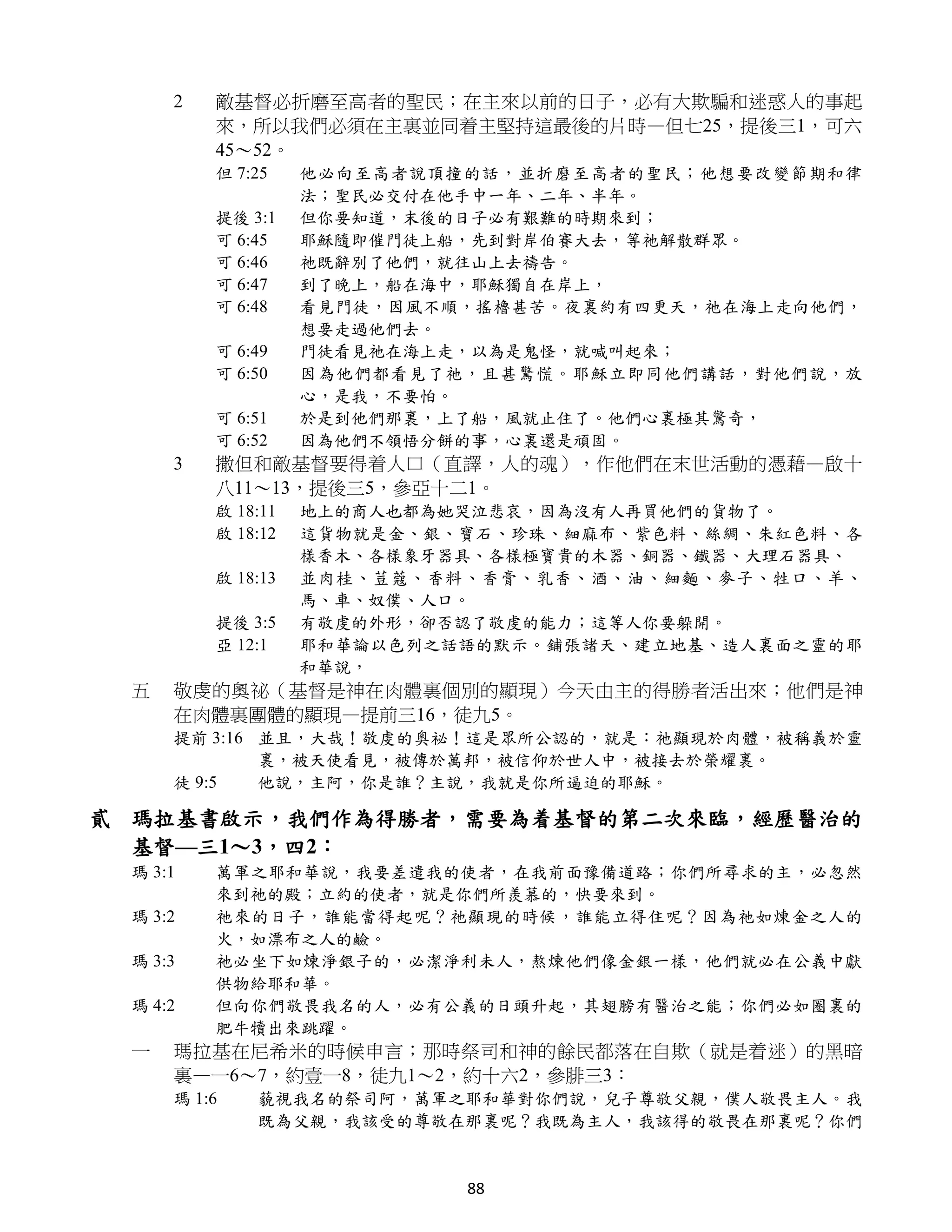 2   敵基督必折磨至高者的聖民；在主來以前的日子，必有大欺騙和迷惑人的事起
         來，所以我們必須在主裏並同着主堅持這最後的片時—但七25，提後三1，可六
         45～52。
         但 7:25    他必向至高者說頂撞的話，並折磨至高者的聖民；他想要改變節期和律
                   法；聖民必交付在他手中一年、二年、半年。
         提後 3:1    但你要知道，末後的日子必有艱難的時期來到；
         可 6:45    耶穌隨即催門徒上船，先到對岸伯賽大去，等祂解散群眾。
         可 6:46    祂既辭別了他們，就往山上去禱告。
         可 6:47    到了晚上，船在海中，耶穌獨自在岸上，
         可 6:48    看見門徒，因風不順，搖櫓甚苦。夜裏約有四更天，祂在海上走向他們，
                   想要走過他們去。
         可 6:49    門徒看見祂在海上走，以為是鬼怪，就喊叫起來；
         可 6:50    因為他們都看見了祂，且甚驚慌。耶穌立即同他們講話，對他們說，放
                   心，是我，不要怕。
         可 6:51    於是到他們那裏，上了船，風就止住了。他們心裏極其驚奇，
         可 6:52    因為他們不領悟分餅的事，心裏還是頑固。
     3   撒但和敵基督要得着人口（直譯，人的魂），作他們在末世活動的憑藉—啟十
         八11～13，提後三5，參亞十二1。
         啟 18:11   地上的商人也都為她哭泣悲哀，因為沒有人再買他們的貨物了。
         啟 18:12   這貨物就是金、銀、寶石、珍珠、細麻布、紫色料、絲綢、朱紅色料、各
                   樣香木、各樣象牙器具、各樣極寶貴的木器、銅器、鐵器、大理石器具、
         啟 18:13   並肉桂、荳蔻、香料、香膏、乳香、酒、油、細麵、麥子、牲口、羊、
                   馬、車、奴僕、人口。
         提後 3:5    有敬虔的外形，卻否認了敬虔的能力；這等人你要躲開。
         亞 12:1    耶和華論以色列之話語的默示。鋪張諸天、建立地基、造人裏面之靈的耶
                   和華說，
 五   敬虔的奧祕（基督是神在肉體裏個別的顯現）今天由主的得勝者活出來；他們是神
     在肉體裏團體的顯現—提前三16，徒九5。
     提前 3:16 並且，大哉！敬虔的奧祕！這是眾所公認的，就是：祂顯現於肉體，被稱義於靈
             裏，被天使看見，被傳於萬邦，被信仰於世人中，被接去於榮耀裏。
     徒 9:5   他說，主阿，你是誰？主說，我就是你所逼迫的耶穌。

貳 瑪拉基書啟示，我們作為得勝者，需要為着基督的第二次來臨，經歷醫治的
  基督—三1～3，四2：
 瑪 3:1   萬軍之耶和華說，我要差遣我的使者，在我前面豫備道路；你們所尋求的主，必忽然
         來到祂的殿；立約的使者，就是你們所羨慕的，快要來到。
 瑪 3:2   祂來的日子，誰能當得起呢？祂顯現的時候，誰能立得住呢？因為祂如煉金之人的
         火，如漂布之人的鹼。
 瑪 3:3   祂必坐下如煉淨銀子的，必潔淨利未人，熬煉他們像金銀一樣，他們就必在公義中獻
         供物給耶和華。
 瑪 4:2   但向你們敬畏我名的人，必有公義的日頭升起，其翅膀有醫治之能；你們必如圈裏的
         肥牛犢出來跳躍。
 一   瑪拉基在尼希米的時候申言；那時祭司和神的餘民都落在自欺（就是着迷）的黑暗
     裏—一6～7，約壹一8，徒九1～2，約十六2，參腓三3：
     瑪 1:6   藐視我名的祭司阿，萬軍之耶和華對你們說，兒子尊敬父親，僕人敬畏主人。我
             既為父親，我該受的尊敬在那裏呢？我既為主人，我該得的敬畏在那裏呢？你們


                            88
 