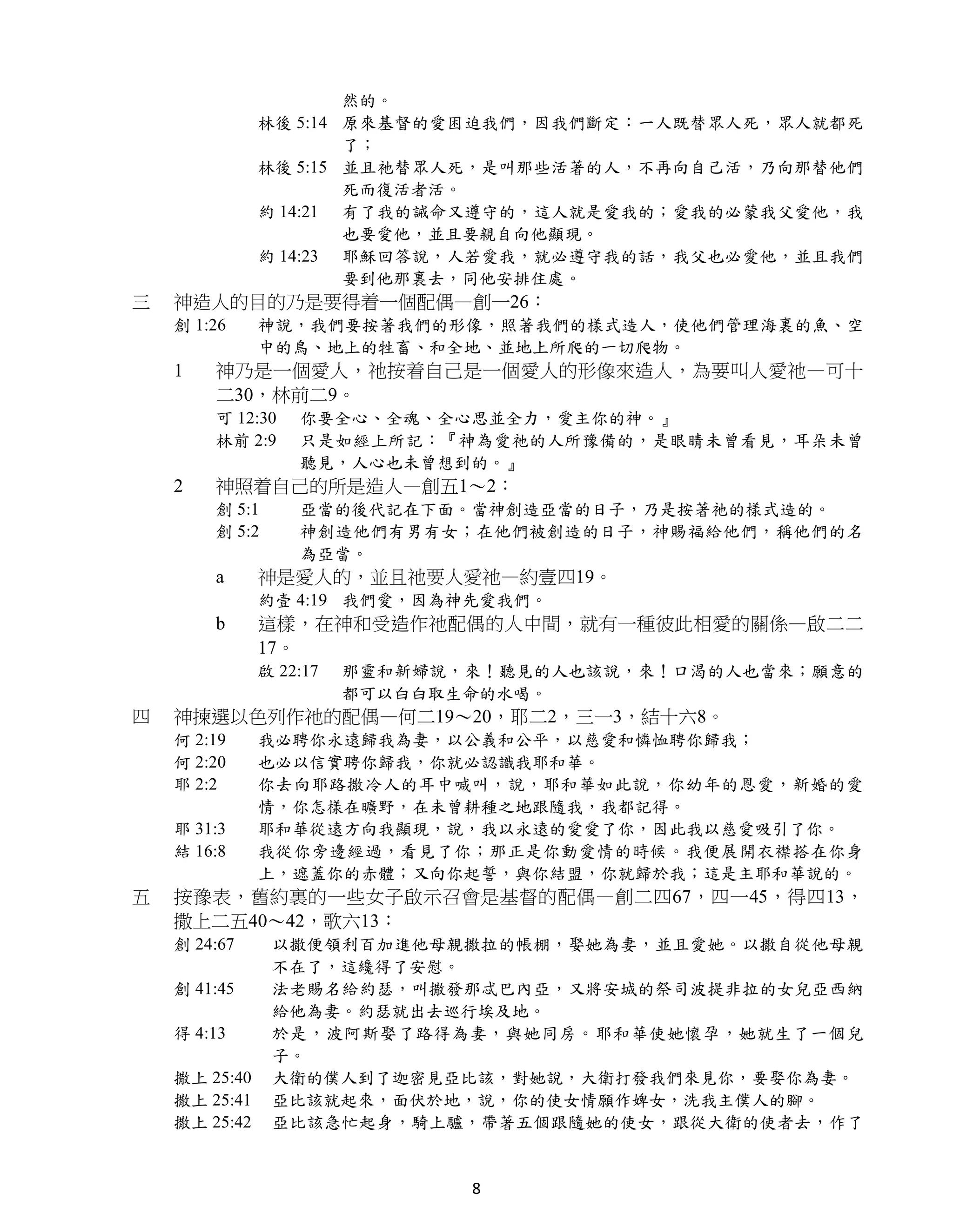 然的。
               林後 5:14 原來基督的愛困迫我們，因我們斷定：一人既替眾人死，眾人就都死
                       了；
               林後 5:15 並且祂替眾人死，是叫那些活著的人，不再向自己活，乃向那替他們
                       死而復活者活。
               約 14:21 有了我的誡命又遵守的，這人就是愛我的；愛我的必蒙我父愛他，我
                       也要愛他，並且要親自向他顯現。
               約 14:23 耶穌回答說，人若愛我，就必遵守我的話，我父也必愛他，並且我們
                       要到他那裏去，同他安排住處。
三   神造人的目的乃是要得着一個配偶—創一26：
    創 1:26     神說，我們要按著我們的形像，照著我們的樣式造人，使他們管理海裏的魚、空
               中的鳥、地上的牲畜、和全地、並地上所爬的一切爬物。
    1   神乃是一個愛人，祂按着自己是一個愛人的形像來造人，為要叫人愛祂—可十
        二30，林前二9。
        可 12:30    你要全心、全魂、全心思並全力，愛主你的神。』
        林前 2:9     只是如經上所記：『神為愛祂的人所豫備的，是眼睛未曾看見，耳朵未曾
                   聽見，人心也未曾想到的。』
    2   神照着自己的所是造人—創五1～2：
        創 5:1      亞當的後代記在下面。當神創造亞當的日子，乃是按著祂的樣式造的。
        創 5:2      神創造他們有男有女；在他們被創造的日子，神賜福給他們，稱他們的名
                   為亞當。
        a      神是愛人的，並且祂要人愛祂—約壹四19。
               約壹 4:19 我們愛，因為神先愛我們。
        b      這樣，在神和受造作祂配偶的人中間，就有一種彼此相愛的關係—啟二二
               17。
               啟 22:17   那靈和新婦說，來！聽見的人也該說，來！口渴的人也當來；願意的
                         都可以白白取生命的水喝。
四   神揀選以色列作祂的配偶—何二19～20，耶二2，三一3，結十六8。
    何 2:19     我必聘你永遠歸我為妻，以公義和公平，以慈愛和憐恤聘你歸我；
    何 2:20     也必以信實聘你歸我，你就必認識我耶和華。
    耶 2:2      你去向耶路撒冷人的耳中喊叫，說，耶和華如此說，你幼年的恩愛，新婚的愛
               情，你怎樣在曠野，在未曾耕種之地跟隨我，我都記得。
    耶 31:3     耶和華從遠方向我顯現，說，我以永遠的愛愛了你，因此我以慈愛吸引了你。
    結 16:8     我從你旁邊經過，看見了你；那正是你動愛情的時候。我便展開衣襟搭在你身
               上，遮蓋你的赤體；又向你起誓，與你結盟，你就歸於我；這是主耶和華說的。
五   按豫表，舊約裏的一些女子啟示召會是基督的配偶—創二四67，四一45，得四13，
    撒上二五40～42，歌六13：
    創 24:67     以撒便領利百加進他母親撒拉的帳棚，娶她為妻，並且愛她。以撒自從他母親
                不在了，這纔得了安慰。
    創 41:45     法老賜名給約瑟，叫撒發那忒巴內亞，又將安城的祭司波提非拉的女兒亞西納
                給他為妻。約瑟就出去巡行埃及地。
    得 4:13      於是，波阿斯娶了路得為妻，與她同房。耶和華使她懷孕，她就生了一個兒
                子。
    撒上 25:40    大衛的僕人到了迦密見亞比該，對她說，大衛打發我們來見你，要娶你為妻。
    撒上 25:41    亞比該就起來，面伏於地，說，你的使女情願作婢女，洗我主僕人的腳。
    撒上 25:42    亞比該急忙起身，騎上驢，帶著五個跟隨她的使女，跟從大衛的使者去，作了


                                8
 