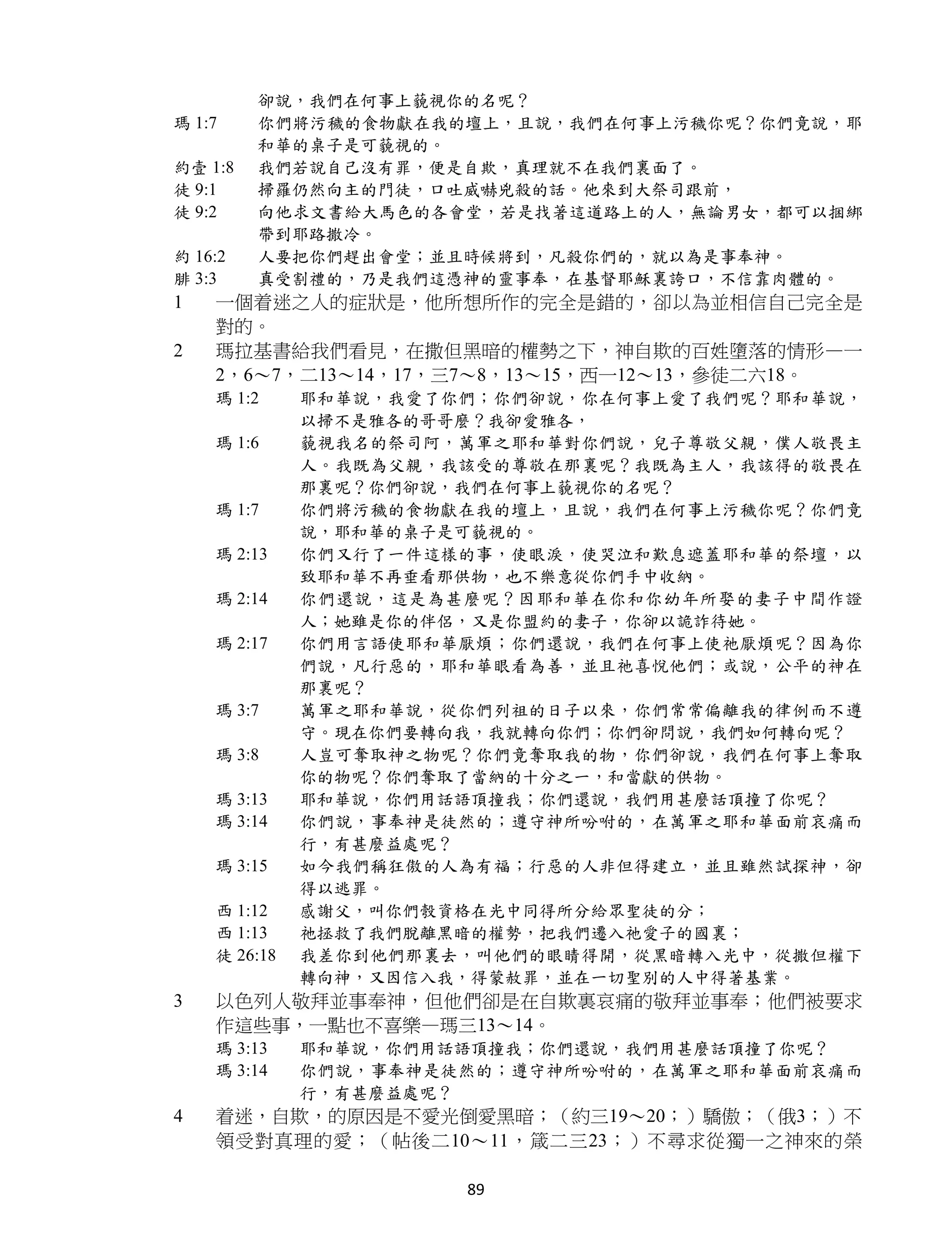 卻說，我們在何事上藐視你的名呢？
瑪 1:7    你們將污穢的食物獻在我的壇上，且說，我們在何事上污穢你呢？你們竟說，耶
         和華的桌子是可藐視的。
約壹 1:8   我們若說自己沒有罪，便是自欺，真理就不在我們裏面了。
徒 9:1    掃羅仍然向主的門徒，口吐威嚇兇殺的話。他來到大祭司跟前，
徒 9:2    向他求文書給大馬色的各會堂，若是找著這道路上的人，無論男女，都可以捆綁
         帶到耶路撒冷。
約 16:2   人要把你們趕出會堂；並且時候將到，凡殺你們的，就以為是事奉神。
腓 3:3    真受割禮的，乃是我們這憑神的靈事奉，在基督耶穌裏誇口，不信靠肉體的。
1   一個着迷之人的症狀是，他所想所作的完全是錯的，卻以為並相信自己完全是
    對的。
2   瑪拉基書給我們看見，在撒但黑暗的權勢之下，神自欺的百姓墮落的情形—一
    2，6～7，二13～14，17，三7～8，13～15，西一12～13，參徒二六18。
    瑪 1:2     耶和華說，我愛了你們；你們卻說，你在何事上愛了我們呢？耶和華說，
              以掃不是雅各的哥哥麼？我卻愛雅各，
    瑪 1:6     藐視我名的祭司阿，萬軍之耶和華對你們說，兒子尊敬父親，僕人敬畏主
              人。我既為父親，我該受的尊敬在那裏呢？我既為主人，我該得的敬畏在
              那裏呢？你們卻說，我們在何事上藐視你的名呢？
    瑪 1:7     你們將污穢的食物獻在我的壇上，且說，我們在何事上污穢你呢？你們竟
              說，耶和華的桌子是可藐視的。
    瑪 2:13    你們又行了一件這樣的事，使眼淚，使哭泣和歎息遮蓋耶和華的祭壇，以
              致耶和華不再垂看那供物，也不樂意從你們手中收納。
    瑪 2:14    你們還說，這是為甚麼呢？因耶和華在你和你幼年所娶的妻子中間作證
              人；她雖是你的伴侶，又是你盟約的妻子，你卻以詭詐待她。
    瑪 2:17    你們用言語使耶和華厭煩；你們還說，我們在何事上使祂厭煩呢？因為你
              們說，凡行惡的，耶和華眼看為善，並且祂喜悅他們；或說，公平的神在
              那裏呢？
    瑪 3:7     萬軍之耶和華說，從你們列祖的日子以來，你們常常偏離我的律例而不遵
              守。現在你們要轉向我，我就轉向你們；你們卻問說，我們如何轉向呢？
    瑪 3:8     人豈可奪取神之物呢？你們竟奪取我的物，你們卻說，我們在何事上奪取
              你的物呢？你們奪取了當納的十分之一，和當獻的供物。
    瑪 3:13    耶和華說，你們用話語頂撞我；你們還說，我們用甚麼話頂撞了你呢？
    瑪 3:14    你們說，事奉神是徒然的；遵守神所吩咐的，在萬軍之耶和華面前哀痛而
              行，有甚麼益處呢？
    瑪 3:15    如今我們稱狂傲的人為有福；行惡的人非但得建立，並且雖然試探神，卻
              得以逃罪。
    西 1:12    感謝父，叫你們彀資格在光中同得所分給眾聖徒的分；
    西 1:13    祂拯救了我們脫離黑暗的權勢，把我們遷入祂愛子的國裏；
    徒 26:18   我差你到他們那裏去，叫他們的眼睛得開，從黑暗轉入光中，從撒但權下
              轉向神，又因信入我，得蒙赦罪，並在一切聖別的人中得著基業。
3   以色列人敬拜並事奉神，但他們卻是在自欺裏哀痛的敬拜並事奉；他們被要求
    作這些事，一點也不喜樂—瑪三13～14。
    瑪 3:13    耶和華說，你們用話語頂撞我；你們還說，我們用甚麼話頂撞了你呢？
    瑪 3:14    你們說，事奉神是徒然的；遵守神所吩咐的，在萬軍之耶和華面前哀痛而
              行，有甚麼益處呢？
4   着迷，自欺，的原因是不愛光倒愛黑暗；（約三19～20；）驕傲；（俄3；）不
    領受對真理的愛；（帖後二10～11，箴二三23；）不尋求從獨一之神來的榮

                       89
 