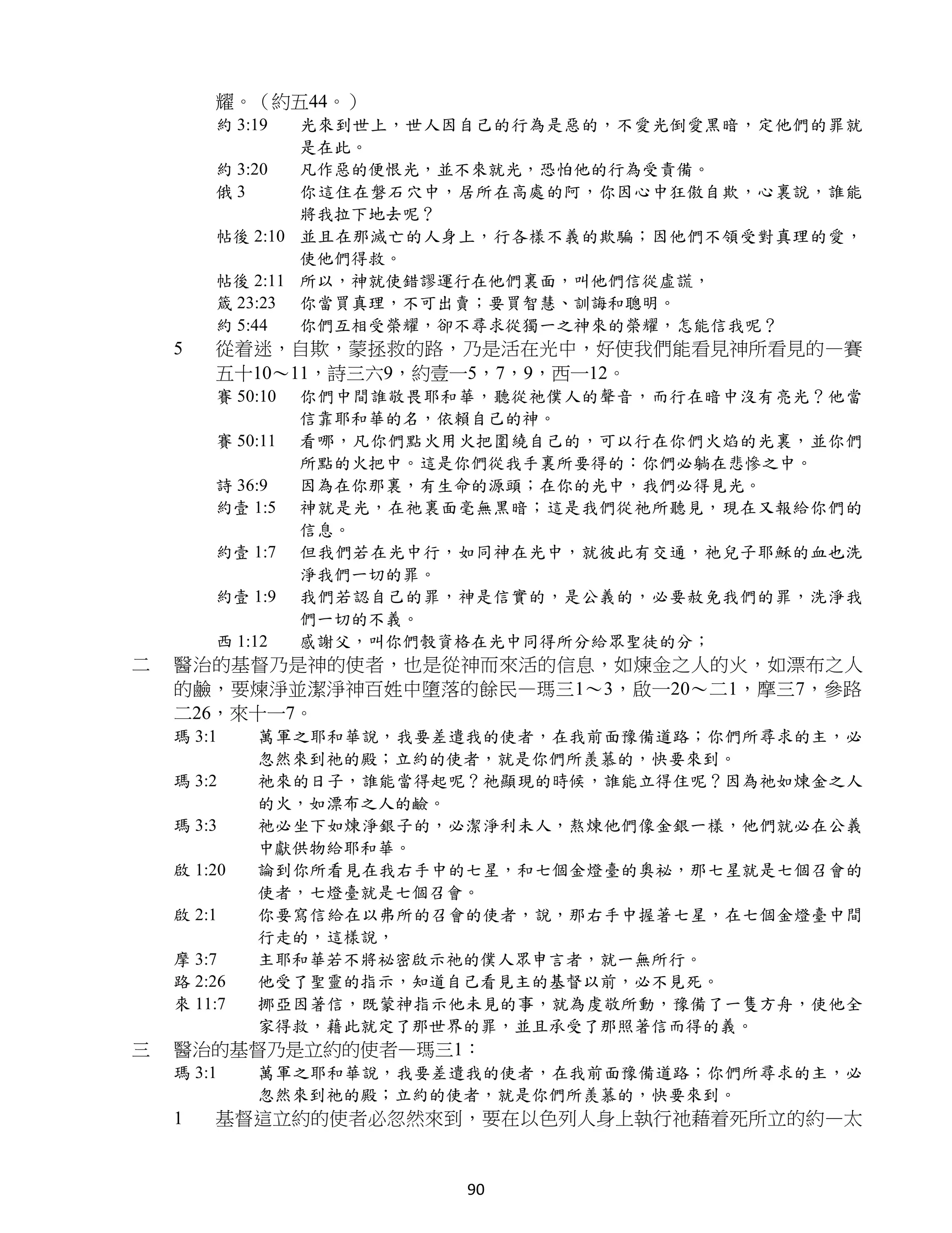 耀。（約五44。）
        約 3:19  光來到世上，世人因自己的行為是惡的，不愛光倒愛黑暗，定他們的罪就
                是在此。
        約 3:20  凡作惡的便恨光，並不來就光，恐怕他的行為受責備。
        俄3      你這住在磐石穴中，居所在高處的阿，你因心中狂傲自欺，心裏說，誰能
                將我拉下地去呢？
        帖後 2:10 並且在那滅亡的人身上，行各樣不義的欺騙；因他們不領受對真理的愛，
                使他們得救。
        帖後 2:11 所以，神就使錯謬運行在他們裏面，叫他們信從虛謊，
        箴 23:23 你當買真理，不可出賣；要買智慧、訓誨和聰明。
        約 5:44  你們互相受榮耀，卻不尋求從獨一之神來的榮耀，怎能信我呢？
    5   從着迷，自欺，蒙拯救的路，乃是活在光中，好使我們能看見神所看見的—賽
        五十10～11，詩三六9，約壹一5，7，9，西一12。
        賽 50:10   你們中間誰敬畏耶和華，聽從祂僕人的聲音，而行在暗中沒有亮光？他當
                  信靠耶和華的名，依賴自己的神。
        賽 50:11   看哪，凡你們點火用火把圍繞自己的，可以行在你們火焰的光裏，並你們
                  所點的火把中。這是你們從我手裏所要得的：你們必躺在悲慘之中。
        詩 36:9    因為在你那裏，有生命的源頭；在你的光中，我們必得見光。
        約壹 1:5    神就是光，在祂裏面毫無黑暗；這是我們從祂所聽見，現在又報給你們的
                  信息。
        約壹 1:7    但我們若在光中行，如同神在光中，就彼此有交通，祂兒子耶穌的血也洗
                  淨我們一切的罪。
        約壹 1:9    我們若認自己的罪，神是信實的，是公義的，必要赦免我們的罪，洗淨我
                  們一切的不義。
        西 1:12    感謝父，叫你們彀資格在光中同得所分給眾聖徒的分；
二   醫治的基督乃是神的使者，也是從神而來活的信息，如煉金之人的火，如漂布之人
    的鹼，要煉淨並潔淨神百姓中墮落的餘民—瑪三1～3，啟一20～二1，摩三7，參路
    二26，來十一7。
    瑪 3:1    萬軍之耶和華說，我要差遣我的使者，在我前面豫備道路；你們所尋求的主，必
             忽然來到祂的殿；立約的使者，就是你們所羨慕的，快要來到。
    瑪 3:2    祂來的日子，誰能當得起呢？祂顯現的時候，誰能立得住呢？因為祂如煉金之人
             的火，如漂布之人的鹼。
    瑪 3:3    祂必坐下如煉淨銀子的，必潔淨利未人，熬煉他們像金銀一樣，他們就必在公義
             中獻供物給耶和華。
    啟 1:20   論到你所看見在我右手中的七星，和七個金燈臺的奧祕，那七星就是七個召會的
             使者，七燈臺就是七個召會。
    啟 2:1    你要寫信給在以弗所的召會的使者，說，那右手中握著七星，在七個金燈臺中間
             行走的，這樣說，
    摩 3:7    主耶和華若不將祕密啟示祂的僕人眾申言者，就一無所行。
    路 2:26   他受了聖靈的指示，知道自己看見主的基督以前，必不見死。
    來 11:7   挪亞因著信，既蒙神指示他未見的事，就為虔敬所動，豫備了一隻方舟，使他全
             家得救，藉此就定了那世界的罪，並且承受了那照著信而得的義。
三   醫治的基督乃是立約的使者—瑪三1：
    瑪 3:1    萬軍之耶和華說，我要差遣我的使者，在我前面豫備道路；你們所尋求的主，必
             忽然來到祂的殿；立約的使者，就是你們所羨慕的，快要來到。
    1   基督這立約的使者必忽然來到，要在以色列人身上執行祂藉着死所立的約—太


                           90
 