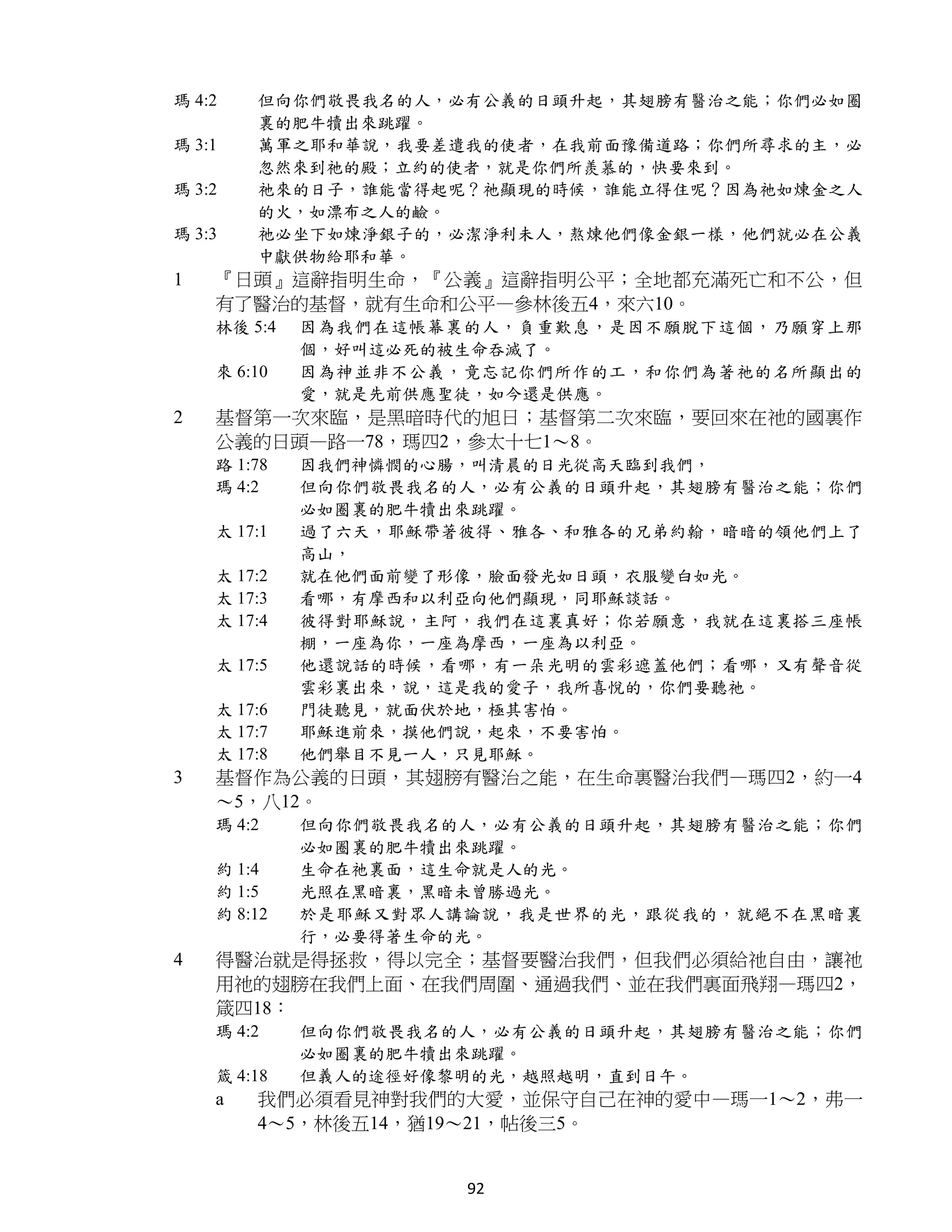 瑪 4:2   但向你們敬畏我名的人，必有公義的日頭升起，其翅膀有醫治之能；你們必如圈
        裏的肥牛犢出來跳躍。
瑪 3:1   萬軍之耶和華說，我要差遣我的使者，在我前面豫備道路；你們所尋求的主，必
        忽然來到祂的殿；立約的使者，就是你們所羨慕的，快要來到。
瑪 3:2   祂來的日子，誰能當得起呢？祂顯現的時候，誰能立得住呢？因為祂如煉金之人
        的火，如漂布之人的鹼。
瑪 3:3   祂必坐下如煉淨銀子的，必潔淨利未人，熬煉他們像金銀一樣，他們就必在公義
        中獻供物給耶和華。
1   『日頭』這辭指明生命，『公義』這辭指明公平；全地都充滿死亡和不公，但
    有了醫治的基督，就有生命和公平—參林後五4，來六10。
    林後 5:4   因為我們在這帳幕裏的人，負重歎息，是因不願脫下這個，乃願穿上那
             個，好叫這必死的被生命吞滅了。
    來 6:10   因為神並非不公義，竟忘記你們所作的工，和你們為著祂的名所顯出的
             愛，就是先前供應聖徒，如今還是供應。
2   基督第一次來臨，是黑暗時代的旭日；基督第二次來臨，要回來在祂的國裏作
    公義的日頭—路一78，瑪四2，參太十七1～8。
    路 1:78   因我們神憐憫的心腸，叫清晨的日光從高天臨到我們，
    瑪 4:2    但向你們敬畏我名的人，必有公義的日頭升起，其翅膀有醫治之能；你們
             必如圈裏的肥牛犢出來跳躍。
    太 17:1   過了六天，耶穌帶著彼得、雅各、和雅各的兄弟約翰，暗暗的領他們上了
             高山，
    太 17:2   就在他們面前變了形像，臉面發光如日頭，衣服變白如光。
    太 17:3   看哪，有摩西和以利亞向他們顯現，同耶穌談話。
    太 17:4   彼得對耶穌說，主阿，我們在這裏真好；你若願意，我就在這裏搭三座帳
             棚，一座為你，一座為摩西，一座為以利亞。
    太 17:5   他還說話的時候，看哪，有一朵光明的雲彩遮蓋他們；看哪，又有聲音從
             雲彩裏出來，說，這是我的愛子，我所喜悅的，你們要聽祂。
    太 17:6   門徒聽見，就面伏於地，極其害怕。
    太 17:7   耶穌進前來，摸他們說，起來，不要害怕。
    太 17:8   他們舉目不見一人，只見耶穌。
3   基督作為公義的日頭，其翅膀有醫治之能，在生命裏醫治我們—瑪四2，約一4
    ～5，八12。
    瑪 4:2    但向你們敬畏我名的人，必有公義的日頭升起，其翅膀有醫治之能；你們
             必如圈裏的肥牛犢出來跳躍。
    約 1:4    生命在祂裏面，這生命就是人的光。
    約 1:5    光照在黑暗裏，黑暗未曾勝過光。
    約 8:12   於是耶穌又對眾人講論說，我是世界的光，跟從我的，就絕不在黑暗裏
             行，必要得著生命的光。
4   得醫治就是得拯救，得以完全；基督要醫治我們，但我們必須給祂自由，讓祂
    用祂的翅膀在我們上面、在我們周圍、通過我們、並在我們裏面飛翔—瑪四2，
    箴四18：
    瑪 4:2    但向你們敬畏我名的人，必有公義的日頭升起，其翅膀有醫治之能；你們
             必如圈裏的肥牛犢出來跳躍。
    箴 4:18   但義人的途徑好像黎明的光，越照越明，直到日午。
    a   我們必須看見神對我們的大愛，並保守自己在神的愛中—瑪一1～2，弗一
        4～5，林後五14，猶19～21，帖後三5。


                      92
 