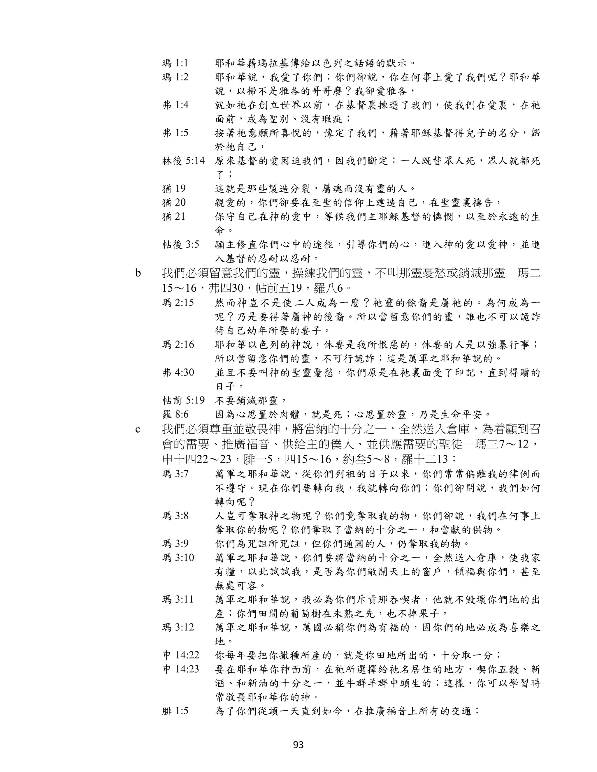 瑪 1:1   耶和華藉瑪拉基傳給以色列之話語的默示。
    瑪 1:2   耶和華說，我愛了你們；你們卻說，你在何事上愛了我們呢？耶和華
            說，以掃不是雅各的哥哥麼？我卻愛雅各，
    弗 1:4   就如祂在創立世界以前，在基督裏揀選了我們，使我們在愛裏，在祂
            面前，成為聖別、沒有瑕疵；
    弗 1:5   按著祂意願所喜悅的，豫定了我們，藉著耶穌基督得兒子的名分，歸
            於祂自己，
    林後 5:14 原來基督的愛困迫我們，因我們斷定：一人既替眾人死，眾人就都死
            了；
    猶 19    這就是那些製造分裂，屬魂而沒有靈的人。
    猶 20    親愛的，你們卻要在至聖的信仰上建造自己，在聖靈裏禱告，
    猶 21    保守自己在神的愛中，等候我們主耶穌基督的憐憫，以至於永遠的生
            命。
    帖後 3:5 願主修直你們心中的途徑，引導你們的心，進入神的愛以愛神，並進
            入基督的忍耐以忍耐。
b   我們必須留意我們的靈，操練我們的靈，不叫那靈憂愁或銷滅那靈—瑪二
    15～16，弗四30，帖前五19，羅八6。
    瑪 2:15  然而神豈不是使二人成為一麼？祂靈的餘裔是屬祂的。為何成為一
            呢？乃是要得著屬神的後裔。所以當留意你們的靈，誰也不可以詭詐
            待自己幼年所娶的妻子。
    瑪 2:16  耶和華以色列的神說，休妻是我所恨惡的，休妻的人是以強暴行事；
            所以當留意你們的靈，不可行詭詐；這是萬軍之耶和華說的。
    弗 4:30  並且不要叫神的聖靈憂愁，你們原是在祂裏面受了印記，直到得贖的
            日子。
    帖前 5:19 不要銷滅那靈，
    羅 8:6   因為心思置於肉體，就是死；心思置於靈，乃是生命平安。
c   我們必須尊重並敬畏神，將當納的十分之一，全然送入倉庫，為着顧到召
    會的需要、推廣福音、供給主的僕人、並供應需要的聖徒—瑪三7～12，
    申十四22～23，腓一5，四15～16，約叁5～8，羅十二13：
    瑪 3:7     萬軍之耶和華說，從你們列祖的日子以來，你們常常偏離我的律例而
              不遵守。現在你們要轉向我，我就轉向你們；你們卻問說，我們如何
              轉向呢？
    瑪 3:8     人豈可奪取神之物呢？你們竟奪取我的物，你們卻說，我們在何事上
              奪取你的物呢？你們奪取了當納的十分之一，和當獻的供物。
    瑪 3:9     你們為咒詛所咒詛，但你們通國的人，仍奪取我的物。
    瑪 3:10    萬軍之耶和華說，你們要將當納的十分之一，全然送入倉庫，使我家
              有糧，以此試試我，是否為你們敞開天上的窗戶，傾福與你們，甚至
              無處可容。
    瑪 3:11    萬軍之耶和華說，我必為你們斥責那吞喫者，他就不毀壞你們地的出
              產；你們田間的葡萄樹在未熟之先，也不掉果子。
    瑪 3:12    萬軍之耶和華說，萬國必稱你們為有福的，因你們的地必成為喜樂之
              地。
    申 14:22   你每年要把你撒種所產的，就是你田地所出的，十分取一分；
    申 14:23   要在耶和華你神面前，在祂所選擇給祂名居住的地方，喫你五穀、新
              酒、和新油的十分之一，並牛群羊群中頭生的；這樣，你可以學習時
              常敬畏耶和華你的神。
    腓 1:5     為了你們從頭一天直到如今，在推廣福音上所有的交通；


                     93
 