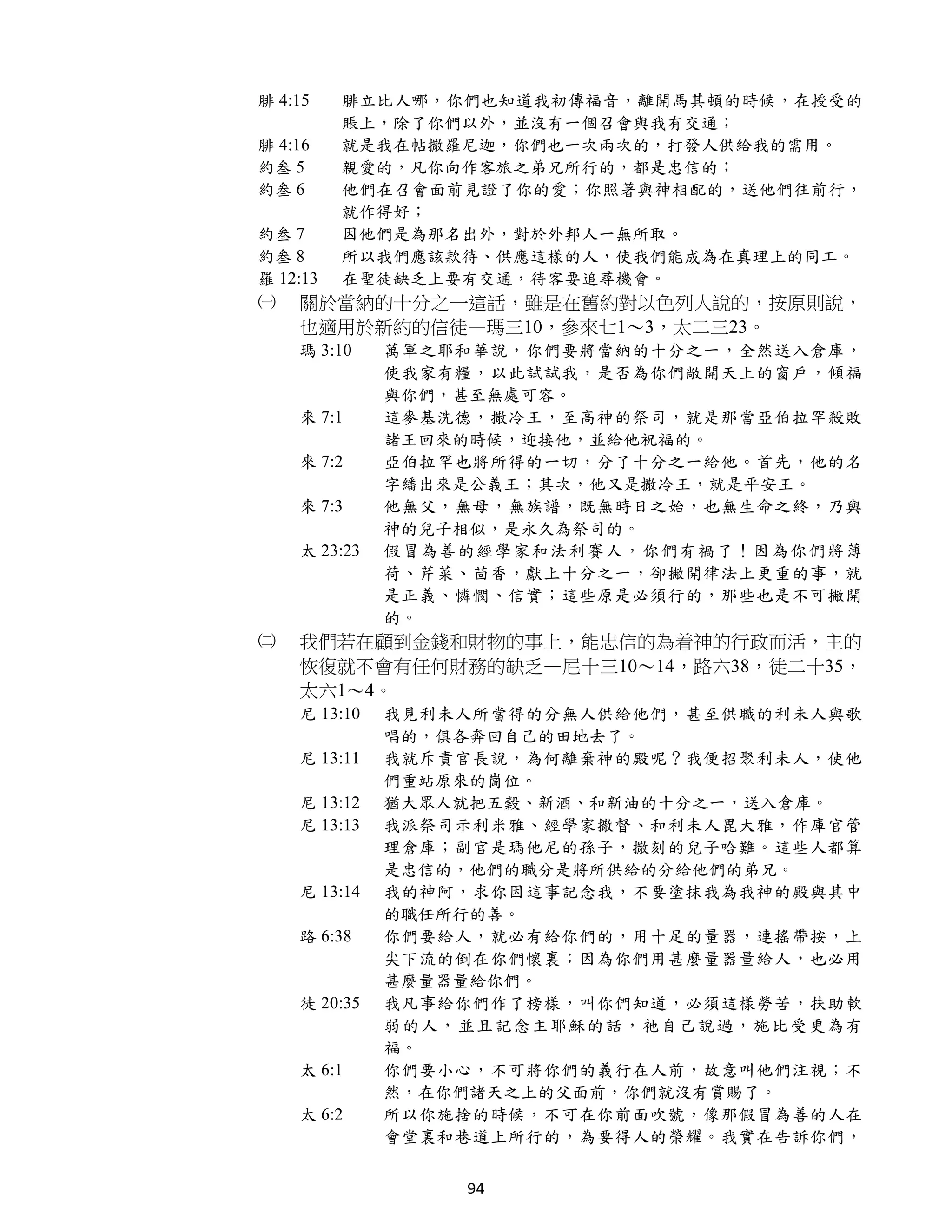 腓 4:15    腓立比人哪，你們也知道我初傳福音，離開馬其頓的時候，在授受的
          賬上，除了你們以外，並沒有一個召會與我有交通；
腓 4:16    就是我在帖撒羅尼迦，你們也一次兩次的，打發人供給我的需用。
約叁 5      親愛的，凡你向作客旅之弟兄所行的，都是忠信的；
約叁 6      他們在召會面前見證了你的愛；你照著與神相配的，送他們往前行，
          就作得好；
約叁 7      因他們是為那名出外，對於外邦人一無所取。
約叁 8      所以我們應該款待、供應這樣的人，使我們能成為在真理上的同工。
羅 12:13   在聖徒缺乏上要有交通，待客要追尋機會。
㈠   關於當納的十分之一這話，雖是在舊約對以色列人說的，按原則說，
    也適用於新約的信徒—瑪三10，參來七1～3，太二三23。
    瑪 3:10    萬軍之耶和華說，你們要將當納的十分之一，全然送入倉庫，
              使我家有糧，以此試試我，是否為你們敞開天上的窗戶，傾福
              與你們，甚至無處可容。
    來 7:1     這麥基洗德，撒冷王，至高神的祭司，就是那當亞伯拉罕殺敗
              諸王回來的時候，迎接他，並給他祝福的。
    來 7:2     亞伯拉罕也將所得的一切，分了十分之一給他。首先，他的名
              字繙出來是公義王；其次，他又是撒冷王，就是平安王。
    來 7:3     他無父，無母，無族譜，既無時日之始，也無生命之終，乃與
              神的兒子相似，是永久為祭司的。
    太 23:23   假冒為善的經學家和法利賽人，你們有禍了！因為你們將薄
              荷、芹菜、茴香，獻上十分之一，卻撇開律法上更重的事，就
              是正義、憐憫、信實；這些原是必須行的，那些也是不可撇開
              的。
㈡   我們若在顧到金錢和財物的事上，能忠信的為着神的行政而活，主的
    恢復就不會有任何財務的缺乏—尼十三10～14，路六38，徒二十35，
    太六1～4。
    尼 13:10   我見利未人所當得的分無人供給他們，甚至供職的利未人與歌
              唱的，俱各奔回自己的田地去了。
    尼 13:11   我就斥責官長說，為何離棄神的殿呢？我便招聚利未人，使他
              們重站原來的崗位。
    尼 13:12   猶大眾人就把五穀、新酒、和新油的十分之一，送入倉庫。
    尼 13:13   我派祭司示利米雅、經學家撒督、和利未人毘大雅，作庫官管
              理倉庫；副官是瑪他尼的孫子，撒刻的兒子哈難。這些人都算
              是忠信的，他們的職分是將所供給的分給他們的弟兄。
    尼 13:14   我的神阿，求你因這事記念我，不要塗抹我為我神的殿與其中
              的職任所行的善。
    路 6:38    你們要給人，就必有給你們的，用十足的量器，連搖帶按，上
              尖下流的倒在你們懷裏；因為你們用甚麼量器量給人，也必用
              甚麼量器量給你們。
    徒 20:35   我凡事給你們作了榜樣，叫你們知道，必須這樣勞苦，扶助軟
              弱的人，並且記念主耶穌的話，祂自己說過，施比受更為有
              福。
    太 6:1     你們要小心，不可將你們的義行在人前，故意叫他們注視；不
              然，在你們諸天之上的父面前，你們就沒有賞賜了。
    太 6:2     所以你施捨的時候，不可在你前面吹號，像那假冒為善的人在
              會堂裏和巷道上所行的，為要得人的榮耀。我實在告訴你們，


                  94
 