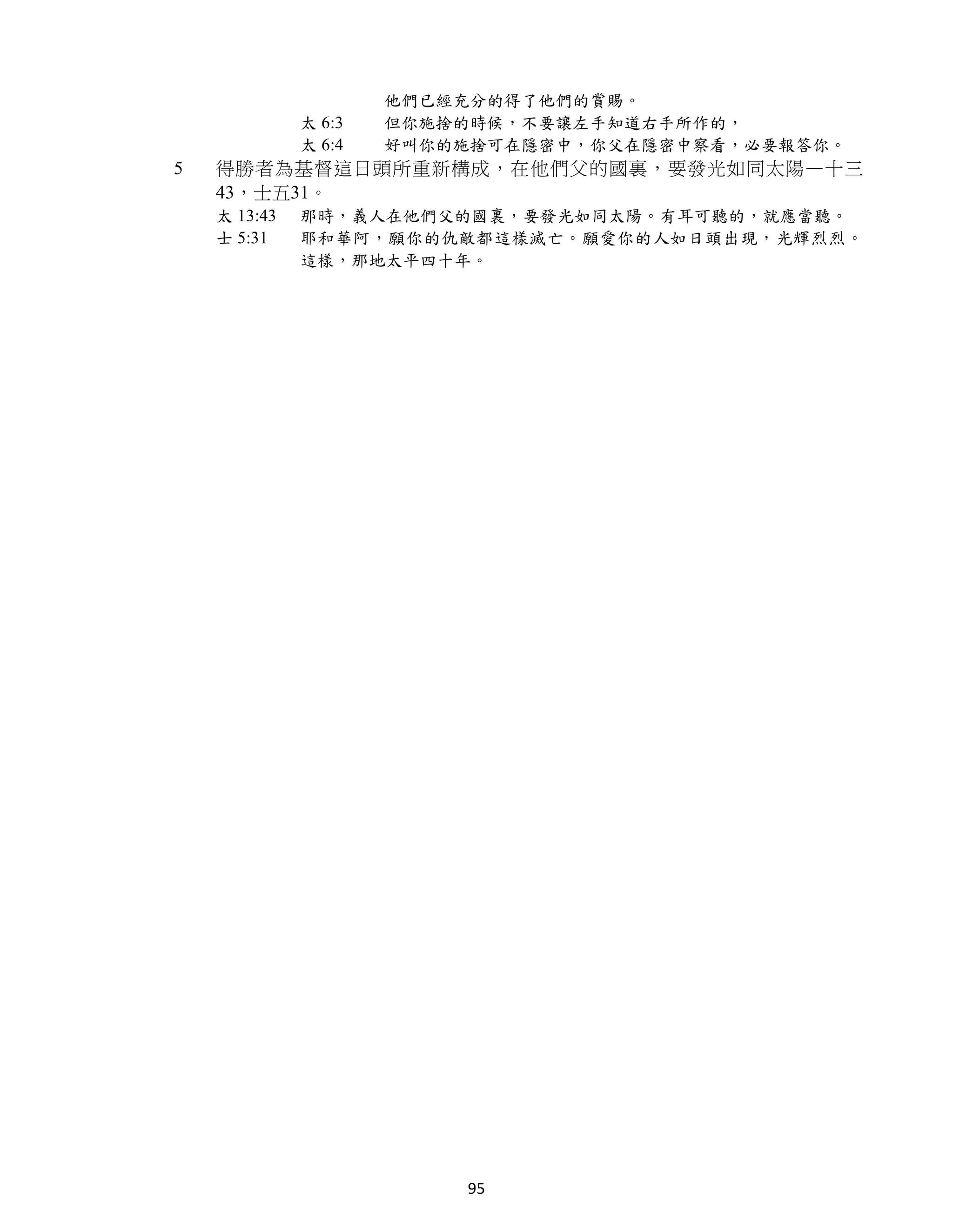 他們已經充分的得了他們的賞賜。
              太 6:3   但你施捨的時候，不要讓左手知道右手所作的，
              太 6:4   好叫你的施捨可在隱密中，你父在隱密中察看，必要報答你。
5   得勝者為基督這日頭所重新構成，在他們父的國裏，要發光如同太陽—十三
    43，士五31。
    太 13:43   那時，義人在他們父的國裏，要發光如同太陽。有耳可聽的，就應當聽。
    士 5:31    耶和華阿，願你的仇敵都這樣滅亡。願愛你的人如日頭出現，光輝烈烈。
              這樣，那地太平四十年。




                          95
 