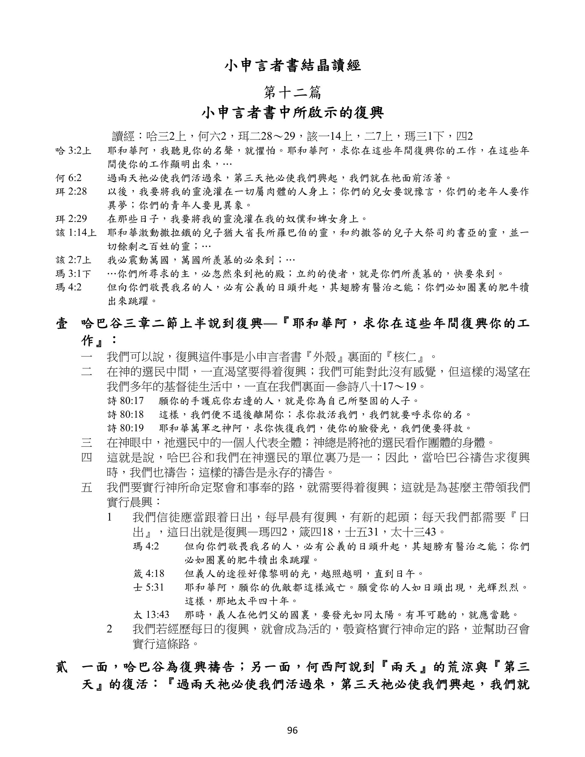 小申言者書結晶讀經
                            第十二篇
                        小申言者書中所啟示的復興
         讀經：哈三2上，何六2，珥二28～29，該一14上，二7上，瑪三1下，四2
哈 3:2上  耶和華阿，我聽見你的名聲，就懼怕。耶和華阿，求你在這些年間復興你的工作，在這些年
        間使你的工作顯明出來，…
何 6:2   過兩天祂必使我們活過來，第三天祂必使我們興起，我們就在祂面前活著。
珥 2:28  以後，我要將我的靈澆灌在一切屬肉體的人身上；你們的兒女要說豫言，你們的老年人要作
        異夢；你們的青年人要見異象。
珥 2:29  在那些日子，我要將我的靈澆灌在我的奴僕和婢女身上。
該 1:14上 耶和華激動撒拉鐵的兒子猶大省長所羅巴伯的靈，和約撒答的兒子大祭司約書亞的靈，並一
        切餘剩之百姓的靈；…
該 2:7上 我必震動萬國，萬國所羨慕的必來到；…
瑪 3:1下 …你們所尋求的主，必忽然來到祂的殿；立約的使者，就是你們所羨慕的，快要來到。
瑪 4:2   但向你們敬畏我名的人，必有公義的日頭升起，其翅膀有醫治之能；你們必如圈裏的肥牛犢
        出來跳躍。

壹 哈巴谷三章二節上半說到復興—『耶和華阿，求你在這些年間復興你的工
  作』：
    一    我們可以說，復興這件事是小申言者書『外殼』裏面的『核仁』。
    二    在神的選民中間，一直渴望要得着復興；我們可能對此沒有感覺，但這樣的渴望在
         我們多年的基督徒生活中，一直在我們裏面—參詩八十17～19。
         詩 80:17   願你的手護庇你右邊的人，就是你為自己所堅固的人子。
         詩 80:18   這樣，我們便不退後離開你；求你救活我們，我們就要呼求你的名。
         詩 80:19   耶和華萬軍之神阿，求你恢復我們，使你的臉發光，我們便要得救。
    三    在神眼中，祂選民中的一個人代表全體；神總是將祂的選民看作團體的身體。
    四    這就是說，哈巴谷和我們在神選民的單位裏乃是一；因此，當哈巴谷禱告求復興
         時，我們也禱告；這樣的禱告是永存的禱告。
    五    我們要實行神所命定聚會和事奉的路，就需要得着復興；這就是為甚麼主帶領我們
         實行晨興：
         1 我們信徒應當跟着日出，每早晨有復興，有新的起頭；每天我們都需要『日
           出』，這日出就是復興—瑪四2，箴四18，士五31，太十三43。
             瑪 4:2     但向你們敬畏我名的人，必有公義的日頭升起，其翅膀有醫治之能；你們
                       必如圈裏的肥牛犢出來跳躍。
             箴 4:18    但義人的途徑好像黎明的光，越照越明，直到日午。
             士 5:31    耶和華阿，願你的仇敵都這樣滅亡。願愛你的人如日頭出現，光輝烈烈。
                       這樣，那地太平四十年。
             太 13:43   那時，義人在他們父的國裏，要發光如同太陽。有耳可聽的，就應當聽。
         2   我們若經歷每日的復興，就會成為活的，彀資格實行神命定的路，並幫助召會
             實行這條路。

貳 一面，哈巴谷為復興禱告；另一面，何西阿說到『兩天』的荒涼與『第三
  天』的復活：『過兩天祂必使我們活過來，第三天祂必使我們興起，我們就


                                96
 