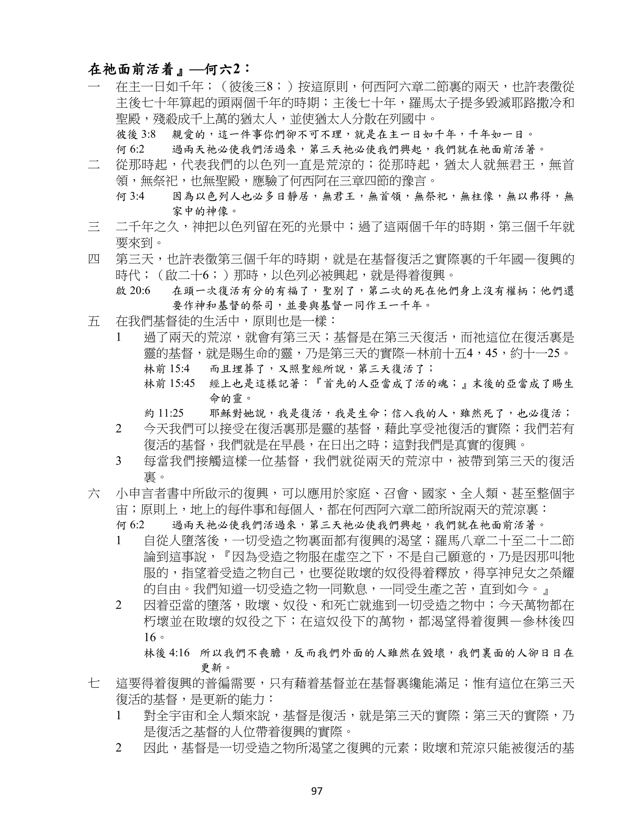 在祂面前活着』—何六2：
一   在主一日如千年；（彼後三8；）按這原則，何西阿六章二節裏的兩天，也許表徵從
    主後七十年算起的頭兩個千年的時期；主後七十年，羅馬太子提多毀滅耶路撒冷和
    聖殿，殘殺成千上萬的猶太人，並使猶太人分散在列國中。
    彼後 3:8   親愛的，這一件事你們卻不可不理，就是在主一日如千年，千年如一日。
    何 6:2    過兩天祂必使我們活過來，第三天祂必使我們興起，我們就在祂面前活著。
二   從那時起，代表我們的以色列一直是荒涼的；從那時起，猶太人就無君王，無首
    領，無祭祀，也無聖殿，應驗了何西阿在三章四節的豫言。
    何 3:4    因為以色列人也必多日靜居，無君王，無首領，無祭祀，無柱像，無以弗得，無
             家中的神像。
三   二千年之久，神把以色列留在死的光景中；過了這兩個千年的時期，第三個千年就
    要來到。
四   第三天，也許表徵第三個千年的時期，就是在基督復活之實際裏的千年國—復興的
    時代；（啟二十6；）那時，以色列必被興起，就是得着復興。
    啟 20:6   在頭一次復活有分的有福了，聖別了，第二次的死在他們身上沒有權柄；他們還
             要作神和基督的祭司，並要與基督一同作王一千年。
五   在我們基督徒的生活中，原則也是一樣：
    1 過了兩天的荒涼，就會有第三天；基督是在第三天復活，而祂這位在復活裏是
      靈的基督，就是賜生命的靈，乃是第三天的實際—林前十五4，45，約十一25。
        林前 15:4    而且埋葬了，又照聖經所說，第三天復活了；
        林前 15:45   經上也是這樣記著：『首先的人亞當成了活的魂；』末後的亞當成了賜生
                   命的靈。
        約 11:25    耶穌對她說，我是復活，我是生命；信入我的人，雖然死了，也必復活；
    2 今天我們可以接受在復活裏那是靈的基督，藉此享受祂復活的實際；我們若有
      復活的基督，我們就是在早晨，在日出之時；這對我們是真實的復興。
    3 每當我們接觸這樣一位基督，我們就從兩天的荒涼中，被帶到第三天的復活
      裏。
六   小申言者書中所啟示的復興，可以應用於家庭、召會、國家、全人類、甚至整個宇
    宙；原則上，地上的每件事和每個人，都在何西阿六章二節所說兩天的荒涼裏：
    何 6:2    過兩天祂必使我們活過來，第三天祂必使我們興起，我們就在祂面前活著。
    1   自從人墮落後，一切受造之物裏面都有復興的渴望；羅馬八章二十至二十二節
        論到這事說，『因為受造之物服在虛空之下，不是自己願意的，乃是因那叫牠
        服的，指望着受造之物自己，也要從敗壞的奴役得着釋放，得享神兒女之榮耀
        的自由。我們知道一切受造之物一同歎息，一同受生產之苦，直到如今。』
    2   因着亞當的墮落，敗壞、奴役、和死亡就進到一切受造之物中；今天萬物都在
        朽壞並在敗壞的奴役之下；在這奴役下的萬物，都渴望得着復興—參林後四
        16。
        林後 4:16 所以我們不喪膽，反而我們外面的人雖然在毀壞，我們裏面的人卻日日在
                更新。
七   這要得着復興的普徧需要，只有藉着基督並在基督裏纔能滿足；惟有這位在第三天
    復活的基督，是更新的能力：
    1 對全宇宙和全人類來說，基督是復活，就是第三天的實際；第三天的實際，乃
      是復活之基督的人位帶着復興的實際。
    2 因此，基督是一切受造之物所渴望之復興的元素；敗壞和荒涼只能被復活的基


                           97
 