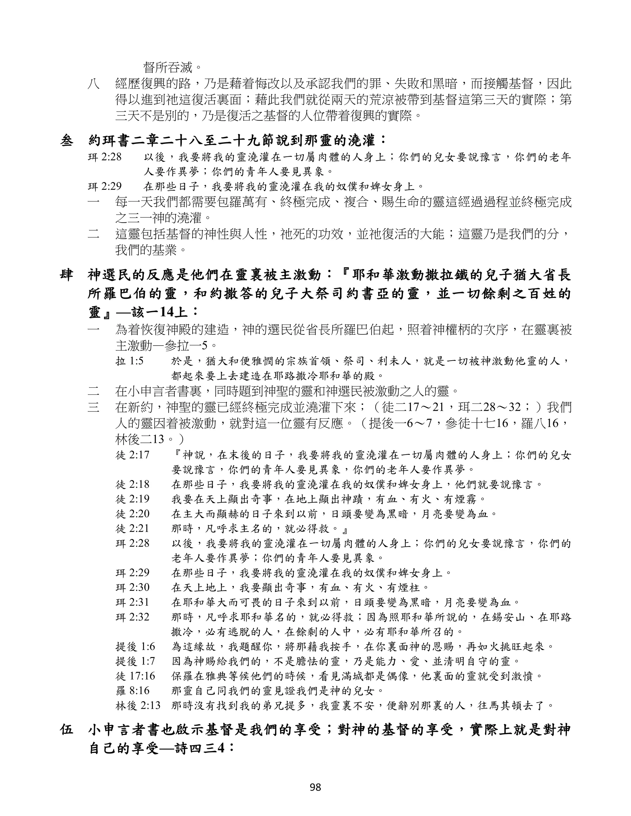 督所吞滅。
 八   經歷復興的路，乃是藉着悔改以及承認我們的罪、失敗和黑暗，而接觸基督，因此
     得以進到祂這復活裏面；藉此我們就從兩天的荒涼被帶到基督這第三天的實際；第
     三天不是別的，乃是復活之基督的人位帶着復興的實際。

叁 約珥書二章二十八至二十九節說到那靈的澆灌：
 珥 2:28   以後，我要將我的靈澆灌在一切屬肉體的人身上；你們的兒女要說豫言，你們的老年
          人要作異夢；你們的青年人要見異象。
 珥 2:29   在那些日子，我要將我的靈澆灌在我的奴僕和婢女身上。
 一   每一天我們都需要包羅萬有、終極完成、複合、賜生命的靈這經過過程並終極完成
     之三一神的澆灌。
 二   這靈包括基督的神性與人性，祂死的功效，並祂復活的大能；這靈乃是我們的分，
     我們的基業。

肆 神選民的反應是他們在靈裏被主激動：『耶和華激動撒拉鐵的兒子猶大省長
  所羅巴伯的靈，和約撒答的兒子大祭司約書亞的靈，並一切餘剩之百姓的
  靈』—該一14上：
 一   為着恢復神殿的建造，神的選民從省長所羅巴伯起，照着神權柄的次序，在靈裏被
     主激動—參拉一5。
     拉 1:5    於是，猶大和便雅憫的宗族首領、祭司、利未人，就是一切被神激動他靈的人，
              都起來要上去建造在耶路撒冷耶和華的殿。
 二   在小申言者書裏，同時題到神聖的靈和神選民被激動之人的靈。
 三   在新約，神聖的靈已經終極完成並澆灌下來；（徒二17～21，珥二28～32；）我們
     人的靈因着被激動，就對這一位靈有反應。（提後一6～7，參徒十七16，羅八16，
     林後二13。）
     徒 2:17  『神說，在末後的日子，我要將我的靈澆灌在一切屬肉體的人身上；你們的兒女
             要說豫言，你們的青年人要見異象，你們的老年人要作異夢。
     徒 2:18  在那些日子，我要將我的靈澆灌在我的奴僕和婢女身上，他們就要說豫言。
     徒 2:19  我要在天上顯出奇事，在地上顯出神蹟，有血、有火、有煙霧。
     徒 2:20  在主大而顯赫的日子來到以前，日頭要變為黑暗，月亮要變為血。
     徒 2:21  那時，凡呼求主名的，就必得救。』
     珥 2:28  以後，我要將我的靈澆灌在一切屬肉體的人身上；你們的兒女要說豫言，你們的
             老年人要作異夢；你們的青年人要見異象。
     珥 2:29  在那些日子，我要將我的靈澆灌在我的奴僕和婢女身上。
     珥 2:30  在天上地上，我要顯出奇事，有血、有火、有煙柱。
     珥 2:31  在耶和華大而可畏的日子來到以前，日頭要變為黑暗，月亮要變為血。
     珥 2:32  那時，凡呼求耶和華名的，就必得救；因為照耶和華所說的，在錫安山、在耶路
             撒冷，必有逃脫的人，在餘剩的人中，必有耶和華所召的。
     提後 1:6 為這緣故，我題醒你，將那藉我按手，在你裏面神的恩賜，再如火挑旺起來。
     提後 1:7 因為神賜給我們的，不是膽怯的靈，乃是能力、愛、並清明自守的靈。
     徒 17:16 保羅在雅典等候他們的時候，看見滿城都是偶像，他裏面的靈就受到激憤。
     羅 8:16  那靈自己同我們的靈見證我們是神的兒女。
     林後 2:13 那時沒有找到我的弟兄提多，我靈裏不安，便辭別那裏的人，往馬其頓去了。

伍 小申言者書也啟示基督是我們的享受；對神的基督的享受，實際上就是對神
  自己的享受—詩四三4：

                          98
 