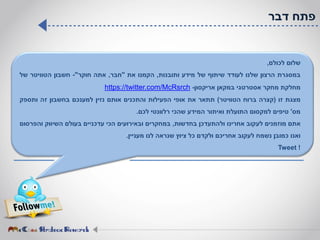 ‫דבר‬ ‫פתח‬
‫שלום‬‫לכולם‬,
‫במסגרת‬‫הרצון‬‫שלנו‬‫לעודד‬‫שיתוף‬‫של‬‫מידע‬‫ותובנות‬,‫הקמנו‬‫את‬"‫חבר‬,‫אתה‬‫חוקר‬"-‫חשבון‬‫הטוויטר‬‫של‬
‫מחלקת‬‫מחקר‬‫אסטרטגי‬‫במקאן‬‫אריקסון‬-com/McRsrch.//twitter:https
‫מצגת‬‫זו‬(‫קצרה‬‫ברוח‬‫הטוויטר‬)‫תתאר‬‫את‬‫אופי‬‫הפעילות‬‫והתכנים‬‫אותם‬‫נזין‬‫למענכם‬‫בחשבון‬‫זה‬‫ותספק‬
‫מס‬'‫טיפים‬‫למקסום‬‫התועלת‬‫ואיתור‬‫המידע‬‫שהכי‬‫רלוונטי‬‫לכם‬.
‫אתם‬‫מוזמנים‬‫לעקוב‬‫אחרינו‬‫ולהתעדכן‬‫בחדשות‬,‫במחקרים‬‫ובאירועים‬‫הכי‬‫עדכניים‬‫בעולם‬‫השיווק‬‫והפרסום‬
‫ואנו‬‫כמובן‬‫נשמח‬‫לעקוב‬‫אחריכם‬‫ולקדם‬‫כל‬‫ציוץ‬‫שנראה‬‫לנו‬‫מעניין‬.
!Tweet
 