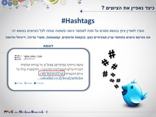 #Hashtags
‫זה‬ ‫בנושא‬ ‫הציוצים‬ ‫לכל‬ ‫ונוחה‬ ‫פשוטה‬ ‫גישה‬ ‫לאפשר‬ ‫מנת‬ ‫על‬ ‫מסוים‬ ‫בנושא‬ ‫ציוץ‬ ‫לאפיין‬ ‫נועדו‬
‫כגון‬ ‫ספציפיים‬ ‫עניין‬ ‫בתחומי‬ ‫ציוצים‬ ‫נפרסם‬ ‫אנו‬:‫ופיננסים‬ ‫בנקאות‬,‫קמעונאות‬,‫צריכה‬ ‫מוצרי‬,‫וכדומה‬ ‫דיגיטל‬
‫הציוצים‬ ‫את‬ ‫נאפיין‬ ‫כיצד‬?
‫דוגמא‬
 