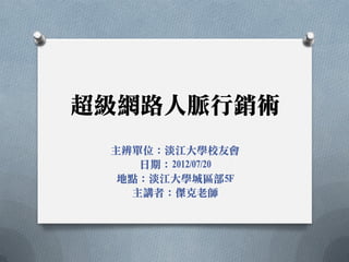 超級網路人脈行銷術
 主辨單位：淡江大學校友會
    日期：2012/07/20
  地點：淡江大學城區部5F
   主講者：傑克老師
 