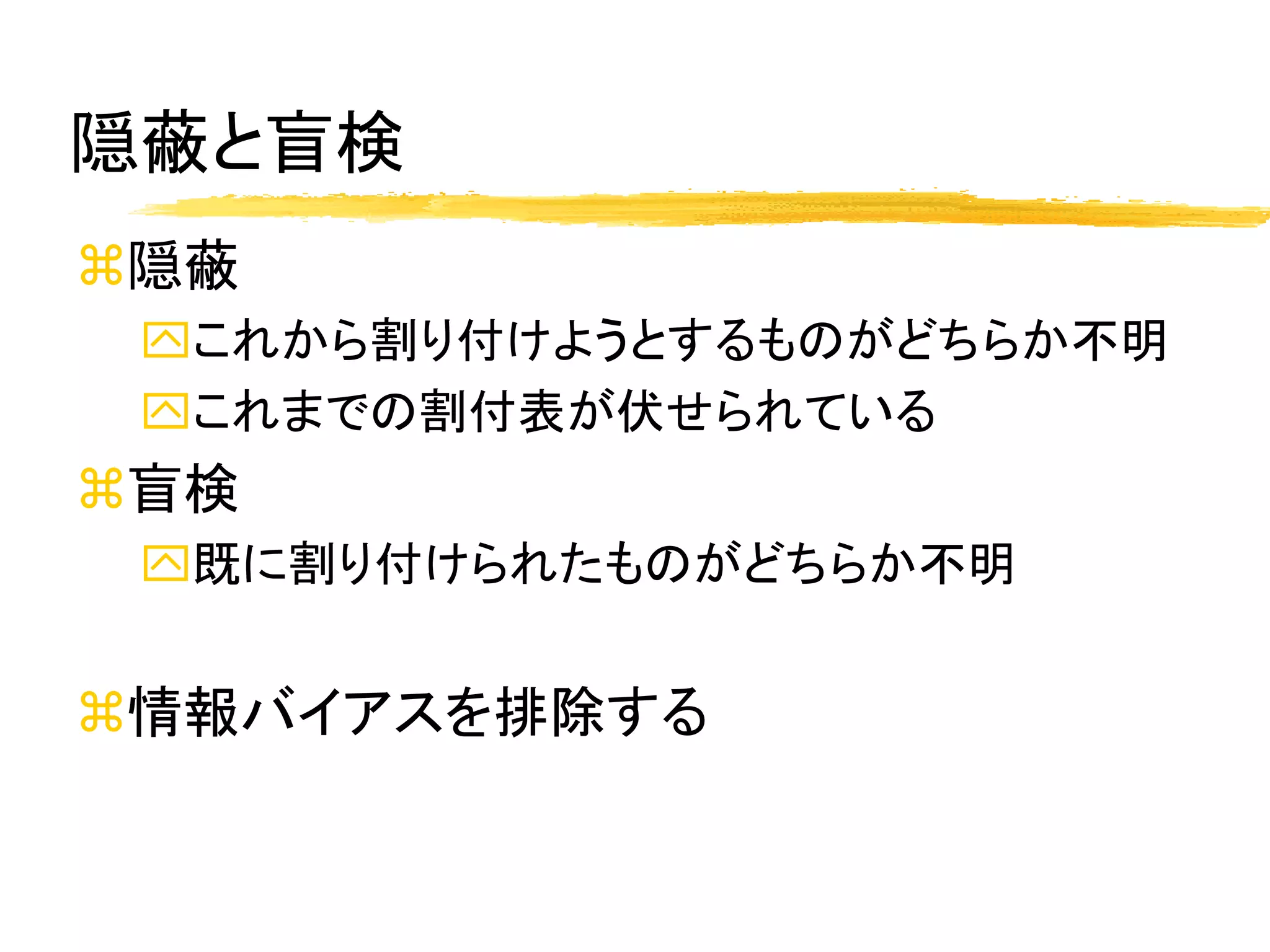 隠蔽と盲検
隠蔽
 これから割り付けようとするものがどちらか不明
 これまでの割付表が伏せられている
盲検
 既に割り付けられたものがどちらか不明


情報バイアスを排除する
 