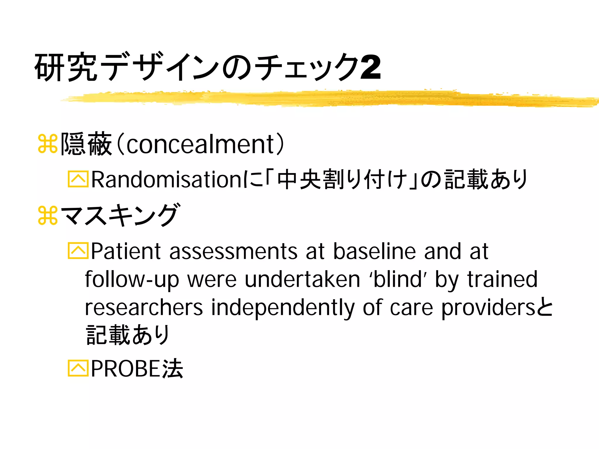 研究デザインのチェック2

隠蔽（concealment）
 Randomisationに「中央割り付け」の記載あり
マスキング
 Patient assessments at baseline and at
  follow-up were undertaken ‘blind’ by trained
  researchers independently of care providersと
  記載あり
 PROBE法
 
