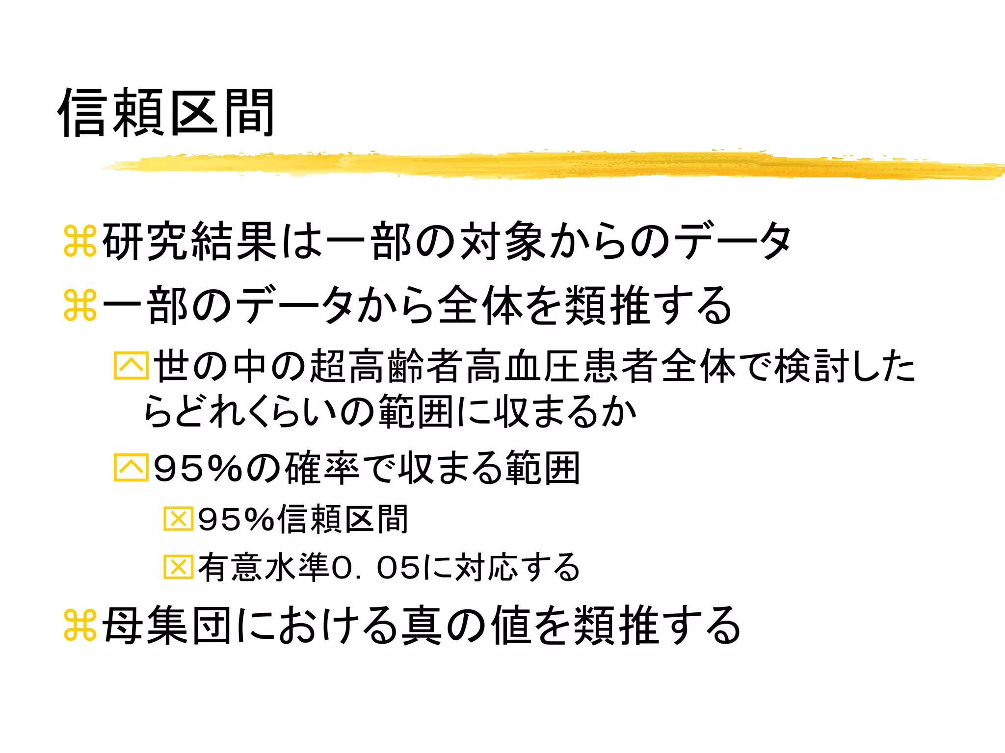 信頼区間

研究結果は一部の対象からのデータ
一部のデータから全体を類推する
 世の中の超高齢者高血圧患者全体で検討した
  らどれくらいの範囲に収まるか
 ９５％の確率で収まる範囲
  ９５％信頼区間
  有意水準０．０５に対応する
母集団における真の値を類推する
 