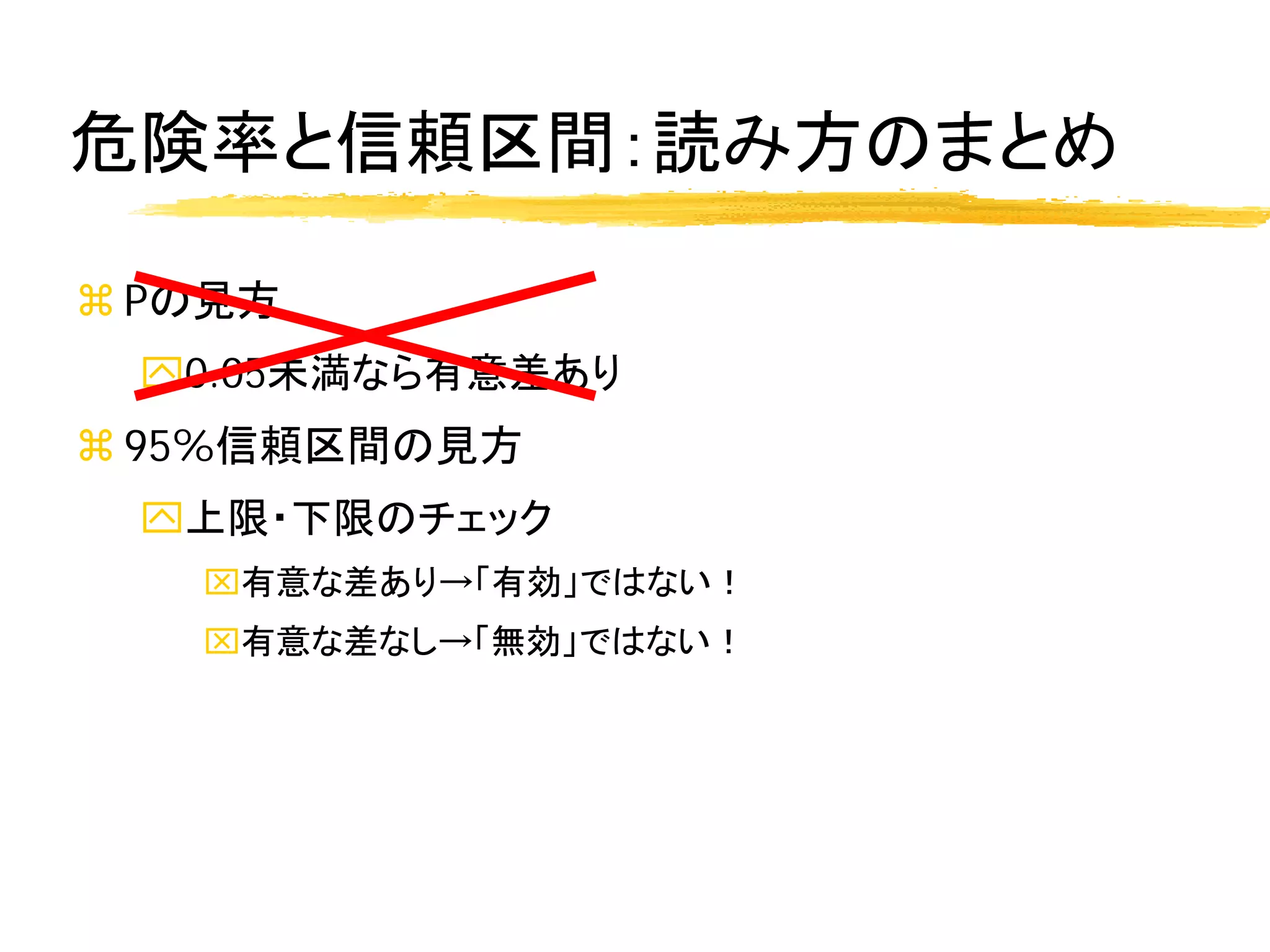 危険率と信頼区間：読み方のまとめ

 Pの見方
 0.05未満なら有意差あり
 95%信頼区間の見方
 上限・下限のチェック
   有意な差あり→「有効」ではない！
   有意な差なし→「無効」ではない！
 