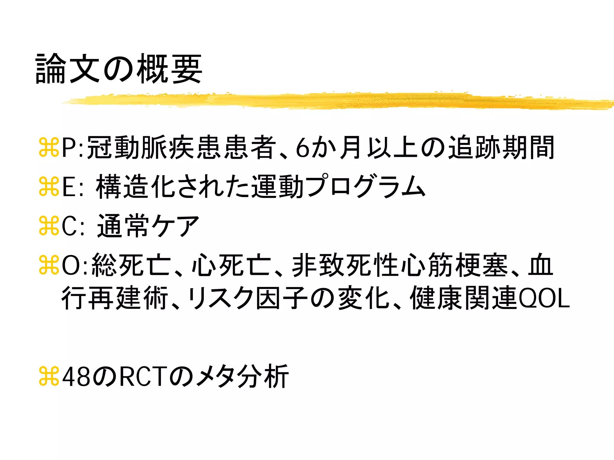 論文の概要

P:冠動脈疾患患者、6か月以上の追跡期間
E: 構造化された運動プログラム
C: 通常ケア
O:総死亡、心死亡、非致死性心筋梗塞、血
 行再建術、リスク因子の変化、健康関連QOL

48のRCTのメタ分析
 